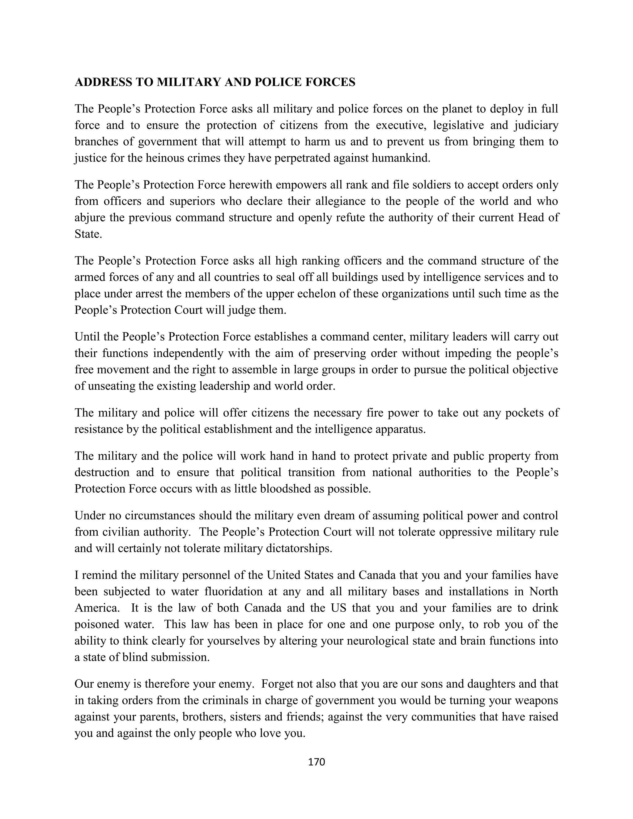 ADDRESS TO MILITARY AND POLICE FORCES

The People’s Protection Force asks all military and police forces on the planet to deploy in full
force and to ensure the protection of citizens from the executive, legislative and judiciary
branches of government that will attempt to harm us and to prevent us from bringing them to
justice for the heinous crimes they have perpetrated against humankind.

The People’s Protection Force herewith empowers all rank and file soldiers to accept orders only
from officers and superiors who declare their allegiance to the people of the world and who
abjure the previous command structure and openly refute the authority of their current Head of
State.

The People’s Protection Force asks all high ranking officers and the command structure of the
armed forces of any and all countries to seal off all buildings used by intelligence services and to
place under arrest the members of the upper echelon of these organizations until such time as the
People’s Protection Court will judge them.

Until the People’s Protection Force establishes a command center, military leaders will carry out
their functions independently with the aim of preserving order without impeding the people’s
free movement and the right to assemble in large groups in order to pursue the political objective
of unseating the existing leadership and world order.

The military and police will offer citizens the necessary fire power to take out any pockets of
resistance by the political establishment and the intelligence apparatus.

The military and the police will work hand in hand to protect private and public property from
destruction and to ensure that political transition from national authorities to the People’s
Protection Force occurs with as little bloodshed as possible.

Under no circumstances should the military even dream of assuming political power and control
from civilian authority. The People’s Protection Court will not tolerate oppressive military rule
and will certainly not tolerate military dictatorships.

I remind the military personnel of the United States and Canada that you and your families have
been subjected to water fluoridation at any and all military bases and installations in North
America. It is the law of both Canada and the US that you and your families are to drink
poisoned water. This law has been in place for one and one purpose only, to rob you of the
ability to think clearly for yourselves by altering your neurological state and brain functions into
a state of blind submission.

Our enemy is therefore your enemy. Forget not also that you are our sons and daughters and that
in taking orders from the criminals in charge of government you would be turning your weapons
against your parents, brothers, sisters and friends; against the very communities that have raised
you and against the only people who love you.

                                                170
 