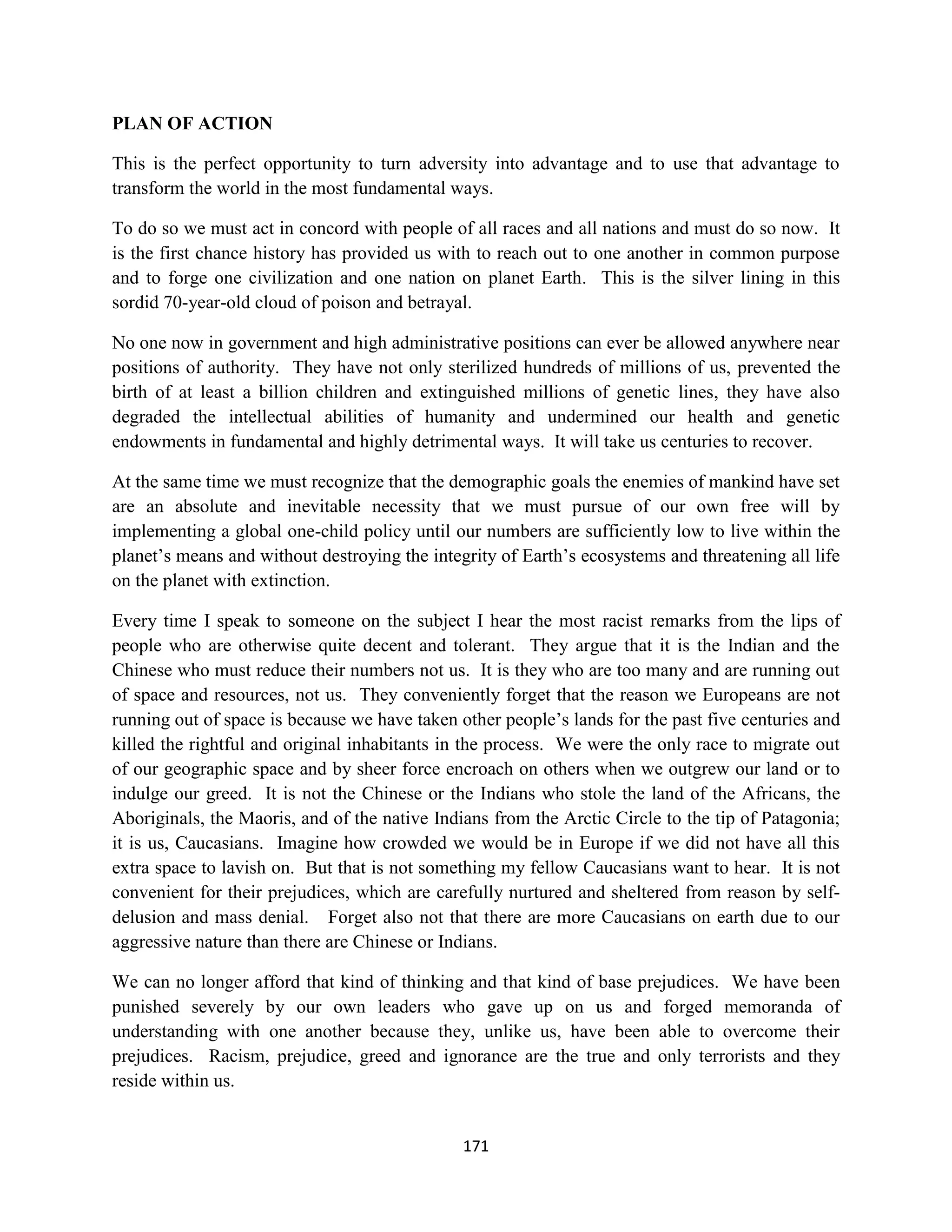 PLAN OF ACTION

This is the perfect opportunity to turn adversity into advantage and to use that advantage to
transform the world in the most fundamental ways.

To do so we must act in concord with people of all races and all nations and must do so now. It
is the first chance history has provided us with to reach out to one another in common purpose
and to forge one civilization and one nation on planet Earth. This is the silver lining in this
sordid 70-year-old cloud of poison and betrayal.

No one now in government and high administrative positions can ever be allowed anywhere near
positions of authority. They have not only sterilized hundreds of millions of us, prevented the
birth of at least a billion children and extinguished millions of genetic lines, they have also
degraded the intellectual abilities of humanity and undermined our health and genetic
endowments in fundamental and highly detrimental ways. It will take us centuries to recover.

At the same time we must recognize that the demographic goals the enemies of mankind have set
are an absolute and inevitable necessity that we must pursue of our own free will by
implementing a global one-child policy until our numbers are sufficiently low to live within the
planet’s means and without destroying the integrity of Earth’s ecosystems and threatening all life
on the planet with extinction.

Every time I speak to someone on the subject I hear the most racist remarks from the lips of
people who are otherwise quite decent and tolerant. They argue that it is the Indian and the
Chinese who must reduce their numbers not us. It is they who are too many and are running out
of space and resources, not us. They conveniently forget that the reason we Europeans are not
running out of space is because we have taken other people’s lands for the past five centuries and
killed the rightful and original inhabitants in the process. We were the only race to migrate out
of our geographic space and by sheer force encroach on others when we outgrew our land or to
indulge our greed. It is not the Chinese or the Indians who stole the land of the Africans, the
Aboriginals, the Maoris, and of the native Indians from the Arctic Circle to the tip of Patagonia;
it is us, Caucasians. Imagine how crowded we would be in Europe if we did not have all this
extra space to lavish on. But that is not something my fellow Caucasians want to hear. It is not
convenient for their prejudices, which are carefully nurtured and sheltered from reason by self-
delusion and mass denial. Forget also not that there are more Caucasians on earth due to our
aggressive nature than there are Chinese or Indians.

We can no longer afford that kind of thinking and that kind of base prejudices. We have been
punished severely by our own leaders who gave up on us and forged memoranda of
understanding with one another because they, unlike us, have been able to overcome their
prejudices. Racism, prejudice, greed and ignorance are the true and only terrorists and they
reside within us.


                                               171
 