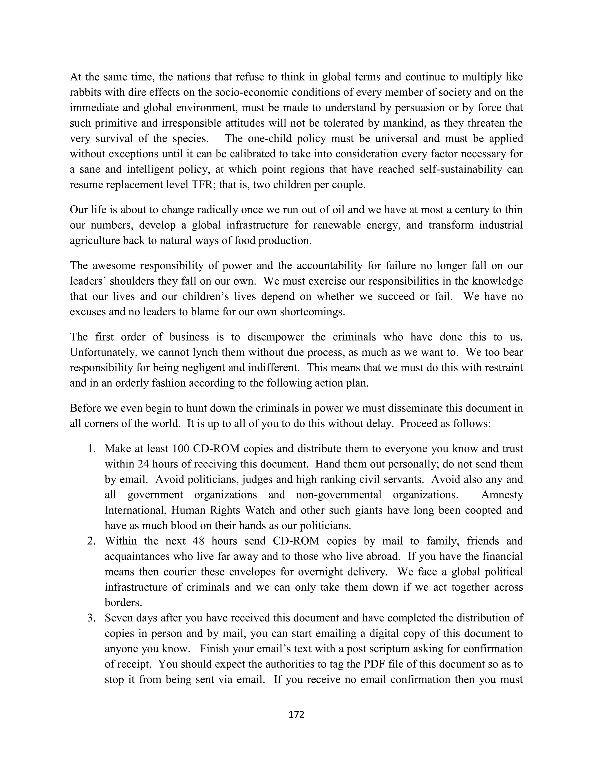 At the same time, the nations that refuse to think in global terms and continue to multiply like
rabbits with dire effects on the socio-economic conditions of every member of society and on the
immediate and global environment, must be made to understand by persuasion or by force that
such primitive and irresponsible attitudes will not be tolerated by mankind, as they threaten the
very survival of the species. The one-child policy must be universal and must be applied
without exceptions until it can be calibrated to take into consideration every factor necessary for
a sane and intelligent policy, at which point regions that have reached self-sustainability can
resume replacement level TFR; that is, two children per couple.

Our life is about to change radically once we run out of oil and we have at most a century to thin
our numbers, develop a global infrastructure for renewable energy, and transform industrial
agriculture back to natural ways of food production.

The awesome responsibility of power and the accountability for failure no longer fall on our
leaders’ shoulders they fall on our own. We must exercise our responsibilities in the knowledge
that our lives and our children’s lives depend on whether we succeed or fail. We have no
excuses and no leaders to blame for our own shortcomings.

The first order of business is to disempower the criminals who have done this to us.
Unfortunately, we cannot lynch them without due process, as much as we want to. We too bear
responsibility for being negligent and indifferent. This means that we must do this with restraint
and in an orderly fashion according to the following action plan.

Before we even begin to hunt down the criminals in power we must disseminate this document in
all corners of the world. It is up to all of you to do this without delay. Proceed as follows:

   1. Make at least 100 CD-ROM copies and distribute them to everyone you know and trust
      within 24 hours of receiving this document. Hand them out personally; do not send them
      by email. Avoid politicians, judges and high ranking civil servants. Avoid also any and
      all government organizations and non-governmental organizations.                 Amnesty
      International, Human Rights Watch and other such giants have long been coopted and
      have as much blood on their hands as our politicians.
   2. Within the next 48 hours send CD-ROM copies by mail to family, friends and
      acquaintances who live far away and to those who live abroad. If you have the financial
      means then courier these envelopes for overnight delivery. We face a global political
      infrastructure of criminals and we can only take them down if we act together across
      borders.
   3. Seven days after you have received this document and have completed the distribution of
      copies in person and by mail, you can start emailing a digital copy of this document to
      anyone you know. Finish your email’s text with a post scriptum asking for confirmation
      of receipt. You should expect the authorities to tag the PDF file of this document so as to
      stop it from being sent via email. If you receive no email confirmation then you must

                                               172
 
