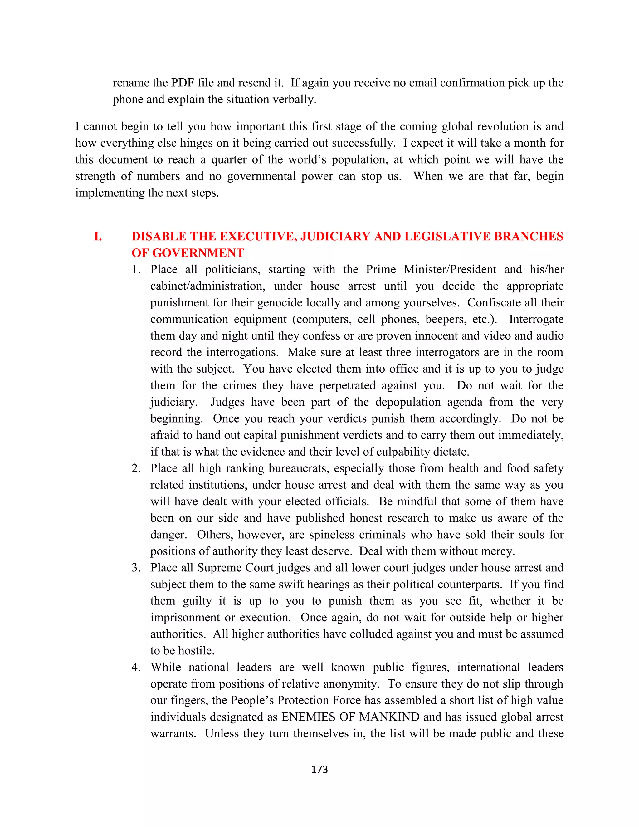rename the PDF file and resend it. If again you receive no email confirmation pick up the
        phone and explain the situation verbally.

I cannot begin to tell you how important this first stage of the coming global revolution is and
how everything else hinges on it being carried out successfully. I expect it will take a month for
this document to reach a quarter of the world’s population, at which point we will have the
strength of numbers and no governmental power can stop us. When we are that far, begin
implementing the next steps.


   I.      DISABLE THE EXECUTIVE, JUDICIARY AND LEGISLATIVE BRANCHES
           OF GOVERNMENT
           1. Place all politicians, starting with the Prime Minister/President and his/her
              cabinet/administration, under house arrest until you decide the appropriate
              punishment for their genocide locally and among yourselves. Confiscate all their
              communication equipment (computers, cell phones, beepers, etc.). Interrogate
              them day and night until they confess or are proven innocent and video and audio
              record the interrogations. Make sure at least three interrogators are in the room
              with the subject. You have elected them into office and it is up to you to judge
              them for the crimes they have perpetrated against you. Do not wait for the
              judiciary. Judges have been part of the depopulation agenda from the very
              beginning. Once you reach your verdicts punish them accordingly. Do not be
              afraid to hand out capital punishment verdicts and to carry them out immediately,
              if that is what the evidence and their level of culpability dictate.
           2. Place all high ranking bureaucrats, especially those from health and food safety
              related institutions, under house arrest and deal with them the same way as you
              will have dealt with your elected officials. Be mindful that some of them have
              been on our side and have published honest research to make us aware of the
              danger. Others, however, are spineless criminals who have sold their souls for
              positions of authority they least deserve. Deal with them without mercy.
           3. Place all Supreme Court judges and all lower court judges under house arrest and
              subject them to the same swift hearings as their political counterparts. If you find
              them guilty it is up to you to punish them as you see fit, whether it be
              imprisonment or execution. Once again, do not wait for outside help or higher
              authorities. All higher authorities have colluded against you and must be assumed
              to be hostile.
           4. While national leaders are well known public figures, international leaders
              operate from positions of relative anonymity. To ensure they do not slip through
              our fingers, the People’s Protection Force has assembled a short list of high value
              individuals designated as ENEMIES OF MANKIND and has issued global arrest
              warrants. Unless they turn themselves in, the list will be made public and these

                                               173
 