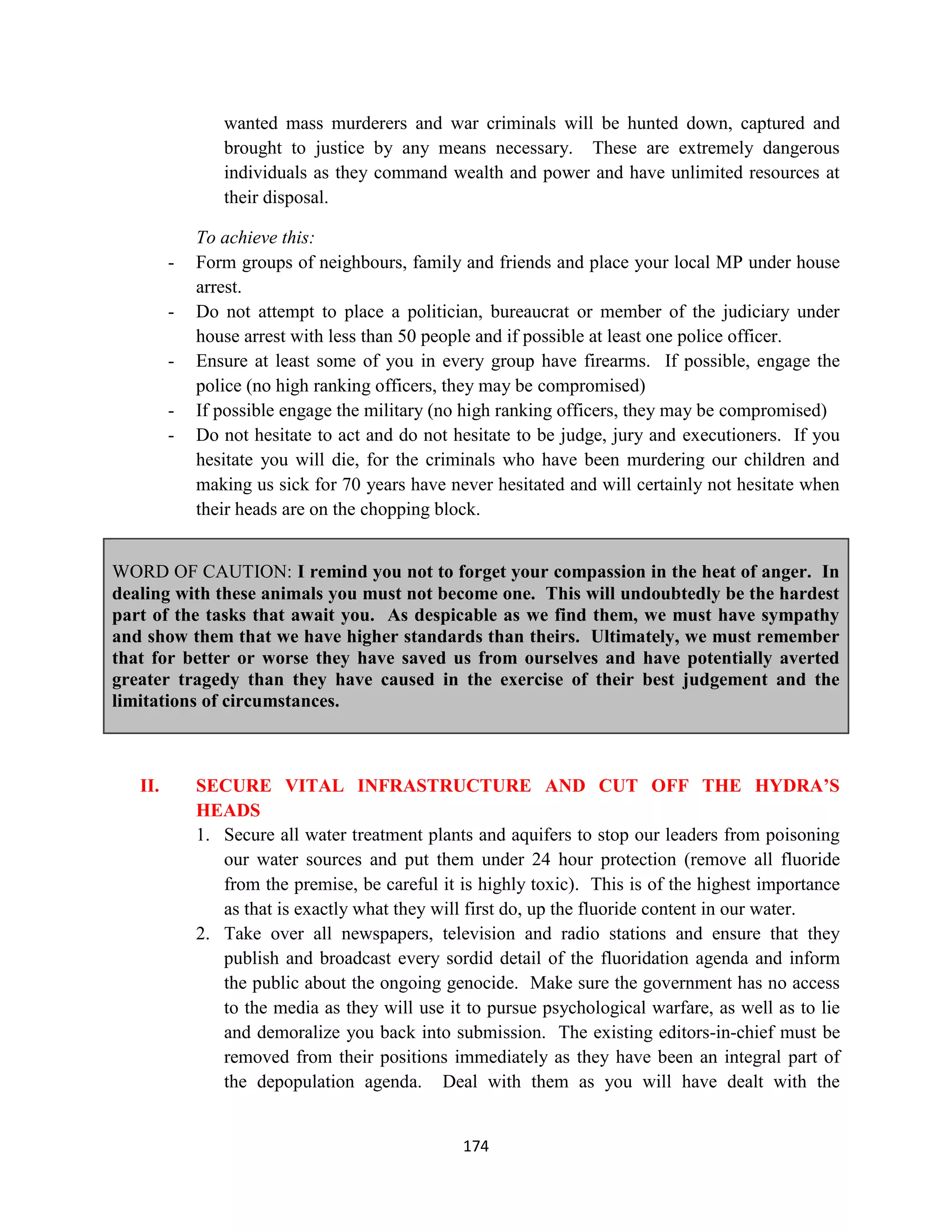 wanted mass murderers and war criminals will be hunted down, captured and
                brought to justice by any means necessary. These are extremely dangerous
                individuals as they command wealth and power and have unlimited resources at
                their disposal.

             To achieve this:
         -   Form groups of neighbours, family and friends and place your local MP under house
             arrest.
         -   Do not attempt to place a politician, bureaucrat or member of the judiciary under
             house arrest with less than 50 people and if possible at least one police officer.
         -   Ensure at least some of you in every group have firearms. If possible, engage the
             police (no high ranking officers, they may be compromised)
         -   If possible engage the military (no high ranking officers, they may be compromised)
         -   Do not hesitate to act and do not hesitate to be judge, jury and executioners. If you
             hesitate you will die, for the criminals who have been murdering our children and
             making us sick for 70 years have never hesitated and will certainly not hesitate when
             their heads are on the chopping block.


WORD OF CAUTION: I remind you not to forget your compassion in the heat of anger. In
dealing with these animals you must not become one. This will undoubtedly be the hardest
part of the tasks that await you. As despicable as we find them, we must have sympathy
and show them that we have higher standards than theirs. Ultimately, we must remember
that for better or worse they have saved us from ourselves and have potentially averted
greater tragedy than they have caused in the exercise of their best judgement and the
limitations of circumstances.



   II.       SECURE VITAL INFRASTRUCTURE AND CUT OFF THE HYDRA’S
             HEADS
             1. Secure all water treatment plants and aquifers to stop our leaders from poisoning
                our water sources and put them under 24 hour protection (remove all fluoride
                from the premise, be careful it is highly toxic). This is of the highest importance
                as that is exactly what they will first do, up the fluoride content in our water.
             2. Take over all newspapers, television and radio stations and ensure that they
                publish and broadcast every sordid detail of the fluoridation agenda and inform
                the public about the ongoing genocide. Make sure the government has no access
                to the media as they will use it to pursue psychological warfare, as well as to lie
                and demoralize you back into submission. The existing editors-in-chief must be
                removed from their positions immediately as they have been an integral part of
                the depopulation agenda. Deal with them as you will have dealt with the


                                                174
 
