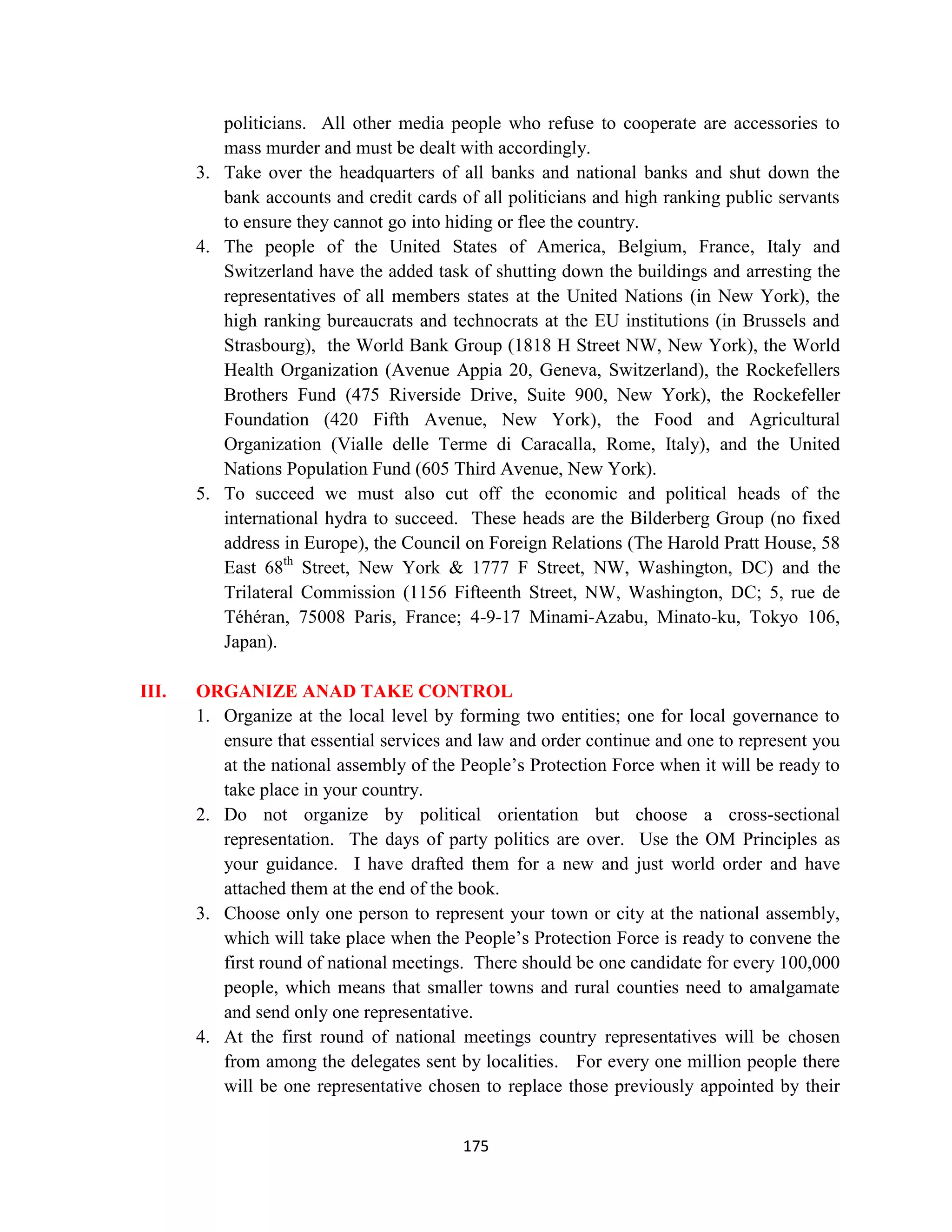 politicians. All other media people who refuse to cooperate are accessories to
          mass murder and must be dealt with accordingly.
       3. Take over the headquarters of all banks and national banks and shut down the
          bank accounts and credit cards of all politicians and high ranking public servants
          to ensure they cannot go into hiding or flee the country.
       4. The people of the United States of America, Belgium, France, Italy and
          Switzerland have the added task of shutting down the buildings and arresting the
          representatives of all members states at the United Nations (in New York), the
          high ranking bureaucrats and technocrats at the EU institutions (in Brussels and
          Strasbourg), the World Bank Group (1818 H Street NW, New York), the World
          Health Organization (Avenue Appia 20, Geneva, Switzerland), the Rockefellers
          Brothers Fund (475 Riverside Drive, Suite 900, New York), the Rockefeller
          Foundation (420 Fifth Avenue, New York), the Food and Agricultural
          Organization (Vialle delle Terme di Caracalla, Rome, Italy), and the United
          Nations Population Fund (605 Third Avenue, New York).
       5. To succeed we must also cut off the economic and political heads of the
          international hydra to succeed. These heads are the Bilderberg Group (no fixed
          address in Europe), the Council on Foreign Relations (The Harold Pratt House, 58
          East 68th Street, New York & 1777 F Street, NW, Washington, DC) and the
          Trilateral Commission (1156 Fifteenth Street, NW, Washington, DC; 5, rue de
          Téhéran, 75008 Paris, France; 4-9-17 Minami-Azabu, Minato-ku, Tokyo 106,
          Japan).

III.   ORGANIZE ANAD TAKE CONTROL
       1. Organize at the local level by forming two entities; one for local governance to
          ensure that essential services and law and order continue and one to represent you
          at the national assembly of the People’s Protection Force when it will be ready to
          take place in your country.
       2. Do not organize by political orientation but choose a cross-sectional
          representation. The days of party politics are over. Use the OM Principles as
          your guidance. I have drafted them for a new and just world order and have
          attached them at the end of the book.
       3. Choose only one person to represent your town or city at the national assembly,
          which will take place when the People’s Protection Force is ready to convene the
          first round of national meetings. There should be one candidate for every 100,000
          people, which means that smaller towns and rural counties need to amalgamate
          and send only one representative.
       4. At the first round of national meetings country representatives will be chosen
          from among the delegates sent by localities. For every one million people there
          will be one representative chosen to replace those previously appointed by their


                                          175
 