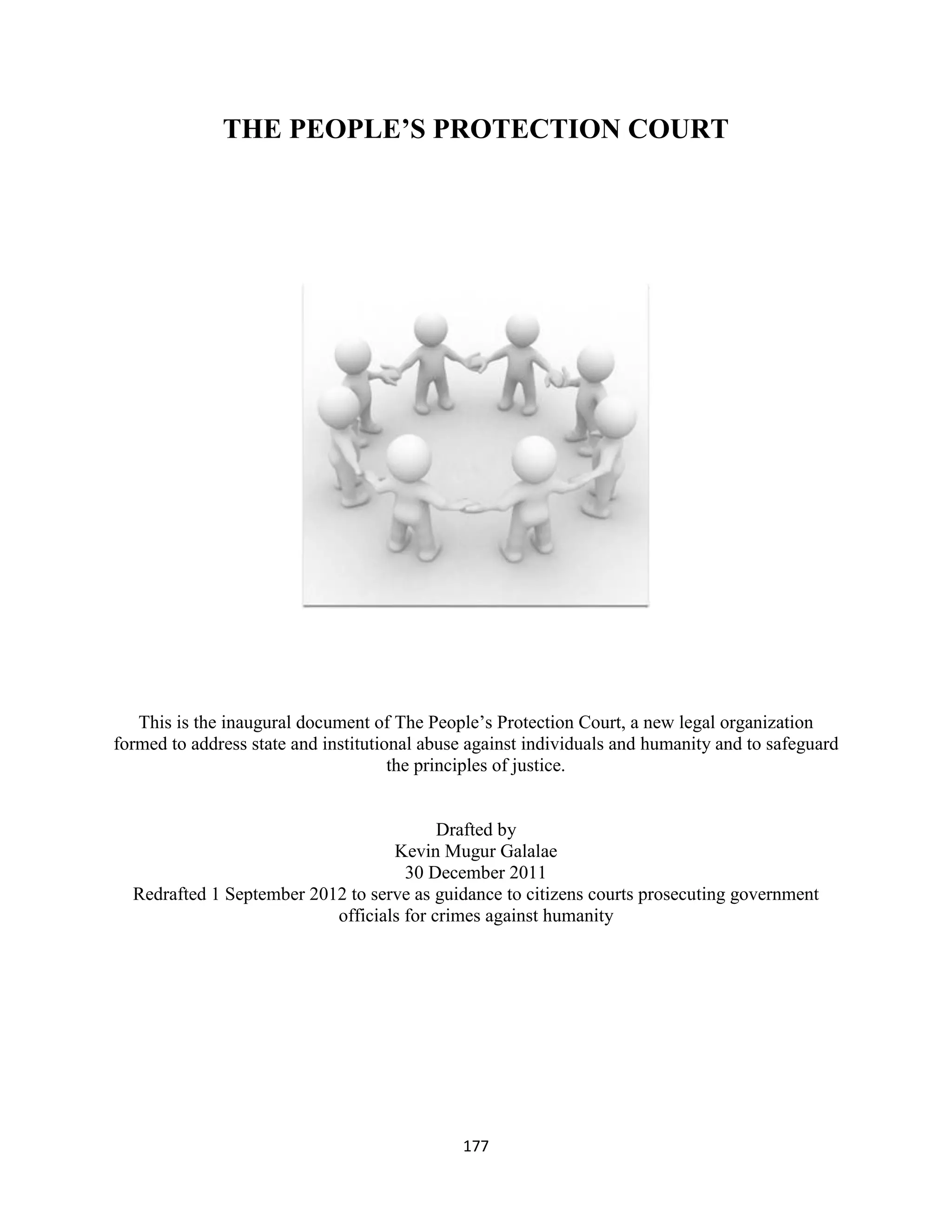 THE PEOPLE’S PROTECTION COURT




   This is the inaugural document of The People’s Protection Court, a new legal organization
formed to address state and institutional abuse against individuals and humanity and to safeguard
                                      the principles of justice.


                                          Drafted by
                                   Kevin Mugur Galalae
                                     30 December 2011
  Redrafted 1 September 2012 to serve as guidance to citizens courts prosecuting government
                           officials for crimes against humanity




                                              177
 