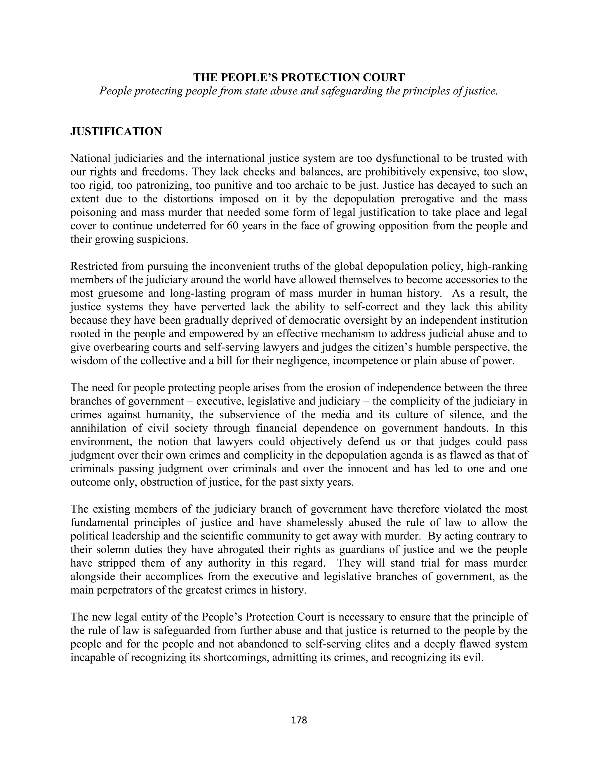 THE PEOPLE’S PROTECTION COURT
      People protecting people from state abuse and safeguarding the principles of justice.


JUSTIFICATION

National judiciaries and the international justice system are too dysfunctional to be trusted with
our rights and freedoms. They lack checks and balances, are prohibitively expensive, too slow,
too rigid, too patronizing, too punitive and too archaic to be just. Justice has decayed to such an
extent due to the distortions imposed on it by the depopulation prerogative and the mass
poisoning and mass murder that needed some form of legal justification to take place and legal
cover to continue undeterred for 60 years in the face of growing opposition from the people and
their growing suspicions.

Restricted from pursuing the inconvenient truths of the global depopulation policy, high-ranking
members of the judiciary around the world have allowed themselves to become accessories to the
most gruesome and long-lasting program of mass murder in human history. As a result, the
justice systems they have perverted lack the ability to self-correct and they lack this ability
because they have been gradually deprived of democratic oversight by an independent institution
rooted in the people and empowered by an effective mechanism to address judicial abuse and to
give overbearing courts and self-serving lawyers and judges the citizen’s humble perspective, the
wisdom of the collective and a bill for their negligence, incompetence or plain abuse of power.

The need for people protecting people arises from the erosion of independence between the three
branches of government – executive, legislative and judiciary – the complicity of the judiciary in
crimes against humanity, the subservience of the media and its culture of silence, and the
annihilation of civil society through financial dependence on government handouts. In this
environment, the notion that lawyers could objectively defend us or that judges could pass
judgment over their own crimes and complicity in the depopulation agenda is as flawed as that of
criminals passing judgment over criminals and over the innocent and has led to one and one
outcome only, obstruction of justice, for the past sixty years.

The existing members of the judiciary branch of government have therefore violated the most
fundamental principles of justice and have shamelessly abused the rule of law to allow the
political leadership and the scientific community to get away with murder. By acting contrary to
their solemn duties they have abrogated their rights as guardians of justice and we the people
have stripped them of any authority in this regard. They will stand trial for mass murder
alongside their accomplices from the executive and legislative branches of government, as the
main perpetrators of the greatest crimes in history.

The new legal entity of the People’s Protection Court is necessary to ensure that the principle of
the rule of law is safeguarded from further abuse and that justice is returned to the people by the
people and for the people and not abandoned to self-serving elites and a deeply flawed system
incapable of recognizing its shortcomings, admitting its crimes, and recognizing its evil.




                                               178
 