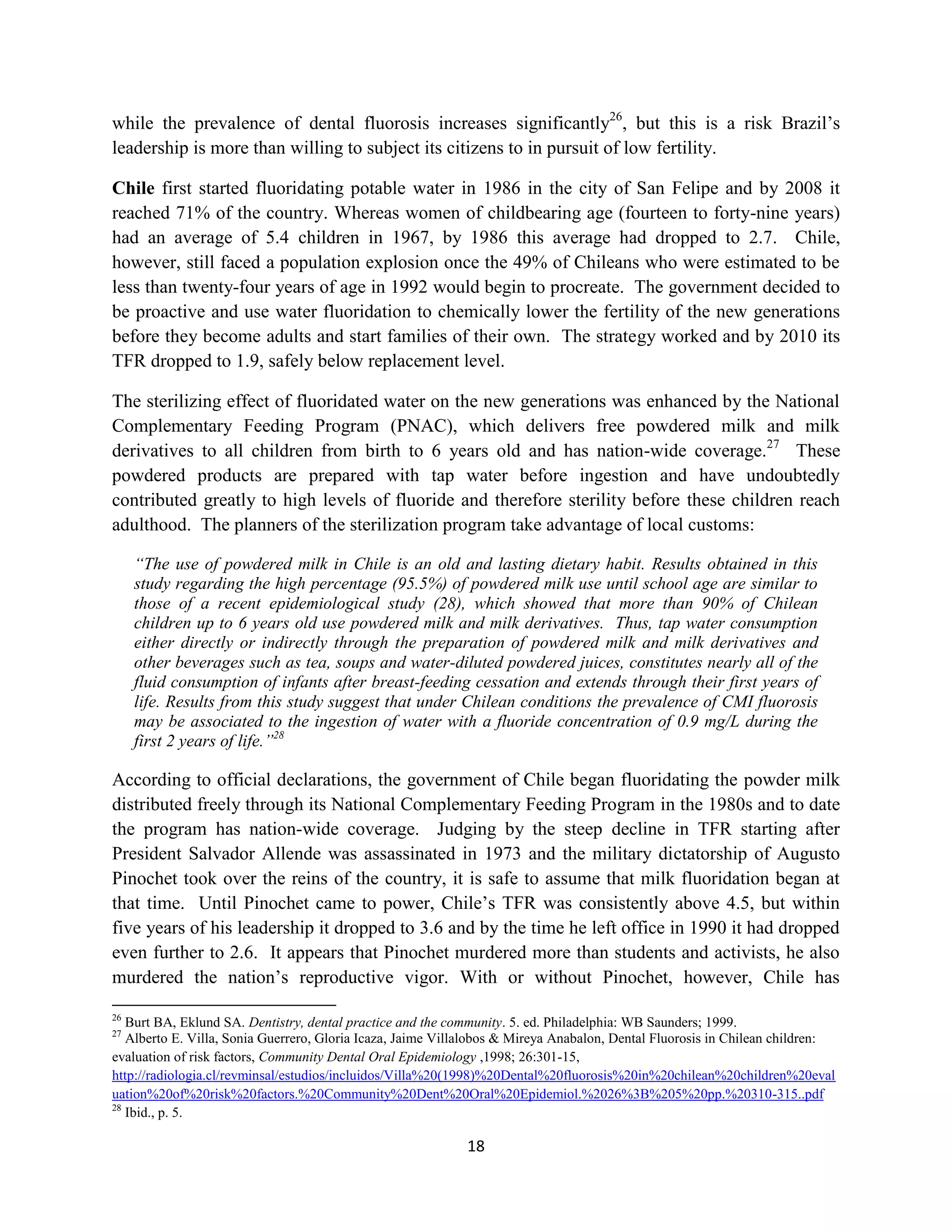 while the prevalence of dental fluorosis increases significantly26, but this is a risk Brazil’s
leadership is more than willing to subject its citizens to in pursuit of low fertility.

Chile first started fluoridating potable water in 1986 in the city of San Felipe and by 2008 it
reached 71% of the country. Whereas women of childbearing age (fourteen to forty-nine years)
had an average of 5.4 children in 1967, by 1986 this average had dropped to 2.7. Chile,
however, still faced a population explosion once the 49% of Chileans who were estimated to be
less than twenty-four years of age in 1992 would begin to procreate. The government decided to
be proactive and use water fluoridation to chemically lower the fertility of the new generations
before they become adults and start families of their own. The strategy worked and by 2010 its
TFR dropped to 1.9, safely below replacement level.

The sterilizing effect of fluoridated water on the new generations was enhanced by the National
Complementary Feeding Program (PNAC), which delivers free powdered milk and milk
derivatives to all children from birth to 6 years old and has nation-wide coverage.27 These
powdered products are prepared with tap water before ingestion and have undoubtedly
contributed greatly to high levels of fluoride and therefore sterility before these children reach
adulthood. The planners of the sterilization program take advantage of local customs:

     “The use of powdered milk in Chile is an old and lasting dietary habit. Results obtained in this
     study regarding the high percentage (95.5%) of powdered milk use until school age are similar to
     those of a recent epidemiological study (28), which showed that more than 90% of Chilean
     children up to 6 years old use powdered milk and milk derivatives. Thus, tap water consumption
     either directly or indirectly through the preparation of powdered milk and milk derivatives and
     other beverages such as tea, soups and water-diluted powdered juices, constitutes nearly all of the
     fluid consumption of infants after breast-feeding cessation and extends through their first years of
     life. Results from this study suggest that under Chilean conditions the prevalence of CMI fluorosis
     may be associated to the ingestion of water with a fluoride concentration of 0.9 mg/L during the
     first 2 years of life.”28

According to official declarations, the government of Chile began fluoridating the powder milk
distributed freely through its National Complementary Feeding Program in the 1980s and to date
the program has nation-wide coverage. Judging by the steep decline in TFR starting after
President Salvador Allende was assassinated in 1973 and the military dictatorship of Augusto
Pinochet took over the reins of the country, it is safe to assume that milk fluoridation began at
that time. Until Pinochet came to power, Chile’s TFR was consistently above 4.5, but within
five years of his leadership it dropped to 3.6 and by the time he left office in 1990 it had dropped
even further to 2.6. It appears that Pinochet murdered more than students and activists, he also
murdered the nation’s reproductive vigor. With or without Pinochet, however, Chile has

26
   Burt BA, Eklund SA. Dentistry, dental practice and the community. 5. ed. Philadelphia: WB Saunders; 1999.
27
   Alberto E. Villa, Sonia Guerrero, Gloria Icaza, Jaime Villalobos & Mireya Anabalon, Dental Fluorosis in Chilean children:
evaluation of risk factors, Community Dental Oral Epidemiology ,1998; 26:301-15,
http://radiologia.cl/revminsal/estudios/incluidos/Villa%20(1998)%20Dental%20fluorosis%20in%20chilean%20children%20eval
uation%20of%20risk%20factors.%20Community%20Dent%20Oral%20Epidemiol.%2026%3B%205%20pp.%20310-315..pdf
28
   Ibid., p. 5.

                                                            18
 