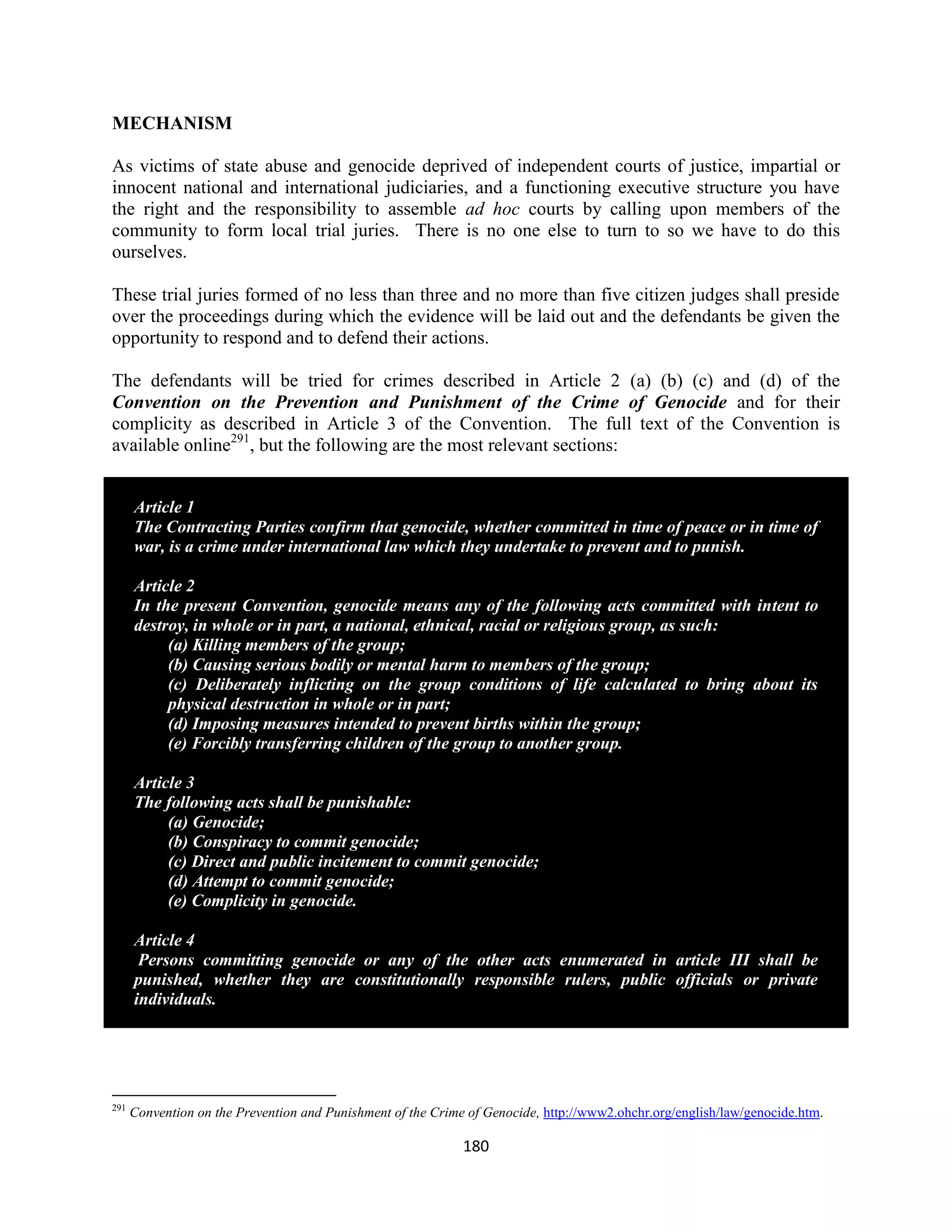 MECHANISM

As victims of state abuse and genocide deprived of independent courts of justice, impartial or
innocent national and international judiciaries, and a functioning executive structure you have
the right and the responsibility to assemble ad hoc courts by calling upon members of the
community to form local trial juries. There is no one else to turn to so we have to do this
ourselves.

These trial juries formed of no less than three and no more than five citizen judges shall preside
over the proceedings during which the evidence will be laid out and the defendants be given the
opportunity to respond and to defend their actions.

The defendants will be tried for crimes described in Article 2 (a) (b) (c) and (d) of the
Convention on the Prevention and Punishment of the Crime of Genocide and for their
complicity as described in Article 3 of the Convention. The full text of the Convention is
available online291, but the following are the most relevant sections:


      Article 1
      The Contracting Parties confirm that genocide, whether committed in time of peace or in time of
      war, is a crime under international law which they undertake to prevent and to punish.

      Article 2
      In the present Convention, genocide means any of the following acts committed with intent to
      destroy, in whole or in part, a national, ethnical, racial or religious group, as such:
           (a) Killing members of the group;
           (b) Causing serious bodily or mental harm to members of the group;
           (c) Deliberately inflicting on the group conditions of life calculated to bring about its
           physical destruction in whole or in part;
           (d) Imposing measures intended to prevent births within the group;
           (e) Forcibly transferring children of the group to another group.

      Article 3
      The following acts shall be punishable:
           (a) Genocide;
           (b) Conspiracy to commit genocide;
           (c) Direct and public incitement to commit genocide;
           (d) Attempt to commit genocide;
           (e) Complicity in genocide.

      Article 4
       Persons committing genocide or any of the other acts enumerated in article III shall be
      punished, whether they are constitutionally responsible rulers, public officials or private
      individuals.




291
      Convention on the Prevention and Punishment of the Crime of Genocide, http://www2.ohchr.org/english/law/genocide.htm.

                                                              180
 