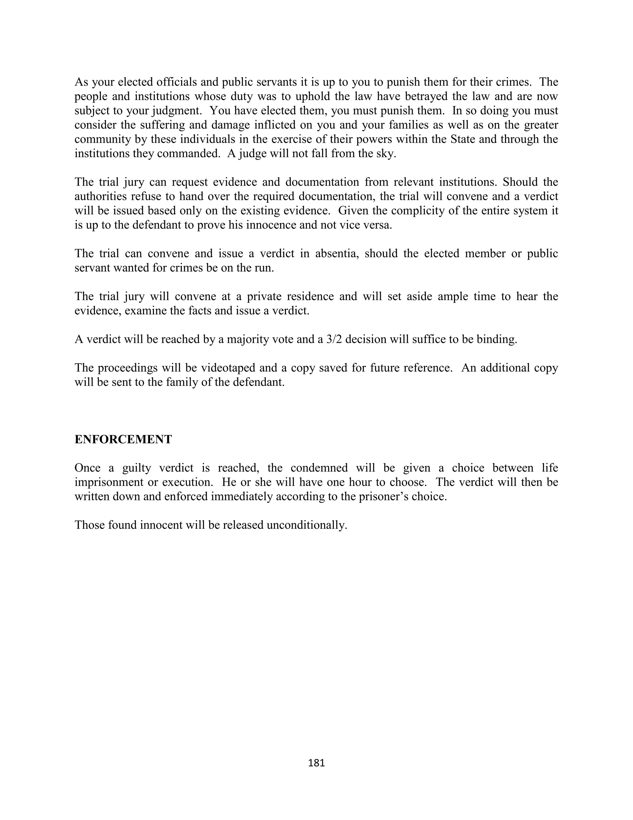 As your elected officials and public servants it is up to you to punish them for their crimes. The
people and institutions whose duty was to uphold the law have betrayed the law and are now
subject to your judgment. You have elected them, you must punish them. In so doing you must
consider the suffering and damage inflicted on you and your families as well as on the greater
community by these individuals in the exercise of their powers within the State and through the
institutions they commanded. A judge will not fall from the sky.

The trial jury can request evidence and documentation from relevant institutions. Should the
authorities refuse to hand over the required documentation, the trial will convene and a verdict
will be issued based only on the existing evidence. Given the complicity of the entire system it
is up to the defendant to prove his innocence and not vice versa.

The trial can convene and issue a verdict in absentia, should the elected member or public
servant wanted for crimes be on the run.

The trial jury will convene at a private residence and will set aside ample time to hear the
evidence, examine the facts and issue a verdict.

A verdict will be reached by a majority vote and a 3/2 decision will suffice to be binding.

The proceedings will be videotaped and a copy saved for future reference. An additional copy
will be sent to the family of the defendant.



ENFORCEMENT

Once a guilty verdict is reached, the condemned will be given a choice between life
imprisonment or execution. He or she will have one hour to choose. The verdict will then be
written down and enforced immediately according to the prisoner’s choice.

Those found innocent will be released unconditionally.




                                               181
 