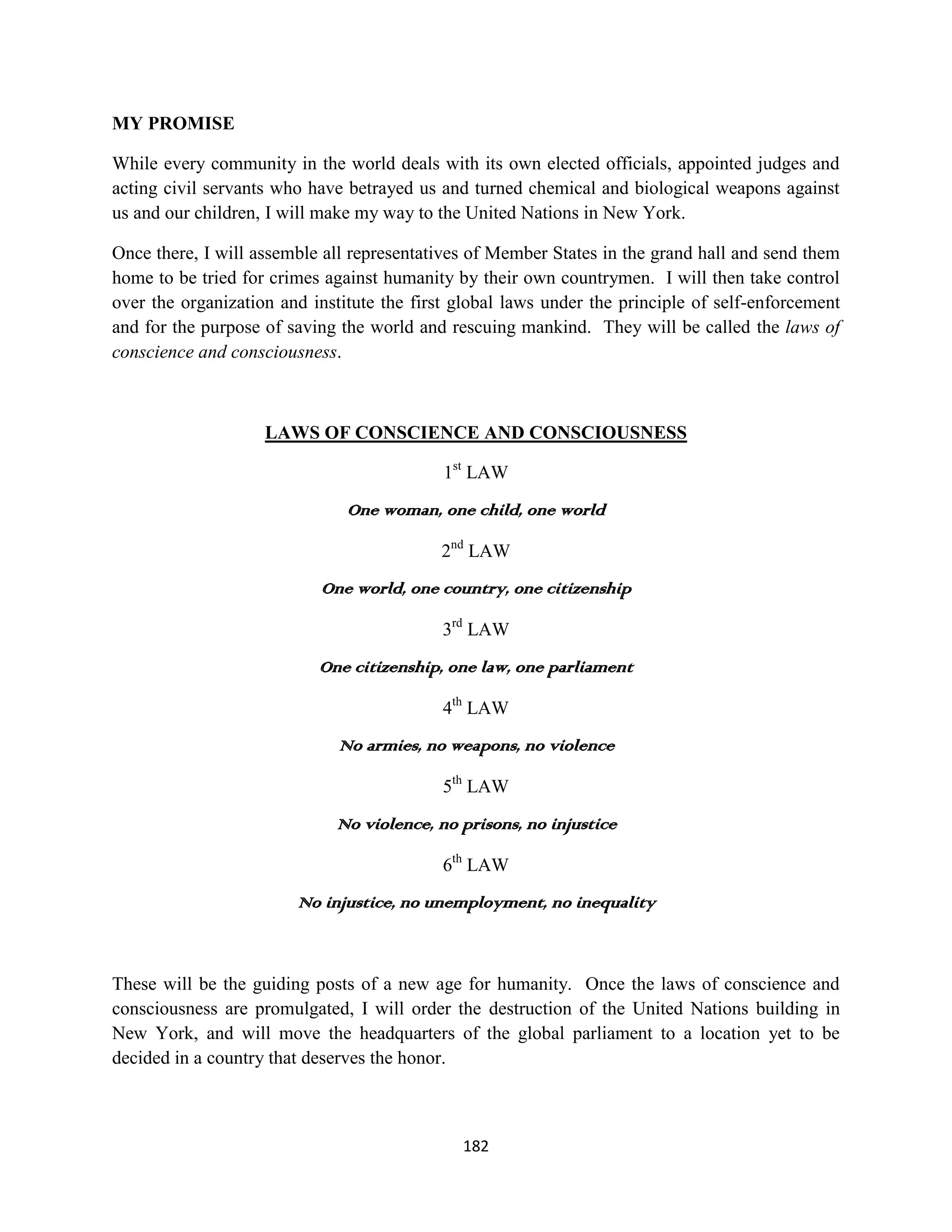 MY PROMISE

While every community in the world deals with its own elected officials, appointed judges and
acting civil servants who have betrayed us and turned chemical and biological weapons against
us and our children, I will make my way to the United Nations in New York.

Once there, I will assemble all representatives of Member States in the grand hall and send them
home to be tried for crimes against humanity by their own countrymen. I will then take control
over the organization and institute the first global laws under the principle of self-enforcement
and for the purpose of saving the world and rescuing mankind. They will be called the laws of
conscience and consciousness.



                    LAWS OF CONSCIENCE AND CONSCIOUSNESS

                                            1st LAW
                               One woman, one child, one world

                                           2nd LAW
                           One world, one country, one citizenship

                                            3rd LAW
                           One citizenship, one law, one parliament

                                            4th LAW
                              No armies, no weapons, no violence

                                            5th LAW
                             No violence, no prisons, no injustice

                                            6th LAW
                        No injustice, no unemployment, no inequality



These will be the guiding posts of a new age for humanity. Once the laws of conscience and
consciousness are promulgated, I will order the destruction of the United Nations building in
New York, and will move the headquarters of the global parliament to a location yet to be
decided in a country that deserves the honor.



                                              182
 