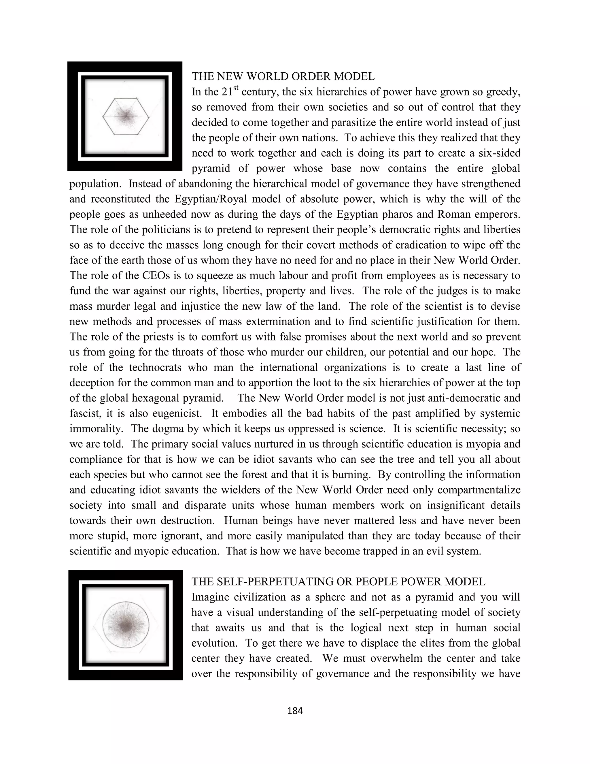 THE NEW WORLD ORDER MODEL
                            In the 21st century, the six hierarchies of power have grown so greedy,
                            so removed from their own societies and so out of control that they
                            decided to come together and parasitize the entire world instead of just
                            the people of their own nations. To achieve this they realized that they
                            need to work together and each is doing its part to create a six-sided
                            pyramid of power whose base now contains the entire global
population. Instead of abandoning the hierarchical model of governance they have strengthened
and reconstituted the Egyptian/Royal model of absolute power, which is why the will of the
people goes as unheeded now as during the days of the Egyptian pharos and Roman emperors.
The role of the politicians is to pretend to represent their people’s democratic rights and liberties
so as to deceive the masses long enough for their covert methods of eradication to wipe off the
face of the earth those of us whom they have no need for and no place in their New World Order.
The role of the CEOs is to squeeze as much labour and profit from employees as is necessary to
fund the war against our rights, liberties, property and lives. The role of the judges is to make
mass murder legal and injustice the new law of the land. The role of the scientist is to devise
new methods and processes of mass extermination and to find scientific justification for them.
The role of the priests is to comfort us with false promises about the next world and so prevent
us from going for the throats of those who murder our children, our potential and our hope. The
role of the technocrats who man the international organizations is to create a last line of
deception for the common man and to apportion the loot to the six hierarchies of power at the top
of the global hexagonal pyramid. The New World Order model is not just anti-democratic and
fascist, it is also eugenicist. It embodies all the bad habits of the past amplified by systemic
immorality. The dogma by which it keeps us oppressed is science. It is scientific necessity; so
we are told. The primary social values nurtured in us through scientific education is myopia and
compliance for that is how we can be idiot savants who can see the tree and tell you all about
each species but who cannot see the forest and that it is burning. By controlling the information
and educating idiot savants the wielders of the New World Order need only compartmentalize
society into small and disparate units whose human members work on insignificant details
towards their own destruction. Human beings have never mattered less and have never been
more stupid, more ignorant, and more easily manipulated than they are today because of their
scientific and myopic education. That is how we have become trapped in an evil system.

                           THE SELF-PERPETUATING OR PEOPLE POWER MODEL
                           Imagine civilization as a sphere and not as a pyramid and you will
                           have a visual understanding of the self-perpetuating model of society
                           that awaits us and that is the logical next step in human social
                           evolution. To get there we have to displace the elites from the global
                           center they have created. We must overwhelm the center and take
                           over the responsibility of governance and the responsibility we have


                                                184
 
