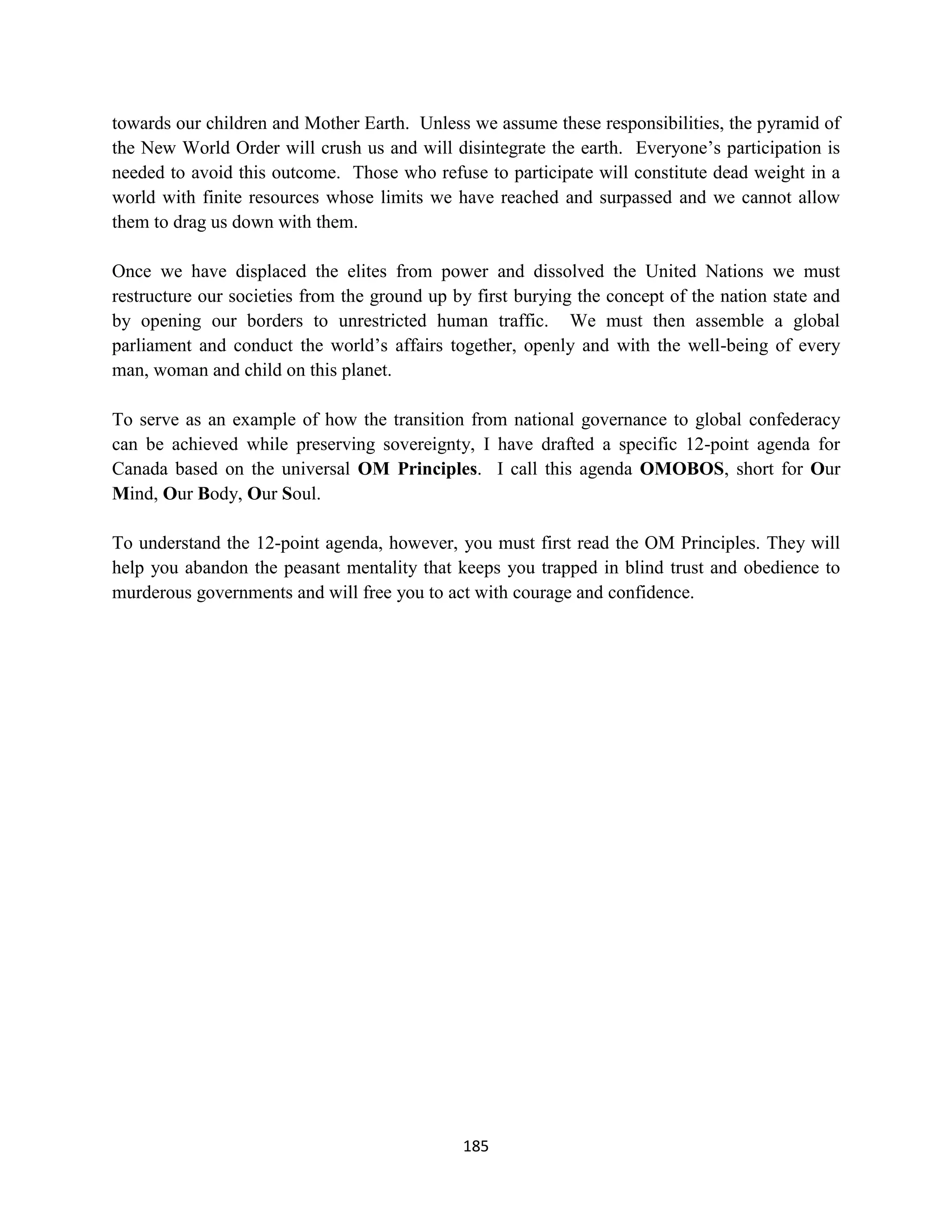 towards our children and Mother Earth. Unless we assume these responsibilities, the pyramid of
the New World Order will crush us and will disintegrate the earth. Everyone’s participation is
needed to avoid this outcome. Those who refuse to participate will constitute dead weight in a
world with finite resources whose limits we have reached and surpassed and we cannot allow
them to drag us down with them.

Once we have displaced the elites from power and dissolved the United Nations we must
restructure our societies from the ground up by first burying the concept of the nation state and
by opening our borders to unrestricted human traffic. We must then assemble a global
parliament and conduct the world’s affairs together, openly and with the well-being of every
man, woman and child on this planet.

To serve as an example of how the transition from national governance to global confederacy
can be achieved while preserving sovereignty, I have drafted a specific 12-point agenda for
Canada based on the universal OM Principles. I call this agenda OMOBOS, short for Our
Mind, Our Body, Our Soul.

To understand the 12-point agenda, however, you must first read the OM Principles. They will
help you abandon the peasant mentality that keeps you trapped in blind trust and obedience to
murderous governments and will free you to act with courage and confidence.




                                              185
 