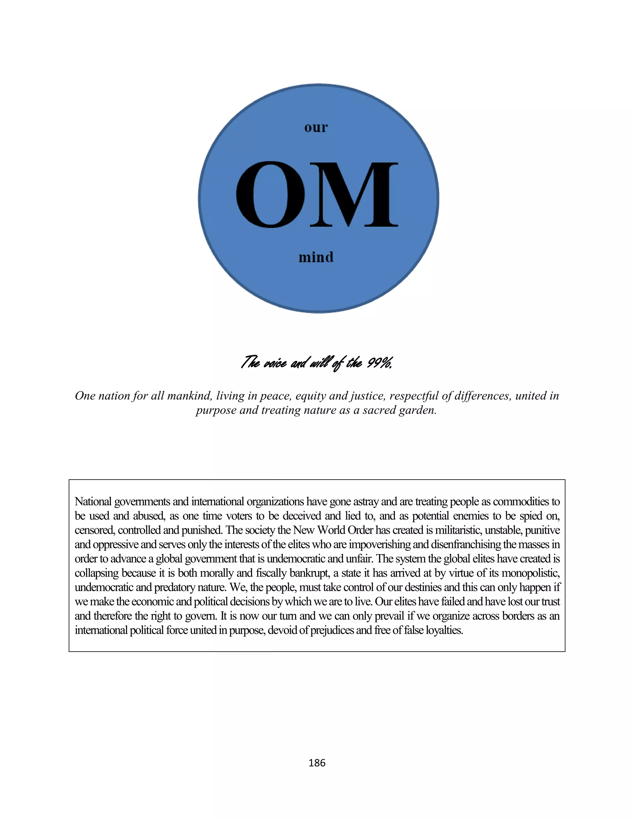 The voice and will of the 99%.
One nation for all mankind, living in peace, equity and justice, respectful of differences, united in
                        purpose and treating nature as a sacred garden.




National governments and international organizations have gone astray and are treating people as commodities to
be used and abused, as one time voters to be deceived and lied to, and as potential enemies to be spied on,
censored, controlled and punished. The society the New World Order has created is militaristic, unstable, punitive
and oppressive and serves only the interests of the elites who are impoverishing and disenfranchising the masses in
order to advance a global government that is undemocratic and unfair. The system the global elites have created is
collapsing because it is both morally and fiscally bankrupt, a state it has arrived at by virtue of its monopolistic,
undemocratic and predatory nature. We, the people, must take control of our destinies and this can only happen if
we make the economic and political decisions by which we are to live. Our elites have failed and have lost our trust
and therefore the right to govern. It is now our turn and we can only prevail if we organize across borders as an
international political force united in purpose, devoid of prejudices and free of false loyalties.




                                                        186
 