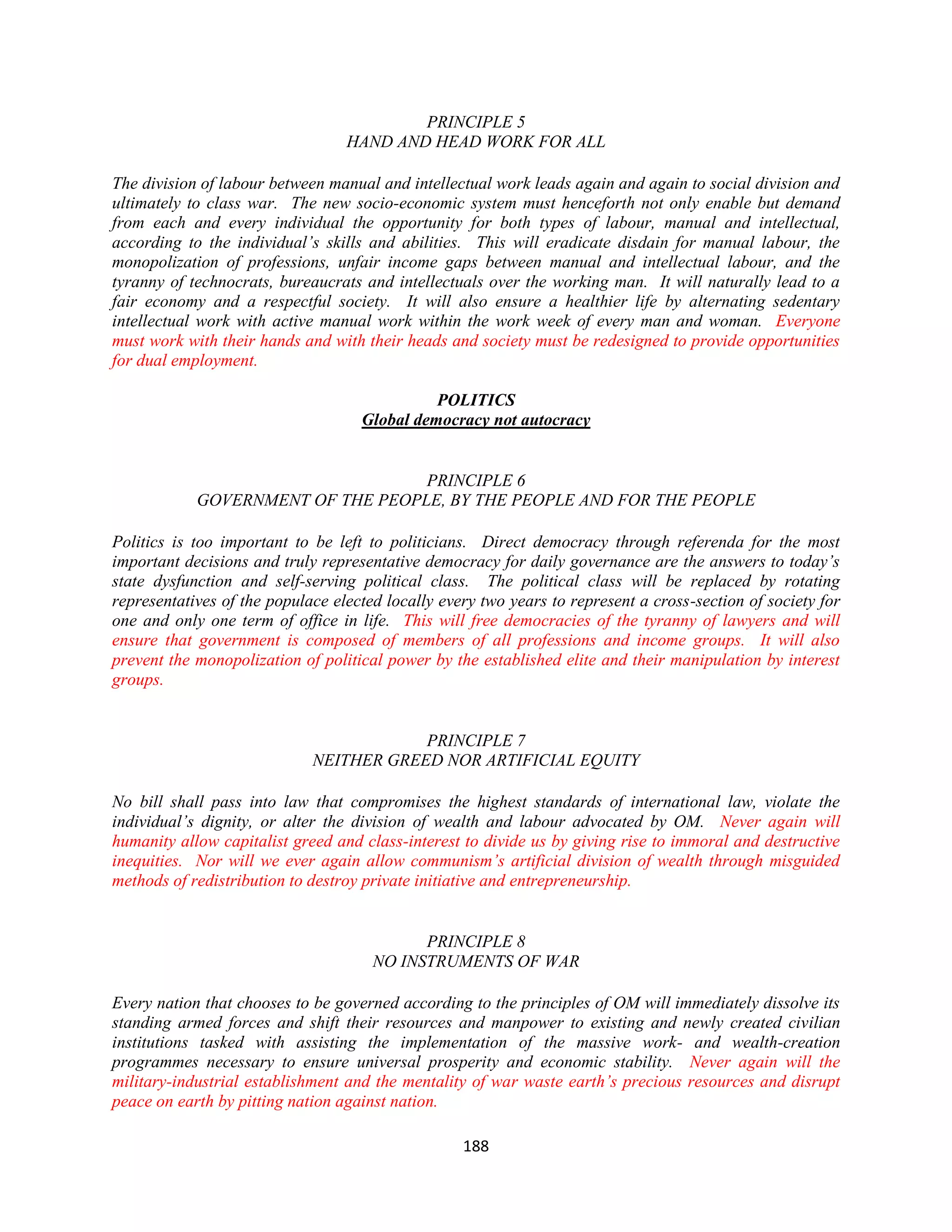 PRINCIPLE 5
                                  HAND AND HEAD WORK FOR ALL

The division of labour between manual and intellectual work leads again and again to social division and
ultimately to class war. The new socio-economic system must henceforth not only enable but demand
from each and every individual the opportunity for both types of labour, manual and intellectual,
according to the individual’s skills and abilities. This will eradicate disdain for manual labour, the
monopolization of professions, unfair income gaps between manual and intellectual labour, and the
tyranny of technocrats, bureaucrats and intellectuals over the working man. It will naturally lead to a
fair economy and a respectful society. It will also ensure a healthier life by alternating sedentary
intellectual work with active manual work within the work week of every man and woman. Everyone
must work with their hands and with their heads and society must be redesigned to provide opportunities
for dual employment.

                                              POLITICS
                                    Global democracy not autocracy


                                   PRINCIPLE 6
            GOVERNMENT OF THE PEOPLE, BY THE PEOPLE AND FOR THE PEOPLE

Politics is too important to be left to politicians. Direct democracy through referenda for the most
important decisions and truly representative democracy for daily governance are the answers to today’s
state dysfunction and self-serving political class. The political class will be replaced by rotating
representatives of the populace elected locally every two years to represent a cross-section of society for
one and only one term of office in life. This will free democracies of the tyranny of lawyers and will
ensure that government is composed of members of all professions and income groups. It will also
prevent the monopolization of political power by the established elite and their manipulation by interest
groups.


                                         PRINCIPLE 7
                             NEITHER GREED NOR ARTIFICIAL EQUITY

No bill shall pass into law that compromises the highest standards of international law, violate the
individual’s dignity, or alter the division of wealth and labour advocated by OM. Never again will
humanity allow capitalist greed and class-interest to divide us by giving rise to immoral and destructive
inequities. Nor will we ever again allow communism’s artificial division of wealth through misguided
methods of redistribution to destroy private initiative and entrepreneurship.


                                            PRINCIPLE 8
                                      NO INSTRUMENTS OF WAR

Every nation that chooses to be governed according to the principles of OM will immediately dissolve its
standing armed forces and shift their resources and manpower to existing and newly created civilian
institutions tasked with assisting the implementation of the massive work- and wealth-creation
programmes necessary to ensure universal prosperity and economic stability. Never again will the
military-industrial establishment and the mentality of war waste earth’s precious resources and disrupt
peace on earth by pitting nation against nation.

                                                   188
 