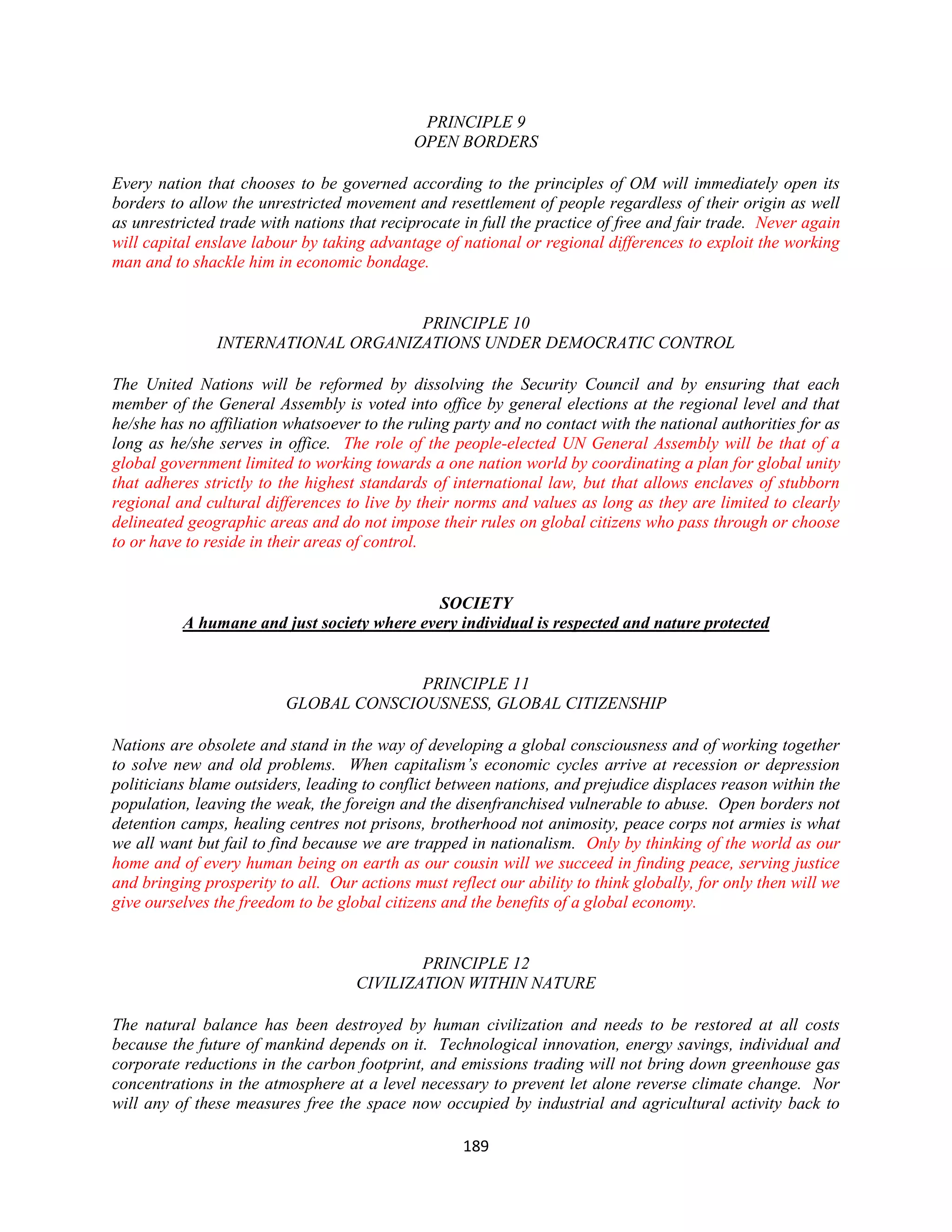 PRINCIPLE 9
                                             OPEN BORDERS

Every nation that chooses to be governed according to the principles of OM will immediately open its
borders to allow the unrestricted movement and resettlement of people regardless of their origin as well
as unrestricted trade with nations that reciprocate in full the practice of free and fair trade. Never again
will capital enslave labour by taking advantage of national or regional differences to exploit the working
man and to shackle him in economic bondage.


                                    PRINCIPLE 10
               INTERNATIONAL ORGANIZATIONS UNDER DEMOCRATIC CONTROL

The United Nations will be reformed by dissolving the Security Council and by ensuring that each
member of the General Assembly is voted into office by general elections at the regional level and that
he/she has no affiliation whatsoever to the ruling party and no contact with the national authorities for as
long as he/she serves in office. The role of the people-elected UN General Assembly will be that of a
global government limited to working towards a one nation world by coordinating a plan for global unity
that adheres strictly to the highest standards of international law, but that allows enclaves of stubborn
regional and cultural differences to live by their norms and values as long as they are limited to clearly
delineated geographic areas and do not impose their rules on global citizens who pass through or choose
to or have to reside in their areas of control.


                                             SOCIETY
          A humane and just society where every individual is respected and nature protected


                                        PRINCIPLE 11
                          GLOBAL CONSCIOUSNESS, GLOBAL CITIZENSHIP

Nations are obsolete and stand in the way of developing a global consciousness and of working together
to solve new and old problems. When capitalism’s economic cycles arrive at recession or depression
politicians blame outsiders, leading to conflict between nations, and prejudice displaces reason within the
population, leaving the weak, the foreign and the disenfranchised vulnerable to abuse. Open borders not
detention camps, healing centres not prisons, brotherhood not animosity, peace corps not armies is what
we all want but fail to find because we are trapped in nationalism. Only by thinking of the world as our
home and of every human being on earth as our cousin will we succeed in finding peace, serving justice
and bringing prosperity to all. Our actions must reflect our ability to think globally, for only then will we
give ourselves the freedom to be global citizens and the benefits of a global economy.


                                            PRINCIPLE 12
                                    CIVILIZATION WITHIN NATURE

The natural balance has been destroyed by human civilization and needs to be restored at all costs
because the future of mankind depends on it. Technological innovation, energy savings, individual and
corporate reductions in the carbon footprint, and emissions trading will not bring down greenhouse gas
concentrations in the atmosphere at a level necessary to prevent let alone reverse climate change. Nor
will any of these measures free the space now occupied by industrial and agricultural activity back to

                                                    189
 
