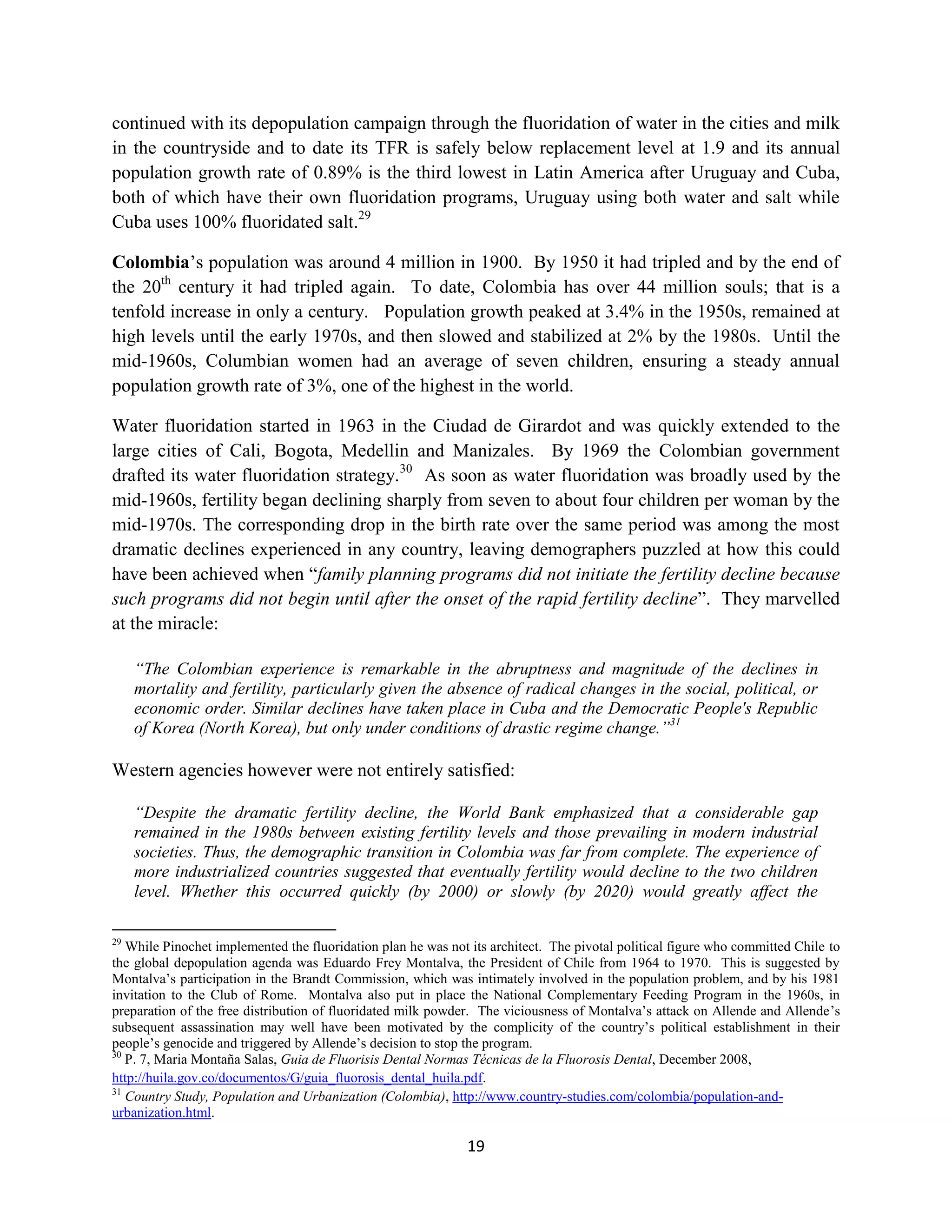 continued with its depopulation campaign through the fluoridation of water in the cities and milk
in the countryside and to date its TFR is safely below replacement level at 1.9 and its annual
population growth rate of 0.89% is the third lowest in Latin America after Uruguay and Cuba,
both of which have their own fluoridation programs, Uruguay using both water and salt while
Cuba uses 100% fluoridated salt.29

Colombia’s population was around 4 million in 1900. By 1950 it had tripled and by the end of
the 20th century it had tripled again. To date, Colombia has over 44 million souls; that is a
tenfold increase in only a century. Population growth peaked at 3.4% in the 1950s, remained at
high levels until the early 1970s, and then slowed and stabilized at 2% by the 1980s. Until the
mid-1960s, Columbian women had an average of seven children, ensuring a steady annual
population growth rate of 3%, one of the highest in the world.

Water fluoridation started in 1963 in the Ciudad de Girardot and was quickly extended to the
large cities of Cali, Bogota, Medellin and Manizales. By 1969 the Colombian government
drafted its water fluoridation strategy.30 As soon as water fluoridation was broadly used by the
mid-1960s, fertility began declining sharply from seven to about four children per woman by the
mid-1970s. The corresponding drop in the birth rate over the same period was among the most
dramatic declines experienced in any country, leaving demographers puzzled at how this could
have been achieved when “family planning programs did not initiate the fertility decline because
such programs did not begin until after the onset of the rapid fertility decline”. They marvelled
at the miracle:

     “The Colombian experience is remarkable in the abruptness and magnitude of the declines in
     mortality and fertility, particularly given the absence of radical changes in the social, political, or
     economic order. Similar declines have taken place in Cuba and the Democratic People's Republic
     of Korea (North Korea), but only under conditions of drastic regime change.”31

Western agencies however were not entirely satisfied:

     “Despite the dramatic fertility decline, the World Bank emphasized that a considerable gap
     remained in the 1980s between existing fertility levels and those prevailing in modern industrial
     societies. Thus, the demographic transition in Colombia was far from complete. The experience of
     more industrialized countries suggested that eventually fertility would decline to the two children
     level. Whether this occurred quickly (by 2000) or slowly (by 2020) would greatly affect the

29
   While Pinochet implemented the fluoridation plan he was not its architect. The pivotal political figure who committed Chile to
the global depopulation agenda was Eduardo Frey Montalva, the President of Chile from 1964 to 1970. This is suggested by
Montalva’s participation in the Brandt Commission, which was intimately involved in the population problem, and by his 1981
invitation to the Club of Rome. Montalva also put in place the National Complementary Feeding Program in the 1960s, in
preparation of the free distribution of fluoridated milk powder. The viciousness of Montalva’s attack on Allende and Allende’s
subsequent assassination may well have been motivated by the complicity of the country’s political establishment in their
people’s genocide and triggered by Allende’s decision to stop the program.
30
   P. 7, Maria Montaña Salas, Guia de Fluorisis Dental Normas Técnicas de la Fluorosis Dental, December 2008,
http://huila.gov.co/documentos/G/guia_fluorosis_dental_huila.pdf.
31
   Country Study, Population and Urbanization (Colombia), http://www.country-studies.com/colombia/population-and-
urbanization.html.

                                                              19
 