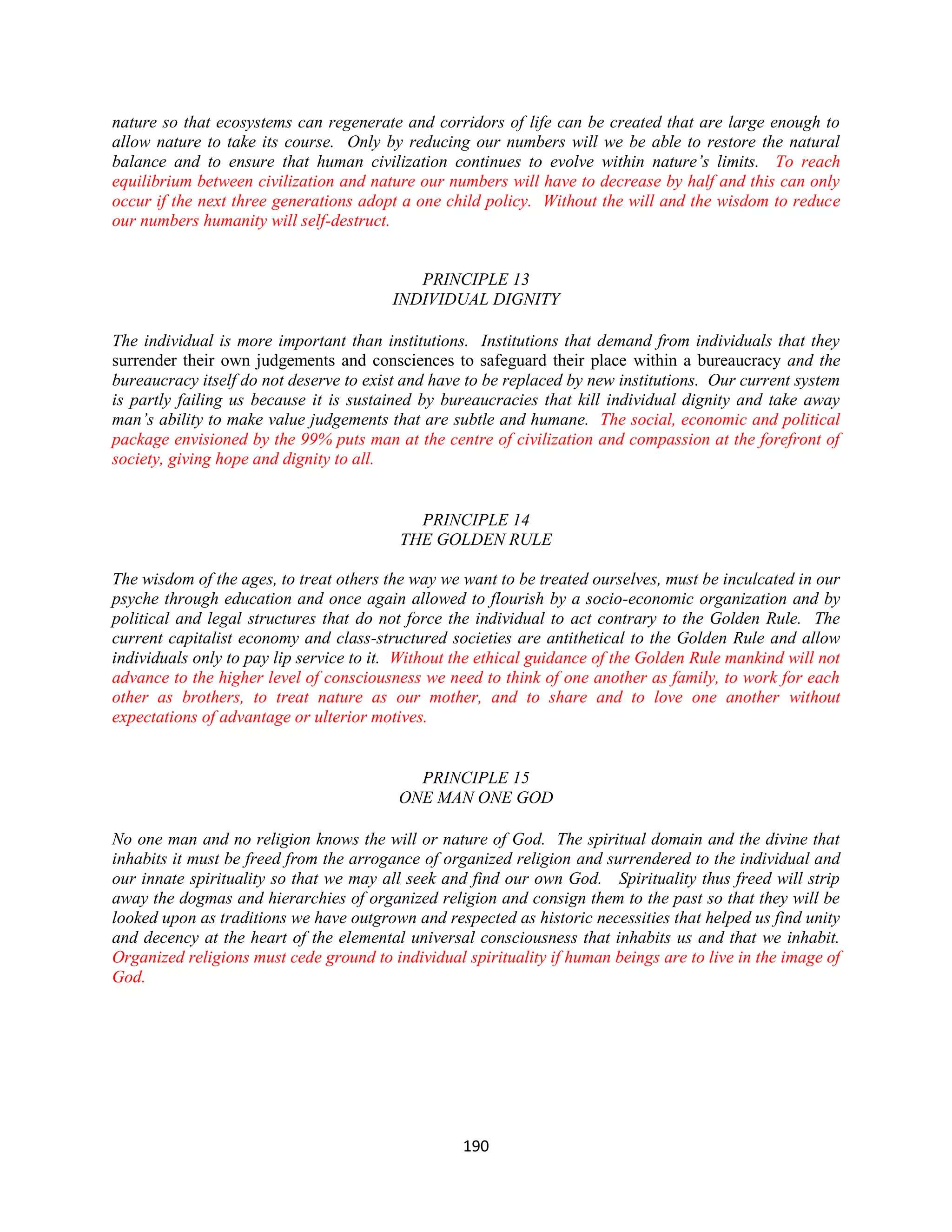 nature so that ecosystems can regenerate and corridors of life can be created that are large enough to
allow nature to take its course. Only by reducing our numbers will we be able to restore the natural
balance and to ensure that human civilization continues to evolve within nature’s limits. To reach
equilibrium between civilization and nature our numbers will have to decrease by half and this can only
occur if the next three generations adopt a one child policy. Without the will and the wisdom to reduce
our numbers humanity will self-destruct.


                                            PRINCIPLE 13
                                         INDIVIDUAL DIGNITY

The individual is more important than institutions. Institutions that demand from individuals that they
surrender their own judgements and consciences to safeguard their place within a bureaucracy and the
bureaucracy itself do not deserve to exist and have to be replaced by new institutions. Our current system
is partly failing us because it is sustained by bureaucracies that kill individual dignity and take away
man’s ability to make value judgements that are subtle and humane. The social, economic and political
package envisioned by the 99% puts man at the centre of civilization and compassion at the forefront of
society, giving hope and dignity to all.


                                            PRINCIPLE 14
                                          THE GOLDEN RULE

The wisdom of the ages, to treat others the way we want to be treated ourselves, must be inculcated in our
psyche through education and once again allowed to flourish by a socio-economic organization and by
political and legal structures that do not force the individual to act contrary to the Golden Rule. The
current capitalist economy and class-structured societies are antithetical to the Golden Rule and allow
individuals only to pay lip service to it. Without the ethical guidance of the Golden Rule mankind will not
advance to the higher level of consciousness we need to think of one another as family, to work for each
other as brothers, to treat nature as our mother, and to share and to love one another without
expectations of advantage or ulterior motives.


                                            PRINCIPLE 15
                                          ONE MAN ONE GOD

No one man and no religion knows the will or nature of God. The spiritual domain and the divine that
inhabits it must be freed from the arrogance of organized religion and surrendered to the individual and
our innate spirituality so that we may all seek and find our own God. Spirituality thus freed will strip
away the dogmas and hierarchies of organized religion and consign them to the past so that they will be
looked upon as traditions we have outgrown and respected as historic necessities that helped us find unity
and decency at the heart of the elemental universal consciousness that inhabits us and that we inhabit.
Organized religions must cede ground to individual spirituality if human beings are to live in the image of
God.




                                                   190
 