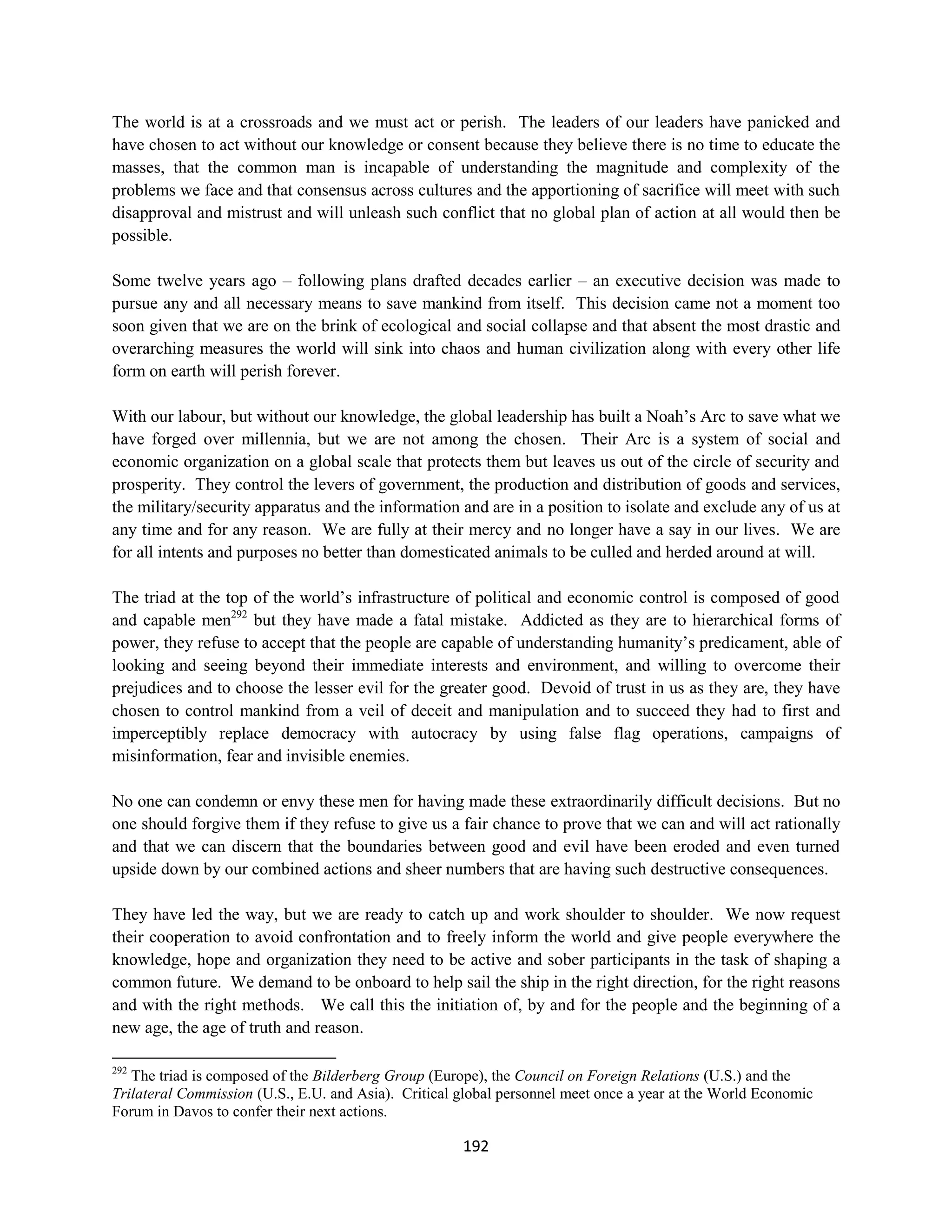 The world is at a crossroads and we must act or perish. The leaders of our leaders have panicked and
have chosen to act without our knowledge or consent because they believe there is no time to educate the
masses, that the common man is incapable of understanding the magnitude and complexity of the
problems we face and that consensus across cultures and the apportioning of sacrifice will meet with such
disapproval and mistrust and will unleash such conflict that no global plan of action at all would then be
possible.

Some twelve years ago – following plans drafted decades earlier – an executive decision was made to
pursue any and all necessary means to save mankind from itself. This decision came not a moment too
soon given that we are on the brink of ecological and social collapse and that absent the most drastic and
overarching measures the world will sink into chaos and human civilization along with every other life
form on earth will perish forever.

With our labour, but without our knowledge, the global leadership has built a Noah’s Arc to save what we
have forged over millennia, but we are not among the chosen. Their Arc is a system of social and
economic organization on a global scale that protects them but leaves us out of the circle of security and
prosperity. They control the levers of government, the production and distribution of goods and services,
the military/security apparatus and the information and are in a position to isolate and exclude any of us at
any time and for any reason. We are fully at their mercy and no longer have a say in our lives. We are
for all intents and purposes no better than domesticated animals to be culled and herded around at will.

The triad at the top of the world’s infrastructure of political and economic control is composed of good
and capable men292 but they have made a fatal mistake. Addicted as they are to hierarchical forms of
power, they refuse to accept that the people are capable of understanding humanity’s predicament, able of
looking and seeing beyond their immediate interests and environment, and willing to overcome their
prejudices and to choose the lesser evil for the greater good. Devoid of trust in us as they are, they have
chosen to control mankind from a veil of deceit and manipulation and to succeed they had to first and
imperceptibly replace democracy with autocracy by using false flag operations, campaigns of
misinformation, fear and invisible enemies.

No one can condemn or envy these men for having made these extraordinarily difficult decisions. But no
one should forgive them if they refuse to give us a fair chance to prove that we can and will act rationally
and that we can discern that the boundaries between good and evil have been eroded and even turned
upside down by our combined actions and sheer numbers that are having such destructive consequences.

They have led the way, but we are ready to catch up and work shoulder to shoulder. We now request
their cooperation to avoid confrontation and to freely inform the world and give people everywhere the
knowledge, hope and organization they need to be active and sober participants in the task of shaping a
common future. We demand to be onboard to help sail the ship in the right direction, for the right reasons
and with the right methods. We call this the initiation of, by and for the people and the beginning of a
new age, the age of truth and reason.

292
   The triad is composed of the Bilderberg Group (Europe), the Council on Foreign Relations (U.S.) and the
Trilateral Commission (U.S., E.U. and Asia). Critical global personnel meet once a year at the World Economic
Forum in Davos to confer their next actions.

                                                      192
 