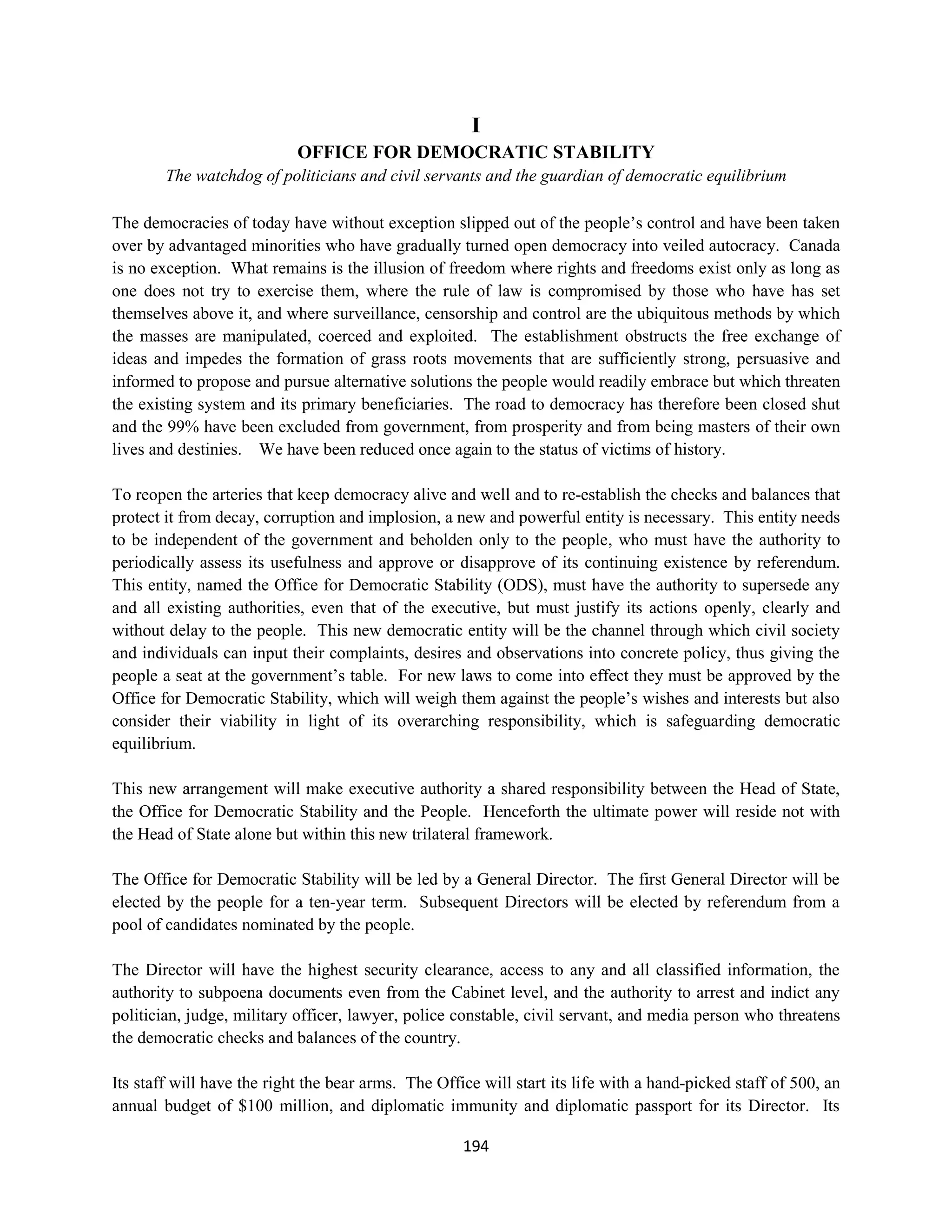 I
                            OFFICE FOR DEMOCRATIC STABILITY
        The watchdog of politicians and civil servants and the guardian of democratic equilibrium

The democracies of today have without exception slipped out of the people’s control and have been taken
over by advantaged minorities who have gradually turned open democracy into veiled autocracy. Canada
is no exception. What remains is the illusion of freedom where rights and freedoms exist only as long as
one does not try to exercise them, where the rule of law is compromised by those who have has set
themselves above it, and where surveillance, censorship and control are the ubiquitous methods by which
the masses are manipulated, coerced and exploited. The establishment obstructs the free exchange of
ideas and impedes the formation of grass roots movements that are sufficiently strong, persuasive and
informed to propose and pursue alternative solutions the people would readily embrace but which threaten
the existing system and its primary beneficiaries. The road to democracy has therefore been closed shut
and the 99% have been excluded from government, from prosperity and from being masters of their own
lives and destinies. We have been reduced once again to the status of victims of history.

To reopen the arteries that keep democracy alive and well and to re-establish the checks and balances that
protect it from decay, corruption and implosion, a new and powerful entity is necessary. This entity needs
to be independent of the government and beholden only to the people, who must have the authority to
periodically assess its usefulness and approve or disapprove of its continuing existence by referendum.
This entity, named the Office for Democratic Stability (ODS), must have the authority to supersede any
and all existing authorities, even that of the executive, but must justify its actions openly, clearly and
without delay to the people. This new democratic entity will be the channel through which civil society
and individuals can input their complaints, desires and observations into concrete policy, thus giving the
people a seat at the government’s table. For new laws to come into effect they must be approved by the
Office for Democratic Stability, which will weigh them against the people’s wishes and interests but also
consider their viability in light of its overarching responsibility, which is safeguarding democratic
equilibrium.

This new arrangement will make executive authority a shared responsibility between the Head of State,
the Office for Democratic Stability and the People. Henceforth the ultimate power will reside not with
the Head of State alone but within this new trilateral framework.

The Office for Democratic Stability will be led by a General Director. The first General Director will be
elected by the people for a ten-year term. Subsequent Directors will be elected by referendum from a
pool of candidates nominated by the people.

The Director will have the highest security clearance, access to any and all classified information, the
authority to subpoena documents even from the Cabinet level, and the authority to arrest and indict any
politician, judge, military officer, lawyer, police constable, civil servant, and media person who threatens
the democratic checks and balances of the country.

Its staff will have the right the bear arms. The Office will start its life with a hand-picked staff of 500, an
annual budget of $100 million, and diplomatic immunity and diplomatic passport for its Director. Its

                                                     194
 