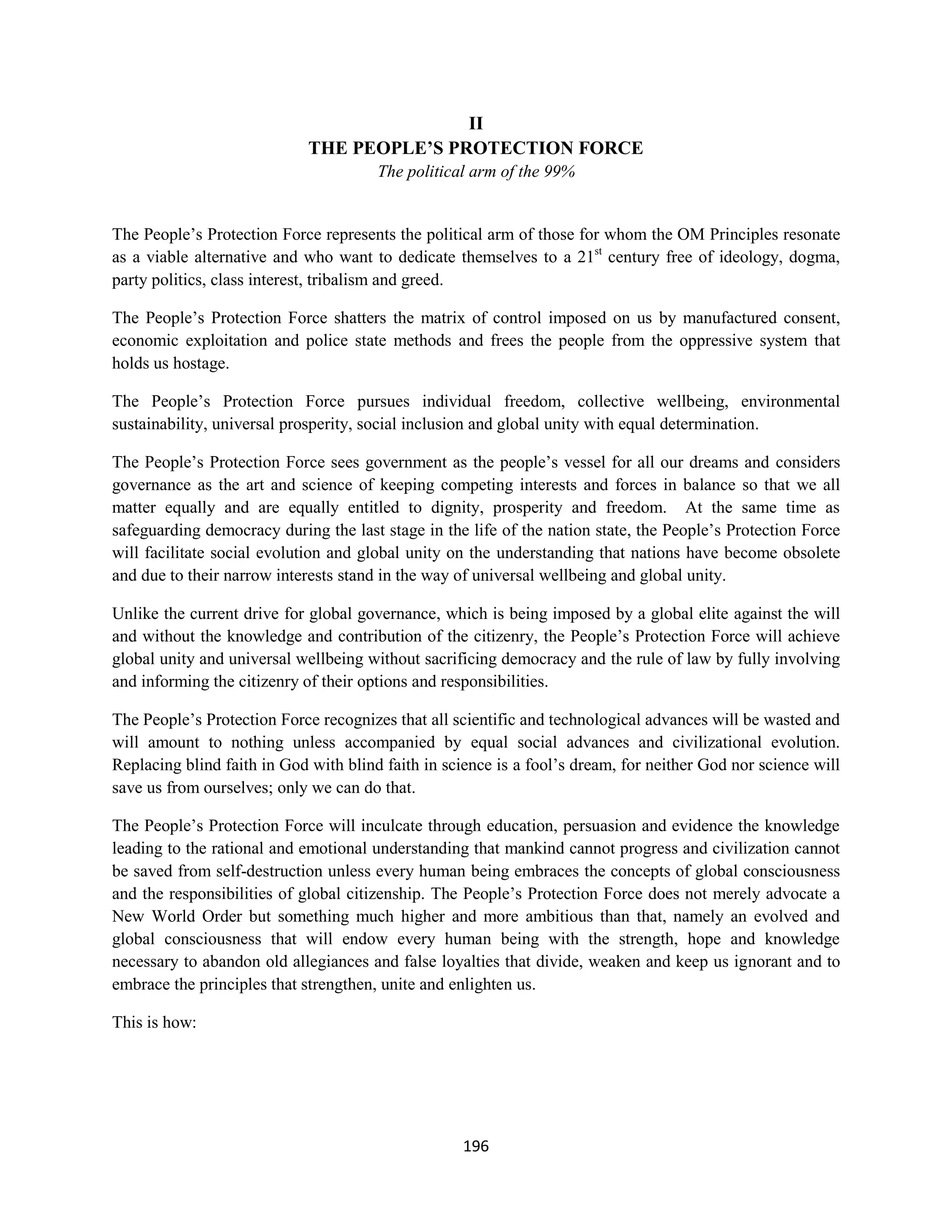 II
                             THE PEOPLE’S PROTECTION FORCE
                                       The political arm of the 99%


The People’s Protection Force represents the political arm of those for whom the OM Principles resonate
as a viable alternative and who want to dedicate themselves to a 21st century free of ideology, dogma,
party politics, class interest, tribalism and greed.

The People’s Protection Force shatters the matrix of control imposed on us by manufactured consent,
economic exploitation and police state methods and frees the people from the oppressive system that
holds us hostage.

The People’s Protection Force pursues individual freedom, collective wellbeing, environmental
sustainability, universal prosperity, social inclusion and global unity with equal determination.

The People’s Protection Force sees government as the people’s vessel for all our dreams and considers
governance as the art and science of keeping competing interests and forces in balance so that we all
matter equally and are equally entitled to dignity, prosperity and freedom. At the same time as
safeguarding democracy during the last stage in the life of the nation state, the People’s Protection Force
will facilitate social evolution and global unity on the understanding that nations have become obsolete
and due to their narrow interests stand in the way of universal wellbeing and global unity.

Unlike the current drive for global governance, which is being imposed by a global elite against the will
and without the knowledge and contribution of the citizenry, the People’s Protection Force will achieve
global unity and universal wellbeing without sacrificing democracy and the rule of law by fully involving
and informing the citizenry of their options and responsibilities.

The People’s Protection Force recognizes that all scientific and technological advances will be wasted and
will amount to nothing unless accompanied by equal social advances and civilizational evolution.
Replacing blind faith in God with blind faith in science is a fool’s dream, for neither God nor science will
save us from ourselves; only we can do that.

The People’s Protection Force will inculcate through education, persuasion and evidence the knowledge
leading to the rational and emotional understanding that mankind cannot progress and civilization cannot
be saved from self-destruction unless every human being embraces the concepts of global consciousness
and the responsibilities of global citizenship. The People’s Protection Force does not merely advocate a
New World Order but something much higher and more ambitious than that, namely an evolved and
global consciousness that will endow every human being with the strength, hope and knowledge
necessary to abandon old allegiances and false loyalties that divide, weaken and keep us ignorant and to
embrace the principles that strengthen, unite and enlighten us.

This is how:




                                                    196
 