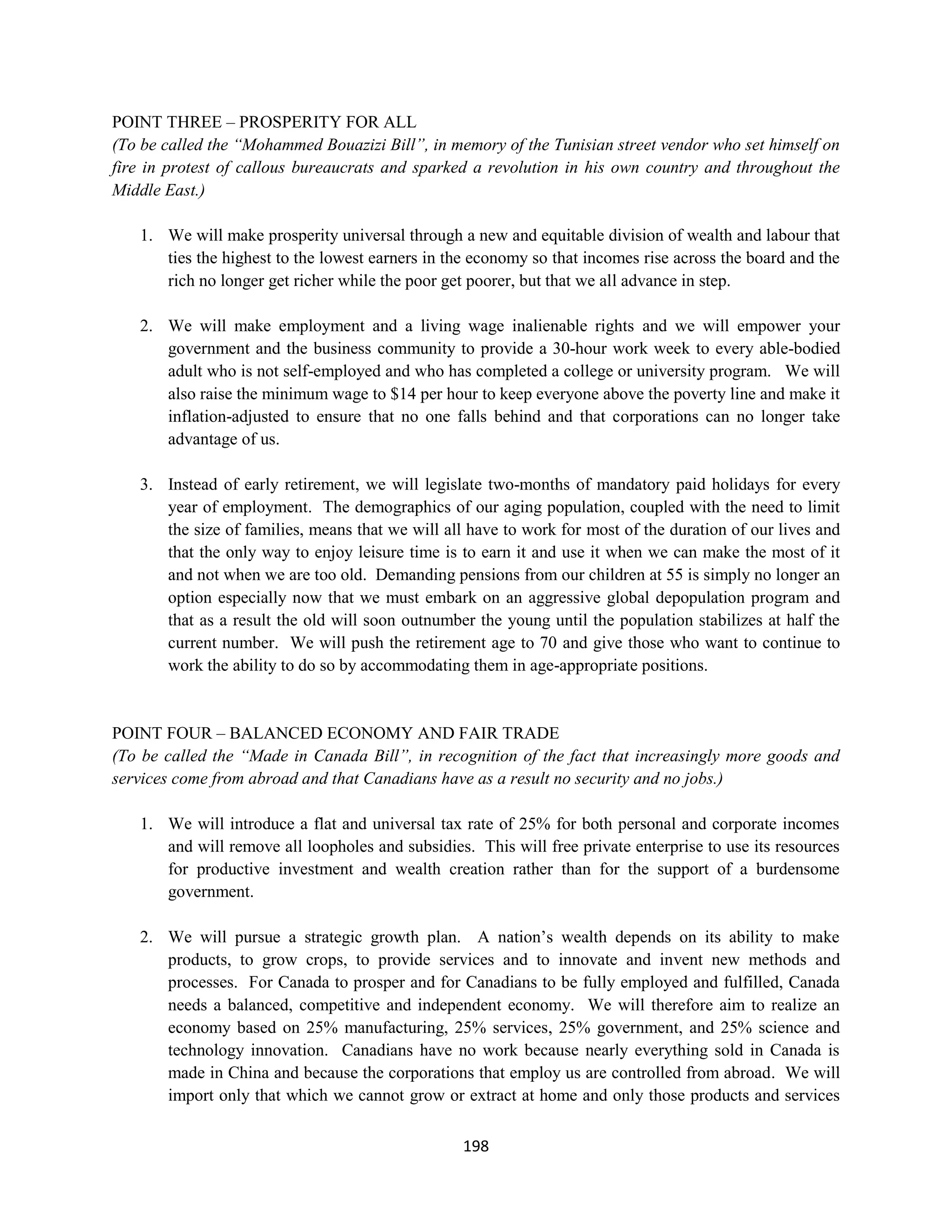 POINT THREE – PROSPERITY FOR ALL
(To be called the “Mohammed Bouazizi Bill”, in memory of the Tunisian street vendor who set himself on
fire in protest of callous bureaucrats and sparked a revolution in his own country and throughout the
Middle East.)

   1. We will make prosperity universal through a new and equitable division of wealth and labour that
      ties the highest to the lowest earners in the economy so that incomes rise across the board and the
      rich no longer get richer while the poor get poorer, but that we all advance in step.

   2. We will make employment and a living wage inalienable rights and we will empower your
      government and the business community to provide a 30-hour work week to every able-bodied
      adult who is not self-employed and who has completed a college or university program. We will
      also raise the minimum wage to $14 per hour to keep everyone above the poverty line and make it
      inflation-adjusted to ensure that no one falls behind and that corporations can no longer take
      advantage of us.

   3. Instead of early retirement, we will legislate two-months of mandatory paid holidays for every
      year of employment. The demographics of our aging population, coupled with the need to limit
      the size of families, means that we will all have to work for most of the duration of our lives and
      that the only way to enjoy leisure time is to earn it and use it when we can make the most of it
      and not when we are too old. Demanding pensions from our children at 55 is simply no longer an
      option especially now that we must embark on an aggressive global depopulation program and
      that as a result the old will soon outnumber the young until the population stabilizes at half the
      current number. We will push the retirement age to 70 and give those who want to continue to
      work the ability to do so by accommodating them in age-appropriate positions.


POINT FOUR – BALANCED ECONOMY AND FAIR TRADE
(To be called the “Made in Canada Bill”, in recognition of the fact that increasingly more goods and
services come from abroad and that Canadians have as a result no security and no jobs.)

   1. We will introduce a flat and universal tax rate of 25% for both personal and corporate incomes
      and will remove all loopholes and subsidies. This will free private enterprise to use its resources
      for productive investment and wealth creation rather than for the support of a burdensome
      government.

   2. We will pursue a strategic growth plan. A nation’s wealth depends on its ability to make
      products, to grow crops, to provide services and to innovate and invent new methods and
      processes. For Canada to prosper and for Canadians to be fully employed and fulfilled, Canada
      needs a balanced, competitive and independent economy. We will therefore aim to realize an
      economy based on 25% manufacturing, 25% services, 25% government, and 25% science and
      technology innovation. Canadians have no work because nearly everything sold in Canada is
      made in China and because the corporations that employ us are controlled from abroad. We will
      import only that which we cannot grow or extract at home and only those products and services

                                                  198
 