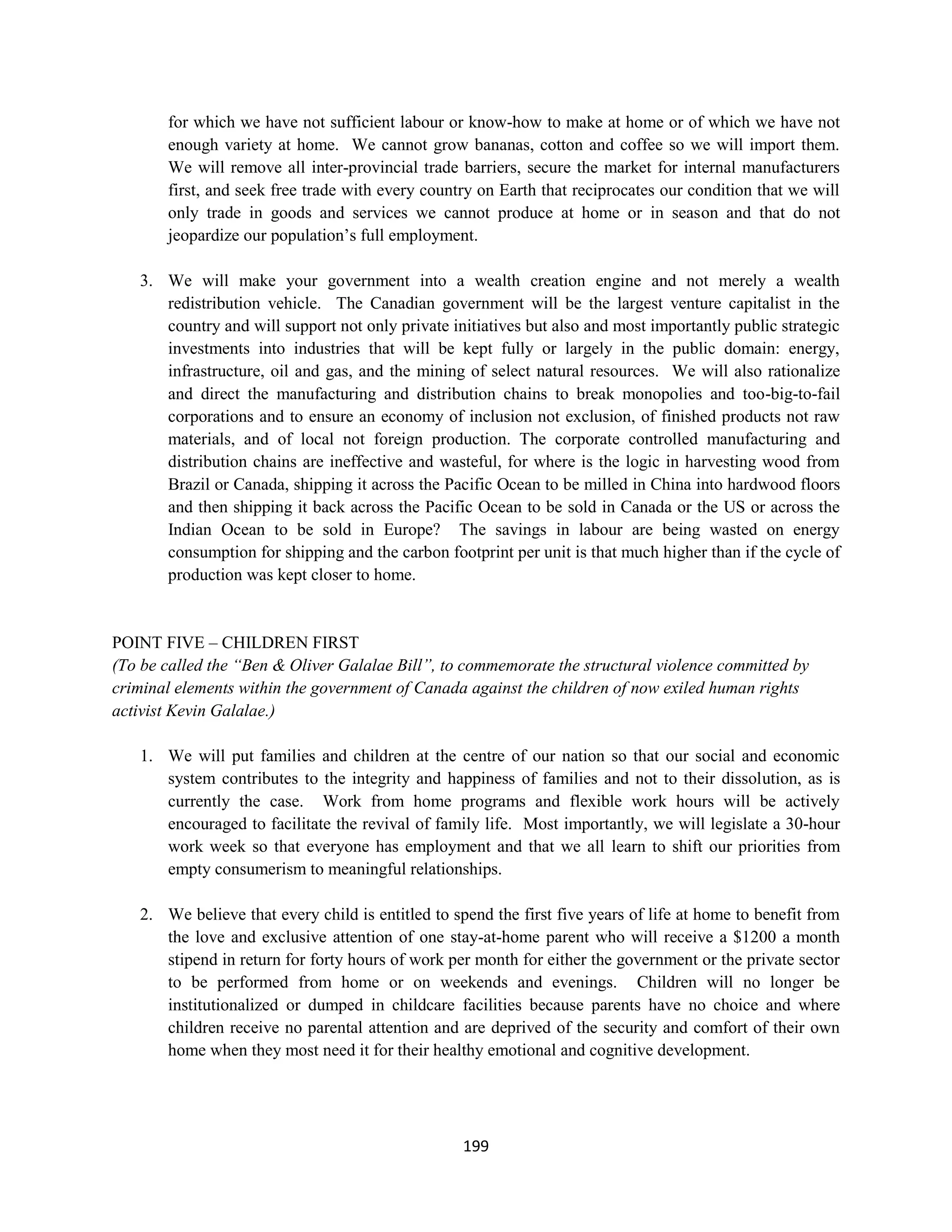 for which we have not sufficient labour or know-how to make at home or of which we have not
       enough variety at home. We cannot grow bananas, cotton and coffee so we will import them.
       We will remove all inter-provincial trade barriers, secure the market for internal manufacturers
       first, and seek free trade with every country on Earth that reciprocates our condition that we will
       only trade in goods and services we cannot produce at home or in season and that do not
       jeopardize our population’s full employment.

   3. We will make your government into a wealth creation engine and not merely a wealth
      redistribution vehicle. The Canadian government will be the largest venture capitalist in the
      country and will support not only private initiatives but also and most importantly public strategic
      investments into industries that will be kept fully or largely in the public domain: energy,
      infrastructure, oil and gas, and the mining of select natural resources. We will also rationalize
      and direct the manufacturing and distribution chains to break monopolies and too-big-to-fail
      corporations and to ensure an economy of inclusion not exclusion, of finished products not raw
      materials, and of local not foreign production. The corporate controlled manufacturing and
      distribution chains are ineffective and wasteful, for where is the logic in harvesting wood from
      Brazil or Canada, shipping it across the Pacific Ocean to be milled in China into hardwood floors
      and then shipping it back across the Pacific Ocean to be sold in Canada or the US or across the
      Indian Ocean to be sold in Europe? The savings in labour are being wasted on energy
      consumption for shipping and the carbon footprint per unit is that much higher than if the cycle of
      production was kept closer to home.


POINT FIVE – CHILDREN FIRST
(To be called the “Ben & Oliver Galalae Bill”, to commemorate the structural violence committed by
criminal elements within the government of Canada against the children of now exiled human rights
activist Kevin Galalae.)

   1. We will put families and children at the centre of our nation so that our social and economic
      system contributes to the integrity and happiness of families and not to their dissolution, as is
      currently the case. Work from home programs and flexible work hours will be actively
      encouraged to facilitate the revival of family life. Most importantly, we will legislate a 30-hour
      work week so that everyone has employment and that we all learn to shift our priorities from
      empty consumerism to meaningful relationships.

   2. We believe that every child is entitled to spend the first five years of life at home to benefit from
      the love and exclusive attention of one stay-at-home parent who will receive a $1200 a month
      stipend in return for forty hours of work per month for either the government or the private sector
      to be performed from home or on weekends and evenings. Children will no longer be
      institutionalized or dumped in childcare facilities because parents have no choice and where
      children receive no parental attention and are deprived of the security and comfort of their own
      home when they most need it for their healthy emotional and cognitive development.




                                                  199
 