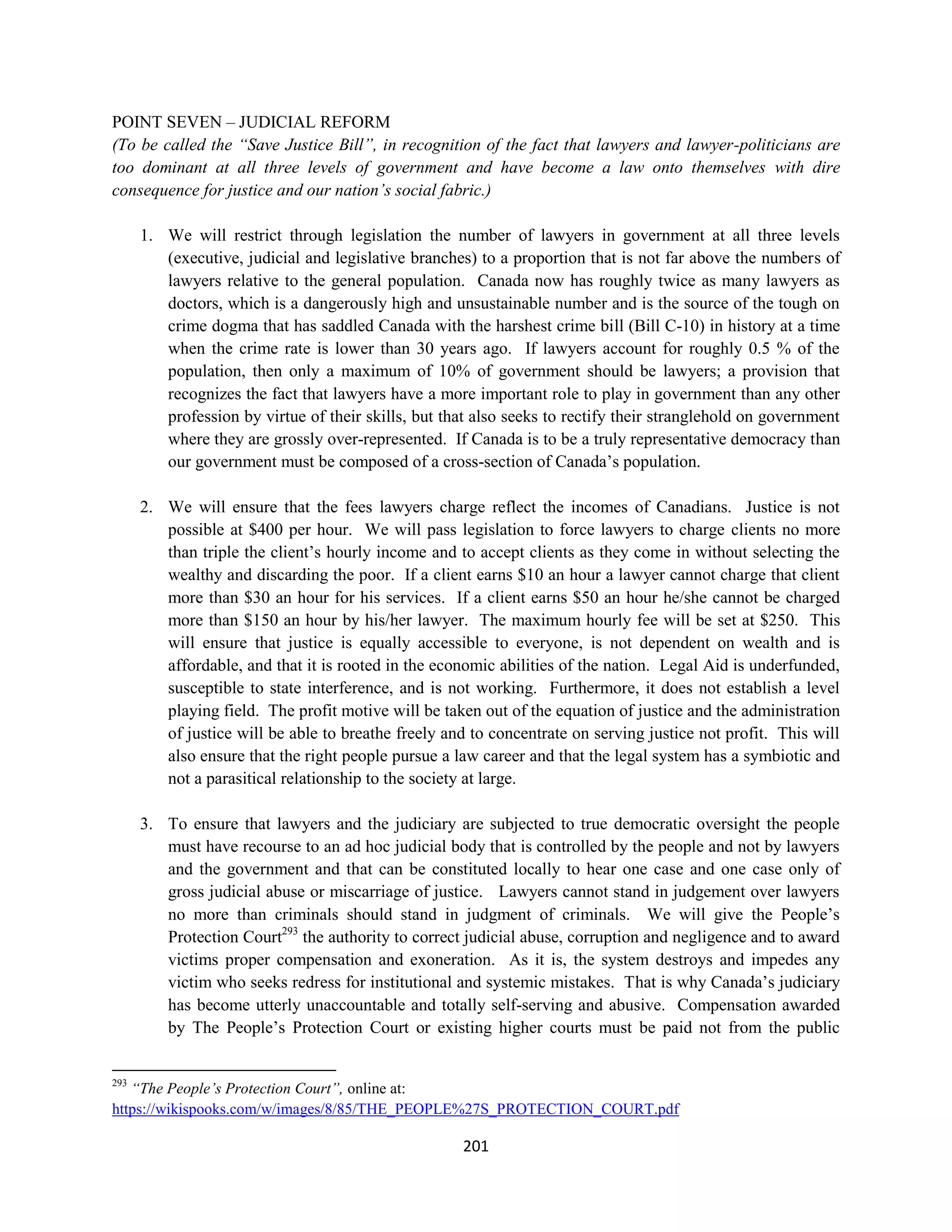 POINT SEVEN – JUDICIAL REFORM
(To be called the “Save Justice Bill”, in recognition of the fact that lawyers and lawyer-politicians are
too dominant at all three levels of government and have become a law onto themselves with dire
consequence for justice and our nation’s social fabric.)

      1. We will restrict through legislation the number of lawyers in government at all three levels
         (executive, judicial and legislative branches) to a proportion that is not far above the numbers of
         lawyers relative to the general population. Canada now has roughly twice as many lawyers as
         doctors, which is a dangerously high and unsustainable number and is the source of the tough on
         crime dogma that has saddled Canada with the harshest crime bill (Bill C-10) in history at a time
         when the crime rate is lower than 30 years ago. If lawyers account for roughly 0.5 % of the
         population, then only a maximum of 10% of government should be lawyers; a provision that
         recognizes the fact that lawyers have a more important role to play in government than any other
         profession by virtue of their skills, but that also seeks to rectify their stranglehold on government
         where they are grossly over-represented. If Canada is to be a truly representative democracy than
         our government must be composed of a cross-section of Canada’s population.

      2. We will ensure that the fees lawyers charge reflect the incomes of Canadians. Justice is not
         possible at $400 per hour. We will pass legislation to force lawyers to charge clients no more
         than triple the client’s hourly income and to accept clients as they come in without selecting the
         wealthy and discarding the poor. If a client earns $10 an hour a lawyer cannot charge that client
         more than $30 an hour for his services. If a client earns $50 an hour he/she cannot be charged
         more than $150 an hour by his/her lawyer. The maximum hourly fee will be set at $250. This
         will ensure that justice is equally accessible to everyone, is not dependent on wealth and is
         affordable, and that it is rooted in the economic abilities of the nation. Legal Aid is underfunded,
         susceptible to state interference, and is not working. Furthermore, it does not establish a level
         playing field. The profit motive will be taken out of the equation of justice and the administration
         of justice will be able to breathe freely and to concentrate on serving justice not profit. This will
         also ensure that the right people pursue a law career and that the legal system has a symbiotic and
         not a parasitical relationship to the society at large.

      3. To ensure that lawyers and the judiciary are subjected to true democratic oversight the people
         must have recourse to an ad hoc judicial body that is controlled by the people and not by lawyers
         and the government and that can be constituted locally to hear one case and one case only of
         gross judicial abuse or miscarriage of justice. Lawyers cannot stand in judgement over lawyers
         no more than criminals should stand in judgment of criminals. We will give the People’s
         Protection Court293 the authority to correct judicial abuse, corruption and negligence and to award
         victims proper compensation and exoneration. As it is, the system destroys and impedes any
         victim who seeks redress for institutional and systemic mistakes. That is why Canada’s judiciary
         has become utterly unaccountable and totally self-serving and abusive. Compensation awarded
         by The People’s Protection Court or existing higher courts must be paid not from the public


293
   “The People’s Protection Court”, online at:
https://wikispooks.com/w/images/8/85/THE_PEOPLE%27S_PROTECTION_COURT.pdf

                                                     201
 