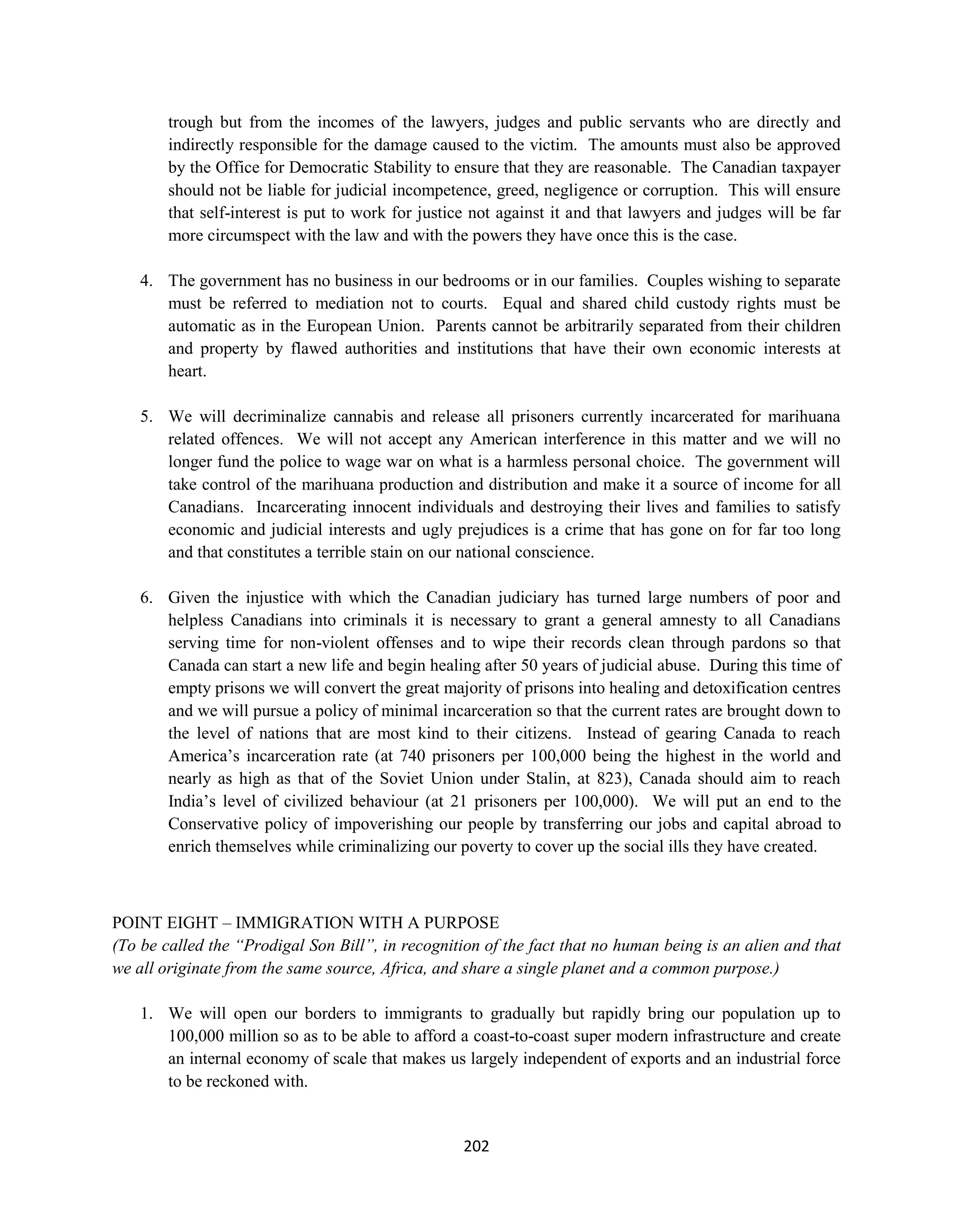 trough but from the incomes of the lawyers, judges and public servants who are directly and
        indirectly responsible for the damage caused to the victim. The amounts must also be approved
        by the Office for Democratic Stability to ensure that they are reasonable. The Canadian taxpayer
        should not be liable for judicial incompetence, greed, negligence or corruption. This will ensure
        that self-interest is put to work for justice not against it and that lawyers and judges will be far
        more circumspect with the law and with the powers they have once this is the case.

    4. The government has no business in our bedrooms or in our families. Couples wishing to separate
       must be referred to mediation not to courts. Equal and shared child custody rights must be
       automatic as in the European Union. Parents cannot be arbitrarily separated from their children
       and property by flawed authorities and institutions that have their own economic interests at
       heart.

    5. We will decriminalize cannabis and release all prisoners currently incarcerated for marihuana
       related offences. We will not accept any American interference in this matter and we will no
       longer fund the police to wage war on what is a harmless personal choice. The government will
       take control of the marihuana production and distribution and make it a source of income for all
       Canadians. Incarcerating innocent individuals and destroying their lives and families to satisfy
       economic and judicial interests and ugly prejudices is a crime that has gone on for far too long
       and that constitutes a terrible stain on our national conscience.

    6. Given the injustice with which the Canadian judiciary has turned large numbers of poor and
       helpless Canadians into criminals it is necessary to grant a general amnesty to all Canadians
       serving time for non-violent offenses and to wipe their records clean through pardons so that
       Canada can start a new life and begin healing after 50 years of judicial abuse. During this time of
       empty prisons we will convert the great majority of prisons into healing and detoxification centres
       and we will pursue a policy of minimal incarceration so that the current rates are brought down to
       the level of nations that are most kind to their citizens. Instead of gearing Canada to reach
       America’s incarceration rate (at 740 prisoners per 100,000 being the highest in the world and
       nearly as high as that of the Soviet Union under Stalin, at 823), Canada should aim to reach
       India’s level of civilized behaviour (at 21 prisoners per 100,000). We will put an end to the
       Conservative policy of impoverishing our people by transferring our jobs and capital abroad to
       enrich themselves while criminalizing our poverty to cover up the social ills they have created.



POINT EIGHT – IMMIGRATION WITH A PURPOSE
(To be called the “Prodigal Son Bill”, in recognition of the fact that no human being is an alien and that
we all originate from the same source, Africa, and share a single planet and a common purpose.)

    1. We will open our borders to immigrants to gradually but rapidly bring our population up to
       100,000 million so as to be able to afford a coast-to-coast super modern infrastructure and create
       an internal economy of scale that makes us largely independent of exports and an industrial force
       to be reckoned with.


                                                   202
 