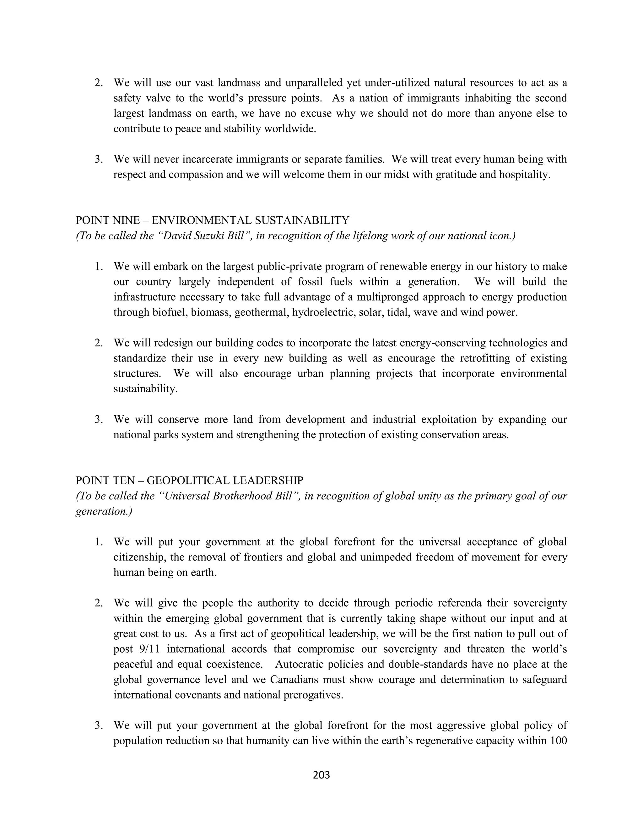 2. We will use our vast landmass and unparalleled yet under-utilized natural resources to act as a
       safety valve to the world’s pressure points. As a nation of immigrants inhabiting the second
       largest landmass on earth, we have no excuse why we should not do more than anyone else to
       contribute to peace and stability worldwide.

    3. We will never incarcerate immigrants or separate families. We will treat every human being with
       respect and compassion and we will welcome them in our midst with gratitude and hospitality.


POINT NINE – ENVIRONMENTAL SUSTAINABILITY
(To be called the “David Suzuki Bill”, in recognition of the lifelong work of our national icon.)

    1. We will embark on the largest public-private program of renewable energy in our history to make
       our country largely independent of fossil fuels within a generation. We will build the
       infrastructure necessary to take full advantage of a multipronged approach to energy production
       through biofuel, biomass, geothermal, hydroelectric, solar, tidal, wave and wind power.

    2. We will redesign our building codes to incorporate the latest energy-conserving technologies and
       standardize their use in every new building as well as encourage the retrofitting of existing
       structures. We will also encourage urban planning projects that incorporate environmental
       sustainability.

    3. We will conserve more land from development and industrial exploitation by expanding our
       national parks system and strengthening the protection of existing conservation areas.


POINT TEN – GEOPOLITICAL LEADERSHIP
(To be called the “Universal Brotherhood Bill”, in recognition of global unity as the primary goal of our
generation.)

    1. We will put your government at the global forefront for the universal acceptance of global
       citizenship, the removal of frontiers and global and unimpeded freedom of movement for every
       human being on earth.

    2. We will give the people the authority to decide through periodic referenda their sovereignty
       within the emerging global government that is currently taking shape without our input and at
       great cost to us. As a first act of geopolitical leadership, we will be the first nation to pull out of
       post 9/11 international accords that compromise our sovereignty and threaten the world’s
       peaceful and equal coexistence. Autocratic policies and double-standards have no place at the
       global governance level and we Canadians must show courage and determination to safeguard
       international covenants and national prerogatives.

    3. We will put your government at the global forefront for the most aggressive global policy of
       population reduction so that humanity can live within the earth’s regenerative capacity within 100

                                                    203
 