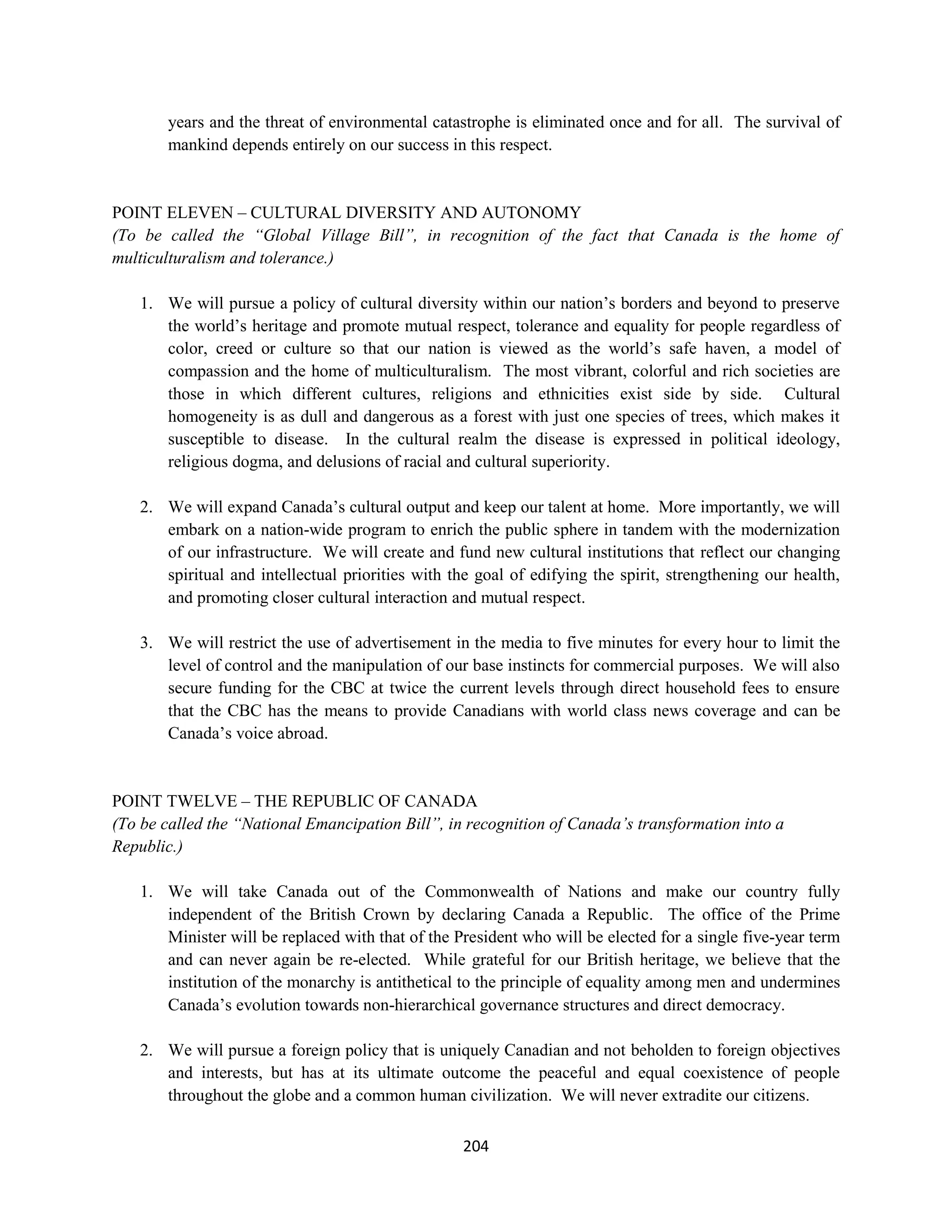 years and the threat of environmental catastrophe is eliminated once and for all. The survival of
       mankind depends entirely on our success in this respect.


POINT ELEVEN – CULTURAL DIVERSITY AND AUTONOMY
(To be called the “Global Village Bill”, in recognition of the fact that Canada is the home of
multiculturalism and tolerance.)

   1. We will pursue a policy of cultural diversity within our nation’s borders and beyond to preserve
      the world’s heritage and promote mutual respect, tolerance and equality for people regardless of
      color, creed or culture so that our nation is viewed as the world’s safe haven, a model of
      compassion and the home of multiculturalism. The most vibrant, colorful and rich societies are
      those in which different cultures, religions and ethnicities exist side by side. Cultural
      homogeneity is as dull and dangerous as a forest with just one species of trees, which makes it
      susceptible to disease. In the cultural realm the disease is expressed in political ideology,
      religious dogma, and delusions of racial and cultural superiority.

   2. We will expand Canada’s cultural output and keep our talent at home. More importantly, we will
      embark on a nation-wide program to enrich the public sphere in tandem with the modernization
      of our infrastructure. We will create and fund new cultural institutions that reflect our changing
      spiritual and intellectual priorities with the goal of edifying the spirit, strengthening our health,
      and promoting closer cultural interaction and mutual respect.

   3. We will restrict the use of advertisement in the media to five minutes for every hour to limit the
      level of control and the manipulation of our base instincts for commercial purposes. We will also
      secure funding for the CBC at twice the current levels through direct household fees to ensure
      that the CBC has the means to provide Canadians with world class news coverage and can be
      Canada’s voice abroad.


POINT TWELVE – THE REPUBLIC OF CANADA
(To be called the “National Emancipation Bill”, in recognition of Canada’s transformation into a
Republic.)

   1. We will take Canada out of the Commonwealth of Nations and make our country fully
      independent of the British Crown by declaring Canada a Republic. The office of the Prime
      Minister will be replaced with that of the President who will be elected for a single five-year term
      and can never again be re-elected. While grateful for our British heritage, we believe that the
      institution of the monarchy is antithetical to the principle of equality among men and undermines
      Canada’s evolution towards non-hierarchical governance structures and direct democracy.

   2. We will pursue a foreign policy that is uniquely Canadian and not beholden to foreign objectives
      and interests, but has at its ultimate outcome the peaceful and equal coexistence of people
      throughout the globe and a common human civilization. We will never extradite our citizens.

                                                  204
 