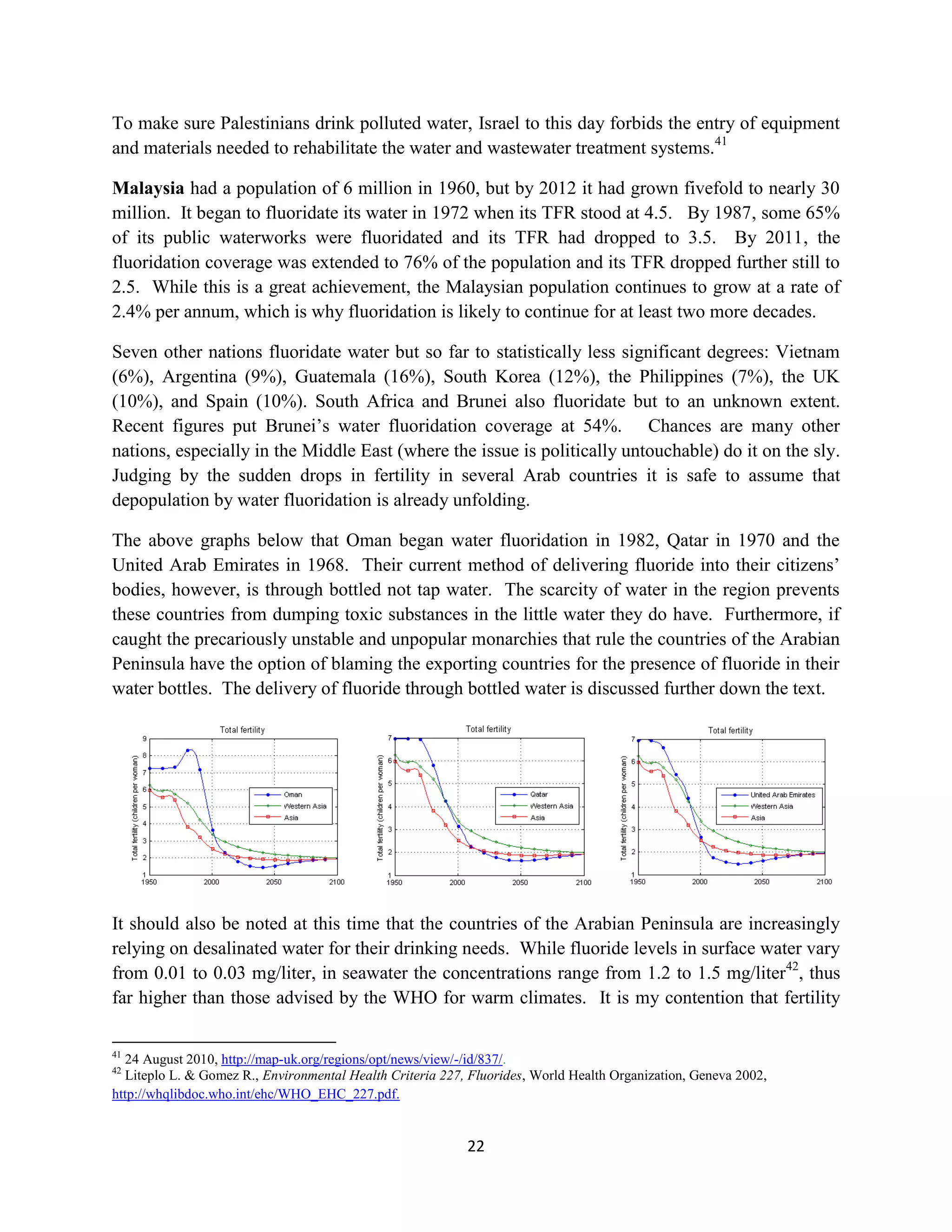 To make sure Palestinians drink polluted water, Israel to this day forbids the entry of equipment
and materials needed to rehabilitate the water and wastewater treatment systems.41

Malaysia had a population of 6 million in 1960, but by 2012 it had grown fivefold to nearly 30
million. It began to fluoridate its water in 1972 when its TFR stood at 4.5. By 1987, some 65%
of its public waterworks were fluoridated and its TFR had dropped to 3.5. By 2011, the
fluoridation coverage was extended to 76% of the population and its TFR dropped further still to
2.5. While this is a great achievement, the Malaysian population continues to grow at a rate of
2.4% per annum, which is why fluoridation is likely to continue for at least two more decades.

Seven other nations fluoridate water but so far to statistically less significant degrees: Vietnam
(6%), Argentina (9%), Guatemala (16%), South Korea (12%), the Philippines (7%), the UK
(10%), and Spain (10%). South Africa and Brunei also fluoridate but to an unknown extent.
Recent figures put Brunei’s water fluoridation coverage at 54%. Chances are many other
nations, especially in the Middle East (where the issue is politically untouchable) do it on the sly.
Judging by the sudden drops in fertility in several Arab countries it is safe to assume that
depopulation by water fluoridation is already unfolding.

The above graphs below that Oman began water fluoridation in 1982, Qatar in 1970 and the
United Arab Emirates in 1968. Their current method of delivering fluoride into their citizens’
bodies, however, is through bottled not tap water. The scarcity of water in the region prevents
these countries from dumping toxic substances in the little water they do have. Furthermore, if
caught the precariously unstable and unpopular monarchies that rule the countries of the Arabian
Peninsula have the option of blaming the exporting countries for the presence of fluoride in their
water bottles. The delivery of fluoride through bottled water is discussed further down the text.




It should also be noted at this time that the countries of the Arabian Peninsula are increasingly
relying on desalinated water for their drinking needs. While fluoride levels in surface water vary
from 0.01 to 0.03 mg/liter, in seawater the concentrations range from 1.2 to 1.5 mg/liter42, thus
far higher than those advised by the WHO for warm climates. It is my contention that fertility

41
  24 August 2010, http://map-uk.org/regions/opt/news/view/-/id/837/.
42
  Liteplo L. & Gomez R., Environmental Health Criteria 227, Fluorides, World Health Organization, Geneva 2002,
http://whqlibdoc.who.int/ehc/WHO_EHC_227.pdf.


                                                           22
 