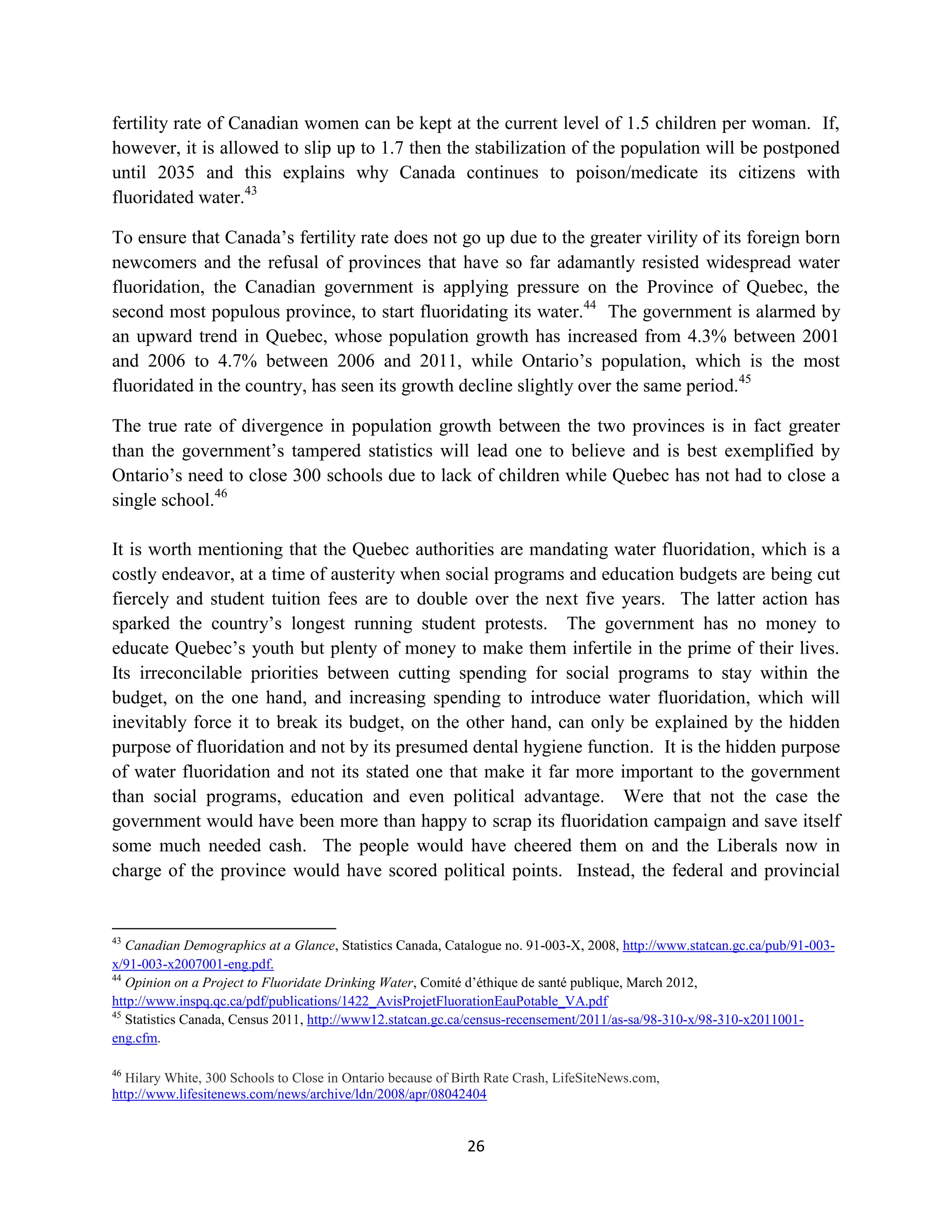 fertility rate of Canadian women can be kept at the current level of 1.5 children per woman. If,
however, it is allowed to slip up to 1.7 then the stabilization of the population will be postponed
until 2035 and this explains why Canada continues to poison/medicate its citizens with
fluoridated water.43

To ensure that Canada’s fertility rate does not go up due to the greater virility of its foreign born
newcomers and the refusal of provinces that have so far adamantly resisted widespread water
fluoridation, the Canadian government is applying pressure on the Province of Quebec, the
second most populous province, to start fluoridating its water.44 The government is alarmed by
an upward trend in Quebec, whose population growth has increased from 4.3% between 2001
and 2006 to 4.7% between 2006 and 2011, while Ontario’s population, which is the most
fluoridated in the country, has seen its growth decline slightly over the same period.45

The true rate of divergence in population growth between the two provinces is in fact greater
than the government’s tampered statistics will lead one to believe and is best exemplified by
Ontario’s need to close 300 schools due to lack of children while Quebec has not had to close a
single school.46

It is worth mentioning that the Quebec authorities are mandating water fluoridation, which is a
costly endeavor, at a time of austerity when social programs and education budgets are being cut
fiercely and student tuition fees are to double over the next five years. The latter action has
sparked the country’s longest running student protests. The government has no money to
educate Quebec’s youth but plenty of money to make them infertile in the prime of their lives.
Its irreconcilable priorities between cutting spending for social programs to stay within the
budget, on the one hand, and increasing spending to introduce water fluoridation, which will
inevitably force it to break its budget, on the other hand, can only be explained by the hidden
purpose of fluoridation and not by its presumed dental hygiene function. It is the hidden purpose
of water fluoridation and not its stated one that make it far more important to the government
than social programs, education and even political advantage. Were that not the case the
government would have been more than happy to scrap its fluoridation campaign and save itself
some much needed cash. The people would have cheered them on and the Liberals now in
charge of the province would have scored political points. Instead, the federal and provincial


43
   Canadian Demographics at a Glance, Statistics Canada, Catalogue no. 91-003-X, 2008, http://www.statcan.gc.ca/pub/91-003-
x/91-003-x2007001-eng.pdf.
44
   Opinion on a Project to Fluoridate Drinking Water, Comité d’éthique de santé publique, March 2012,
http://www.inspq.qc.ca/pdf/publications/1422_AvisProjetFluorationEauPotable_VA.pdf
45
   Statistics Canada, Census 2011, http://www12.statcan.gc.ca/census-recensement/2011/as-sa/98-310-x/98-310-x2011001-
eng.cfm.

46
  Hilary White, 300 Schools to Close in Ontario because of Birth Rate Crash, LifeSiteNews.com,
http://www.lifesitenews.com/news/archive/ldn/2008/apr/08042404


                                                            26
 