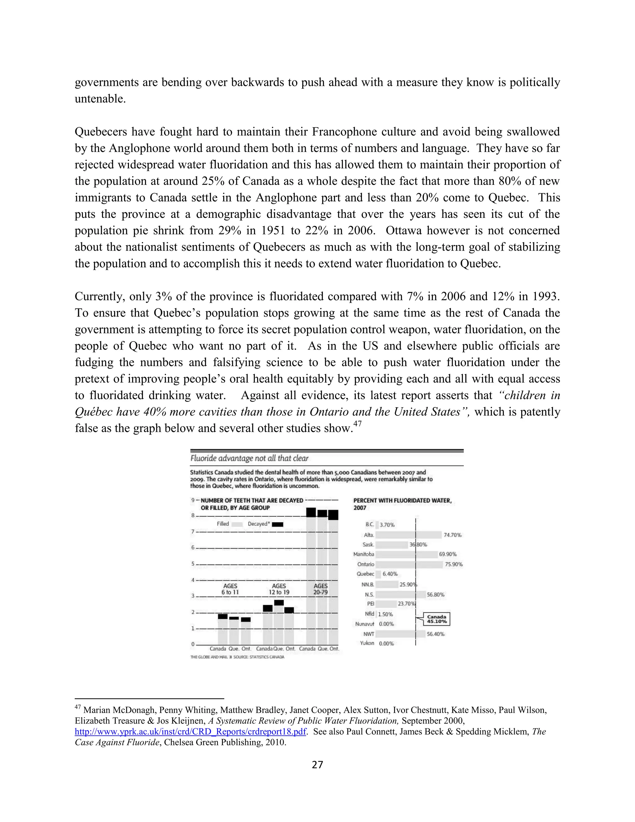 governments are bending over backwards to push ahead with a measure they know is politically
untenable.

Quebecers have fought hard to maintain their Francophone culture and avoid being swallowed
by the Anglophone world around them both in terms of numbers and language. They have so far
rejected widespread water fluoridation and this has allowed them to maintain their proportion of
the population at around 25% of Canada as a whole despite the fact that more than 80% of new
immigrants to Canada settle in the Anglophone part and less than 20% come to Quebec. This
puts the province at a demographic disadvantage that over the years has seen its cut of the
population pie shrink from 29% in 1951 to 22% in 2006. Ottawa however is not concerned
about the nationalist sentiments of Quebecers as much as with the long-term goal of stabilizing
the population and to accomplish this it needs to extend water fluoridation to Quebec.

Currently, only 3% of the province is fluoridated compared with 7% in 2006 and 12% in 1993.
To ensure that Quebec’s population stops growing at the same time as the rest of Canada the
government is attempting to force its secret population control weapon, water fluoridation, on the
people of Quebec who want no part of it. As in the US and elsewhere public officials are
fudging the numbers and falsifying science to be able to push water fluoridation under the
pretext of improving people’s oral health equitably by providing each and all with equal access
to fluoridated drinking water. Against all evidence, its latest report asserts that “children in
Québec have 40% more cavities than those in Ontario and the United States”, which is patently
false as the graph below and several other studies show.47




47
  Marian McDonagh, Penny Whiting, Matthew Bradley, Janet Cooper, Alex Sutton, Ivor Chestnutt, Kate Misso, Paul Wilson,
Elizabeth Treasure & Jos Kleijnen, A Systematic Review of Public Water Fluoridation, September 2000,
http://www.yprk.ac.uk/inst/crd/CRD_Reports/crdreport18.pdf. See also Paul Connett, James Beck & Spedding Micklem, The
Case Against Fluoride, Chelsea Green Publishing, 2010.

                                                           27
 