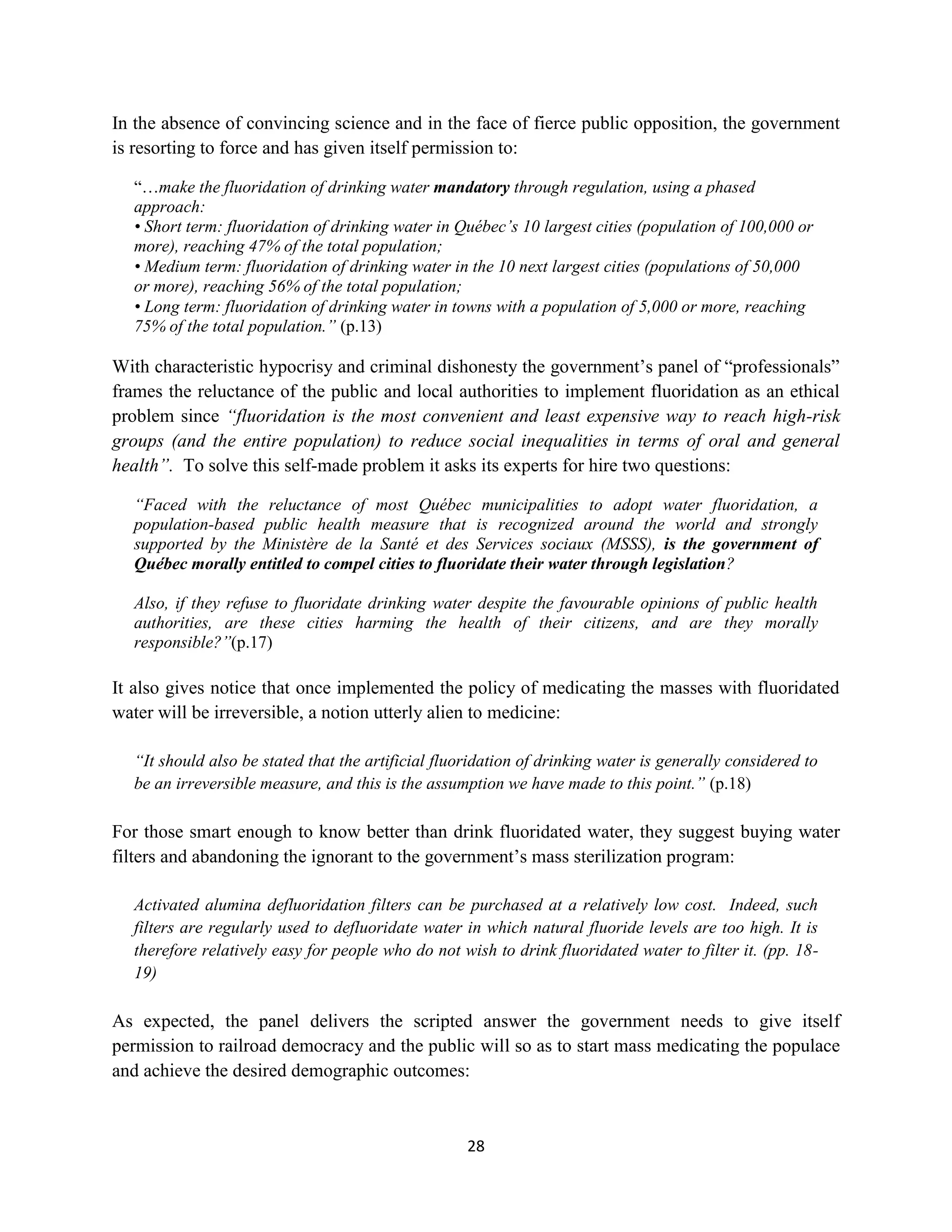 In the absence of convincing science and in the face of fierce public opposition, the government
is resorting to force and has given itself permission to:

  “…make the fluoridation of drinking water mandatory through regulation, using a phased
  approach:
  • Short term: fluoridation of drinking water in Québec’s 10 largest cities (population of 100,000 or
  more), reaching 47% of the total population;
  • Medium term: fluoridation of drinking water in the 10 next largest cities (populations of 50,000
  or more), reaching 56% of the total population;
  • Long term: fluoridation of drinking water in towns with a population of 5,000 or more, reaching
  75% of the total population.” (p.13)

With characteristic hypocrisy and criminal dishonesty the government’s panel of “professionals”
frames the reluctance of the public and local authorities to implement fluoridation as an ethical
problem since “fluoridation is the most convenient and least expensive way to reach high-risk
groups (and the entire population) to reduce social inequalities in terms of oral and general
health”. To solve this self-made problem it asks its experts for hire two questions:

  “Faced with the reluctance of most Québec municipalities to adopt water fluoridation, a
  population-based public health measure that is recognized around the world and strongly
  supported by the Ministère de la Santé et des Services sociaux (MSSS), is the government of
  Québec morally entitled to compel cities to fluoridate their water through legislation?

  Also, if they refuse to fluoridate drinking water despite the favourable opinions of public health
  authorities, are these cities harming the health of their citizens, and are they morally
  responsible?”(p.17)

It also gives notice that once implemented the policy of medicating the masses with fluoridated
water will be irreversible, a notion utterly alien to medicine:

  “It should also be stated that the artificial fluoridation of drinking water is generally considered to
  be an irreversible measure, and this is the assumption we have made to this point.” (p.18)

For those smart enough to know better than drink fluoridated water, they suggest buying water
filters and abandoning the ignorant to the government’s mass sterilization program:

  Activated alumina defluoridation filters can be purchased at a relatively low cost. Indeed, such
  filters are regularly used to defluoridate water in which natural fluoride levels are too high. It is
  therefore relatively easy for people who do not wish to drink fluoridated water to filter it. (pp. 18-
  19)

As expected, the panel delivers the scripted answer the government needs to give itself
permission to railroad democracy and the public will so as to start mass medicating the populace
and achieve the desired demographic outcomes:



                                                    28
 