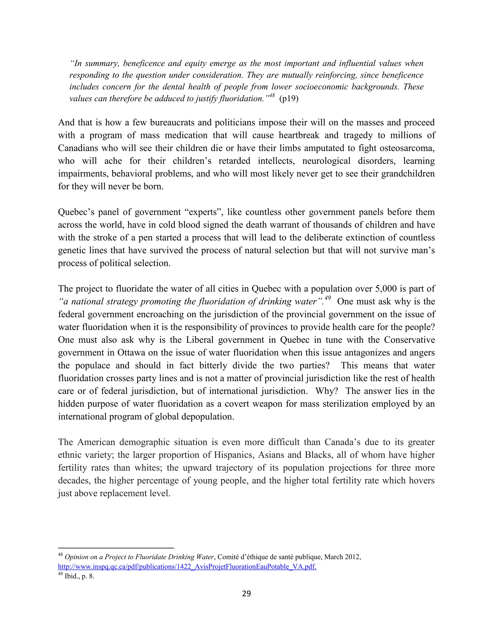 “In summary, beneficence and equity emerge as the most important and influential values when
     responding to the question under consideration. They are mutually reinforcing, since beneficence
     includes concern for the dental health of people from lower socioeconomic backgrounds. These
     values can therefore be adduced to justify fluoridation.”48 (p19)

And that is how a few bureaucrats and politicians impose their will on the masses and proceed
with a program of mass medication that will cause heartbreak and tragedy to millions of
Canadians who will see their children die or have their limbs amputated to fight osteosarcoma,
who will ache for their children’s retarded intellects, neurological disorders, learning
impairments, behavioral problems, and who will most likely never get to see their grandchildren
for they will never be born.

Quebec’s panel of government “experts”, like countless other government panels before them
across the world, have in cold blood signed the death warrant of thousands of children and have
with the stroke of a pen started a process that will lead to the deliberate extinction of countless
genetic lines that have survived the process of natural selection but that will not survive man’s
process of political selection.

The project to fluoridate the water of all cities in Quebec with a population over 5,000 is part of
“a national strategy promoting the fluoridation of drinking water”.49 One must ask why is the
federal government encroaching on the jurisdiction of the provincial government on the issue of
water fluoridation when it is the responsibility of provinces to provide health care for the people?
One must also ask why is the Liberal government in Quebec in tune with the Conservative
government in Ottawa on the issue of water fluoridation when this issue antagonizes and angers
the populace and should in fact bitterly divide the two parties? This means that water
fluoridation crosses party lines and is not a matter of provincial jurisdiction like the rest of health
care or of federal jurisdiction, but of international jurisdiction. Why? The answer lies in the
hidden purpose of water fluoridation as a covert weapon for mass sterilization employed by an
international program of global depopulation.

The American demographic situation is even more difficult than Canada’s due to its greater
ethnic variety; the larger proportion of Hispanics, Asians and Blacks, all of whom have higher
fertility rates than whites; the upward trajectory of its population projections for three more
decades, the higher percentage of young people, and the higher total fertility rate which hovers
just above replacement level.




48
   Opinion on a Project to Fluoridate Drinking Water, Comité d’éthique de santé publique, March 2012,
http://www.inspq.qc.ca/pdf/publications/1422_AvisProjetFluorationEauPotable_VA.pdf.
49
   Ibid., p. 8.

                                                             29
 