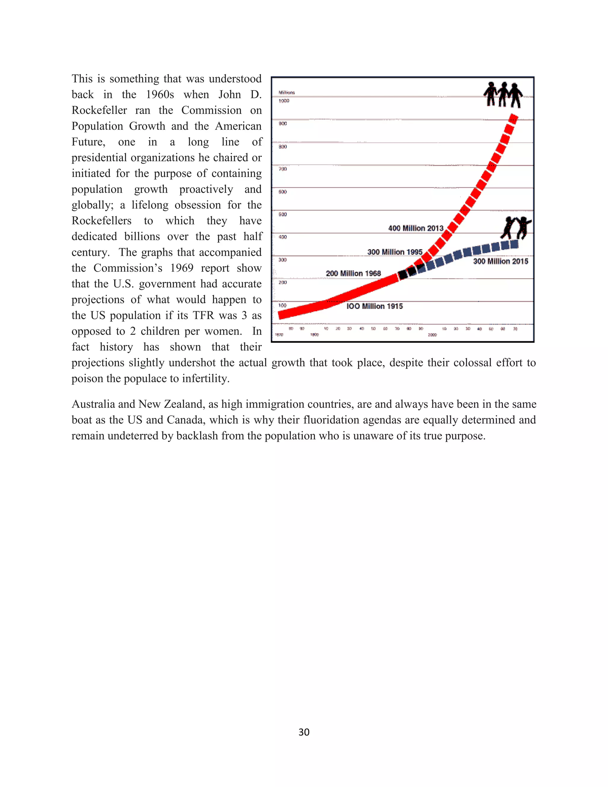 This is something that was understood
back in the 1960s when John D.
Rockefeller ran the Commission on
Population Growth and the American
Future, one in a long line of
presidential organizations he chaired or
initiated for the purpose of containing
population growth proactively and
globally; a lifelong obsession for the
Rockefellers to which they have
dedicated billions over the past half
century. The graphs that accompanied
the Commission’s 1969 report show
that the U.S. government had accurate
projections of what would happen to
the US population if its TFR was 3 as
opposed to 2 children per women. In
fact history has shown that their
projections slightly undershot the actual growth that took place, despite their colossal effort to
poison the populace to infertility.

Australia and New Zealand, as high immigration countries, are and always have been in the same
boat as the US and Canada, which is why their fluoridation agendas are equally determined and
remain undeterred by backlash from the population who is unaware of its true purpose.




                                               30
 