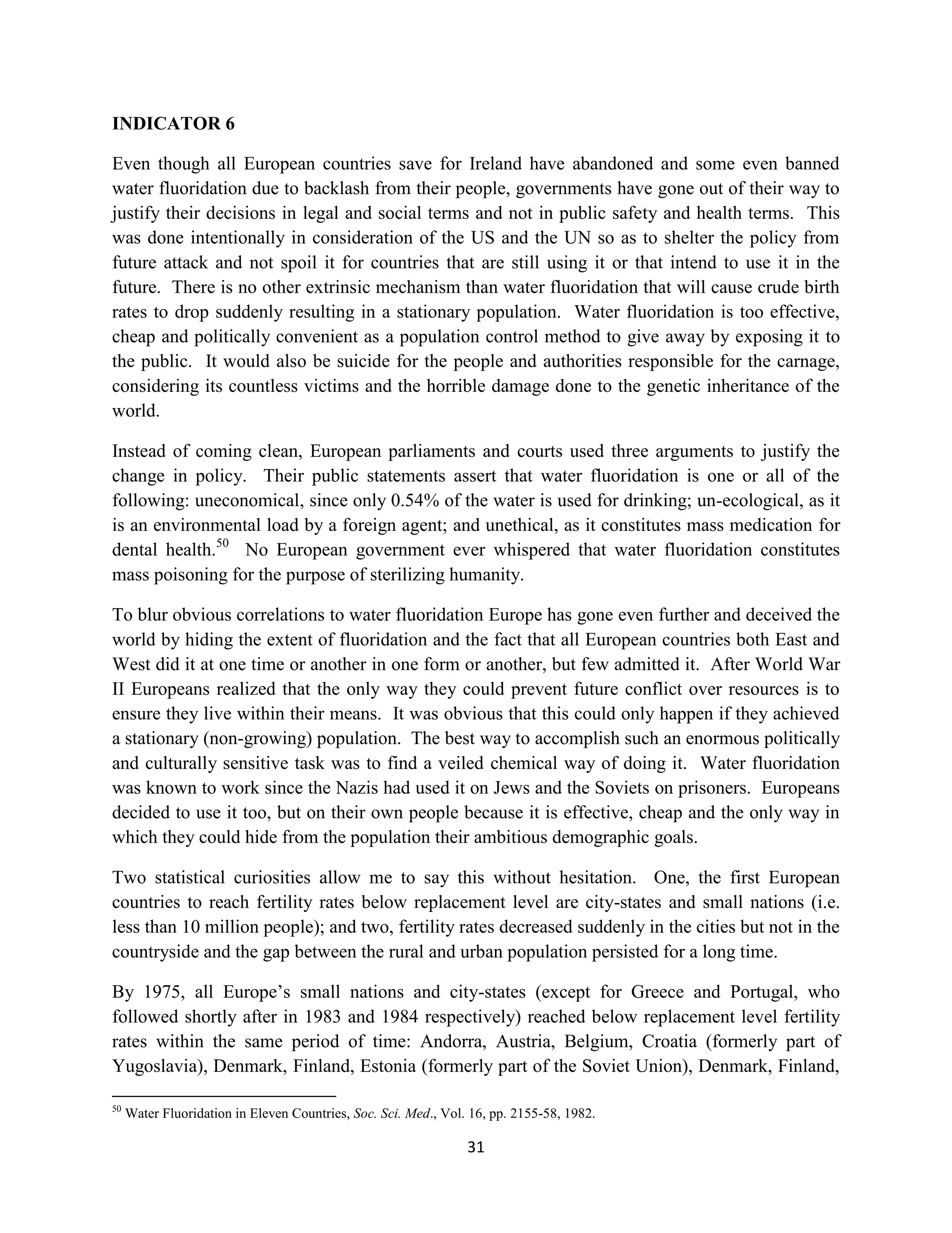INDICATOR 6

Even though all European countries save for Ireland have abandoned and some even banned
water fluoridation due to backlash from their people, governments have gone out of their way to
justify their decisions in legal and social terms and not in public safety and health terms. This
was done intentionally in consideration of the US and the UN so as to shelter the policy from
future attack and not spoil it for countries that are still using it or that intend to use it in the
future. There is no other extrinsic mechanism than water fluoridation that will cause crude birth
rates to drop suddenly resulting in a stationary population. Water fluoridation is too effective,
cheap and politically convenient as a population control method to give away by exposing it to
the public. It would also be suicide for the people and authorities responsible for the carnage,
considering its countless victims and the horrible damage done to the genetic inheritance of the
world.

Instead of coming clean, European parliaments and courts used three arguments to justify the
change in policy. Their public statements assert that water fluoridation is one or all of the
following: uneconomical, since only 0.54% of the water is used for drinking; un-ecological, as it
is an environmental load by a foreign agent; and unethical, as it constitutes mass medication for
dental health.50 No European government ever whispered that water fluoridation constitutes
mass poisoning for the purpose of sterilizing humanity.

To blur obvious correlations to water fluoridation Europe has gone even further and deceived the
world by hiding the extent of fluoridation and the fact that all European countries both East and
West did it at one time or another in one form or another, but few admitted it. After World War
II Europeans realized that the only way they could prevent future conflict over resources is to
ensure they live within their means. It was obvious that this could only happen if they achieved
a stationary (non-growing) population. The best way to accomplish such an enormous politically
and culturally sensitive task was to find a veiled chemical way of doing it. Water fluoridation
was known to work since the Nazis had used it on Jews and the Soviets on prisoners. Europeans
decided to use it too, but on their own people because it is effective, cheap and the only way in
which they could hide from the population their ambitious demographic goals.

Two statistical curiosities allow me to say this without hesitation. One, the first European
countries to reach fertility rates below replacement level are city-states and small nations (i.e.
less than 10 million people); and two, fertility rates decreased suddenly in the cities but not in the
countryside and the gap between the rural and urban population persisted for a long time.

By 1975, all Europe’s small nations and city-states (except for Greece and Portugal, who
followed shortly after in 1983 and 1984 respectively) reached below replacement level fertility
rates within the same period of time: Andorra, Austria, Belgium, Croatia (formerly part of
Yugoslavia), Denmark, Finland, Estonia (formerly part of the Soviet Union), Denmark, Finland,

50
     Water Fluoridation in Eleven Countries, Soc. Sci. Med., Vol. 16, pp. 2155-58, 1982.

                                                                 31
 