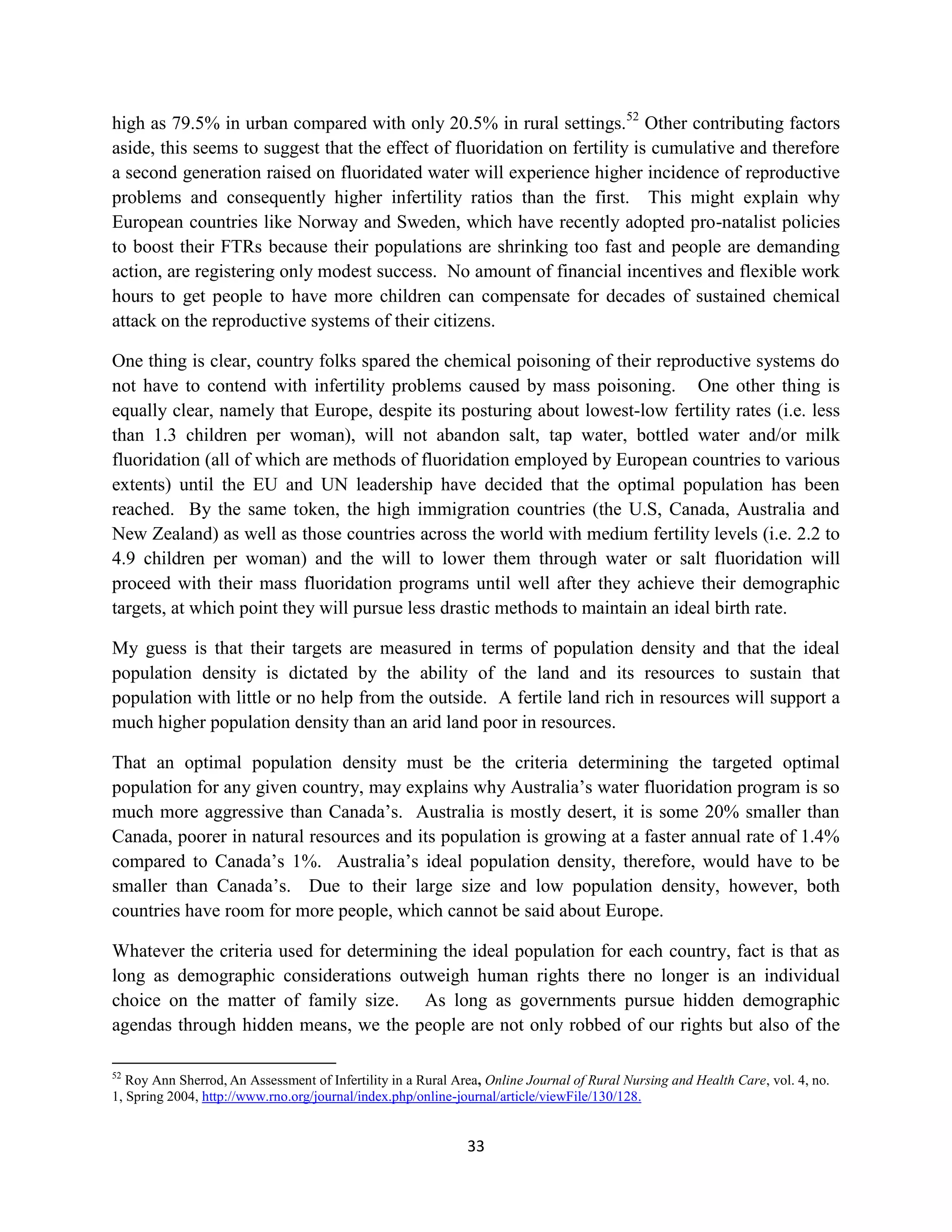 high as 79.5% in urban compared with only 20.5% in rural settings.52 Other contributing factors
aside, this seems to suggest that the effect of fluoridation on fertility is cumulative and therefore
a second generation raised on fluoridated water will experience higher incidence of reproductive
problems and consequently higher infertility ratios than the first. This might explain why
European countries like Norway and Sweden, which have recently adopted pro-natalist policies
to boost their FTRs because their populations are shrinking too fast and people are demanding
action, are registering only modest success. No amount of financial incentives and flexible work
hours to get people to have more children can compensate for decades of sustained chemical
attack on the reproductive systems of their citizens.

One thing is clear, country folks spared the chemical poisoning of their reproductive systems do
not have to contend with infertility problems caused by mass poisoning. One other thing is
equally clear, namely that Europe, despite its posturing about lowest-low fertility rates (i.e. less
than 1.3 children per woman), will not abandon salt, tap water, bottled water and/or milk
fluoridation (all of which are methods of fluoridation employed by European countries to various
extents) until the EU and UN leadership have decided that the optimal population has been
reached. By the same token, the high immigration countries (the U.S, Canada, Australia and
New Zealand) as well as those countries across the world with medium fertility levels (i.e. 2.2 to
4.9 children per woman) and the will to lower them through water or salt fluoridation will
proceed with their mass fluoridation programs until well after they achieve their demographic
targets, at which point they will pursue less drastic methods to maintain an ideal birth rate.

My guess is that their targets are measured in terms of population density and that the ideal
population density is dictated by the ability of the land and its resources to sustain that
population with little or no help from the outside. A fertile land rich in resources will support a
much higher population density than an arid land poor in resources.

That an optimal population density must be the criteria determining the targeted optimal
population for any given country, may explains why Australia’s water fluoridation program is so
much more aggressive than Canada’s. Australia is mostly desert, it is some 20% smaller than
Canada, poorer in natural resources and its population is growing at a faster annual rate of 1.4%
compared to Canada’s 1%. Australia’s ideal population density, therefore, would have to be
smaller than Canada’s. Due to their large size and low population density, however, both
countries have room for more people, which cannot be said about Europe.

Whatever the criteria used for determining the ideal population for each country, fact is that as
long as demographic considerations outweigh human rights there no longer is an individual
choice on the matter of family size. As long as governments pursue hidden demographic
agendas through hidden means, we the people are not only robbed of our rights but also of the

52
   Roy Ann Sherrod, An Assessment of Infertility in a Rural Area, Online Journal of Rural Nursing and Health Care, vol. 4, no.
1, Spring 2004, http://www.rno.org/journal/index.php/online-journal/article/viewFile/130/128.


                                                              33
 