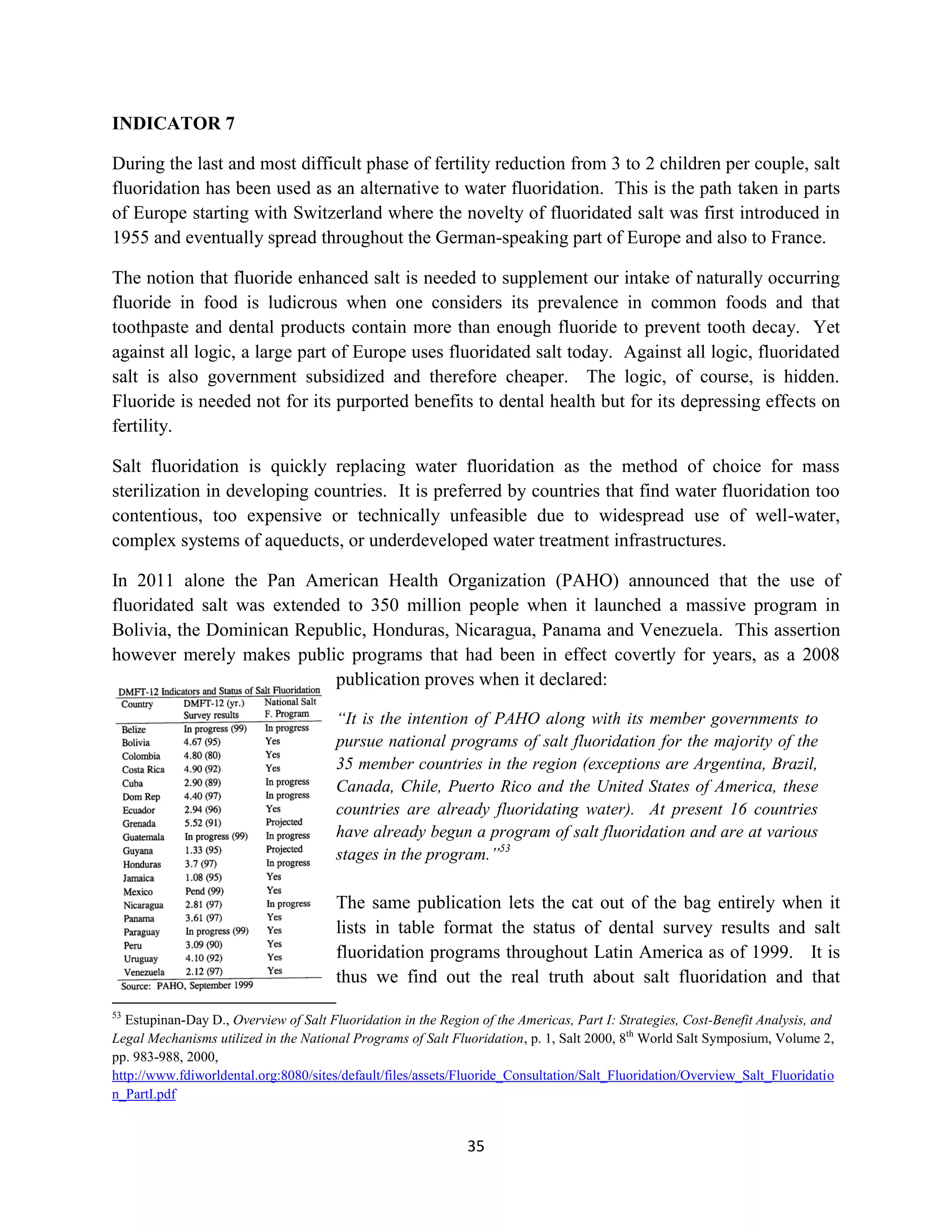 INDICATOR 7

During the last and most difficult phase of fertility reduction from 3 to 2 children per couple, salt
fluoridation has been used as an alternative to water fluoridation. This is the path taken in parts
of Europe starting with Switzerland where the novelty of fluoridated salt was first introduced in
1955 and eventually spread throughout the German-speaking part of Europe and also to France.

The notion that fluoride enhanced salt is needed to supplement our intake of naturally occurring
fluoride in food is ludicrous when one considers its prevalence in common foods and that
toothpaste and dental products contain more than enough fluoride to prevent tooth decay. Yet
against all logic, a large part of Europe uses fluoridated salt today. Against all logic, fluoridated
salt is also government subsidized and therefore cheaper. The logic, of course, is hidden.
Fluoride is needed not for its purported benefits to dental health but for its depressing effects on
fertility.

Salt fluoridation is quickly replacing water fluoridation as the method of choice for mass
sterilization in developing countries. It is preferred by countries that find water fluoridation too
contentious, too expensive or technically unfeasible due to widespread use of well-water,
complex systems of aqueducts, or underdeveloped water treatment infrastructures.

In 2011 alone the Pan American Health Organization (PAHO) announced that the use of
fluoridated salt was extended to 350 million people when it launched a massive program in
Bolivia, the Dominican Republic, Honduras, Nicaragua, Panama and Venezuela. This assertion
however merely makes public programs that had been in effect covertly for years, as a 2008
                             publication proves when it declared:

                                       “It is the intention of PAHO along with its member governments to
                                       pursue national programs of salt fluoridation for the majority of the
                                       35 member countries in the region (exceptions are Argentina, Brazil,
                                       Canada, Chile, Puerto Rico and the United States of America, these
                                       countries are already fluoridating water). At present 16 countries
                                       have already begun a program of salt fluoridation and are at various
                                       stages in the program.”53

                                       The same publication lets the cat out of the bag entirely when it
                                       lists in table format the status of dental survey results and salt
                                       fluoridation programs throughout Latin America as of 1999. It is
                                       thus we find out the real truth about salt fluoridation and that
53
  Estupinan-Day D., Overview of Salt Fluoridation in the Region of the Americas, Part I: Strategies, Cost-Benefit Analysis, and
Legal Mechanisms utilized in the National Programs of Salt Fluoridation, p. 1, Salt 2000, 8th World Salt Symposium, Volume 2,
pp. 983-988, 2000,
http://www.fdiworldental.org:8080/sites/default/files/assets/Fluoride_Consultation/Salt_Fluoridation/Overview_Salt_Fluoridatio
n_PartI.pdf


                                                              35
 