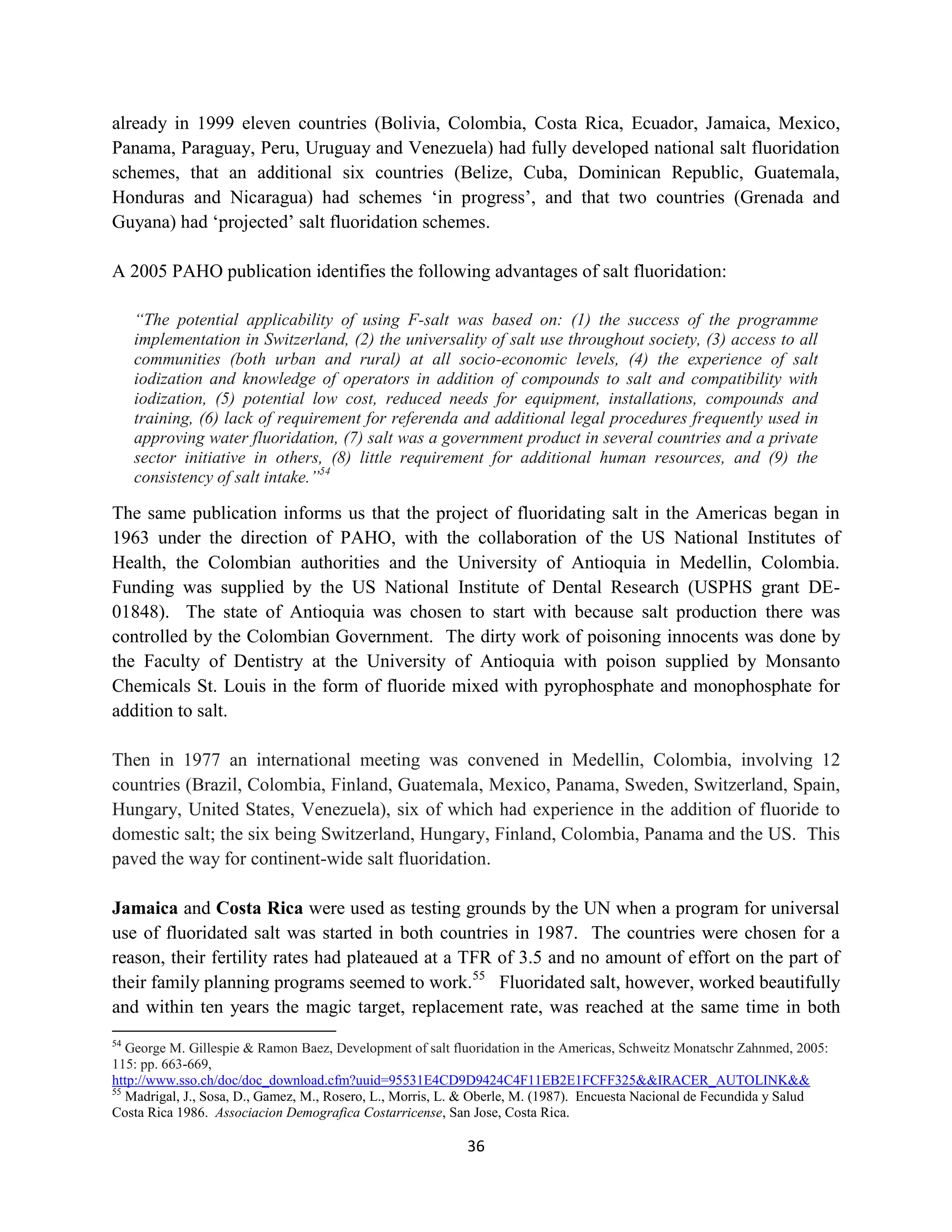 already in 1999 eleven countries (Bolivia, Colombia, Costa Rica, Ecuador, Jamaica, Mexico,
Panama, Paraguay, Peru, Uruguay and Venezuela) had fully developed national salt fluoridation
schemes, that an additional six countries (Belize, Cuba, Dominican Republic, Guatemala,
Honduras and Nicaragua) had schemes ‘in progress’, and that two countries (Grenada and
Guyana) had ‘projected’ salt fluoridation schemes.

A 2005 PAHO publication identifies the following advantages of salt fluoridation:

     “The potential applicability of using F-salt was based on: (1) the success of the programme
     implementation in Switzerland, (2) the universality of salt use throughout society, (3) access to all
     communities (both urban and rural) at all socio-economic levels, (4) the experience of salt
     iodization and knowledge of operators in addition of compounds to salt and compatibility with
     iodization, (5) potential low cost, reduced needs for equipment, installations, compounds and
     training, (6) lack of requirement for referenda and additional legal procedures frequently used in
     approving water fluoridation, (7) salt was a government product in several countries and a private
     sector initiative in others, (8) little requirement for additional human resources, and (9) the
     consistency of salt intake.”54

The same publication informs us that the project of fluoridating salt in the Americas began in
1963 under the direction of PAHO, with the collaboration of the US National Institutes of
Health, the Colombian authorities and the University of Antioquia in Medellin, Colombia.
Funding was supplied by the US National Institute of Dental Research (USPHS grant DE-
01848). The state of Antioquia was chosen to start with because salt production there was
controlled by the Colombian Government. The dirty work of poisoning innocents was done by
the Faculty of Dentistry at the University of Antioquia with poison supplied by Monsanto
Chemicals St. Louis in the form of fluoride mixed with pyrophosphate and monophosphate for
addition to salt.

Then in 1977 an international meeting was convened in Medellin, Colombia, involving 12
countries (Brazil, Colombia, Finland, Guatemala, Mexico, Panama, Sweden, Switzerland, Spain,
Hungary, United States, Venezuela), six of which had experience in the addition of fluoride to
domestic salt; the six being Switzerland, Hungary, Finland, Colombia, Panama and the US. This
paved the way for continent-wide salt fluoridation.

Jamaica and Costa Rica were used as testing grounds by the UN when a program for universal
use of fluoridated salt was started in both countries in 1987. The countries were chosen for a
reason, their fertility rates had plateaued at a TFR of 3.5 and no amount of effort on the part of
their family planning programs seemed to work.55 Fluoridated salt, however, worked beautifully
and within ten years the magic target, replacement rate, was reached at the same time in both
54
   George M. Gillespie & Ramon Baez, Development of salt fluoridation in the Americas, Schweitz Monatschr Zahnmed, 2005:
115: pp. 663-669,
http://www.sso.ch/doc/doc_download.cfm?uuid=95531E4CD9D9424C4F11EB2E1FCFF325&&IRACER_AUTOLINK&&
55
   Madrigal, J., Sosa, D., Gamez, M., Rosero, L., Morris, L. & Oberle, M. (1987). Encuesta Nacional de Fecundida y Salud
Costa Rica 1986. Associacion Demografica Costarricense, San Jose, Costa Rica.

                                                           36
 