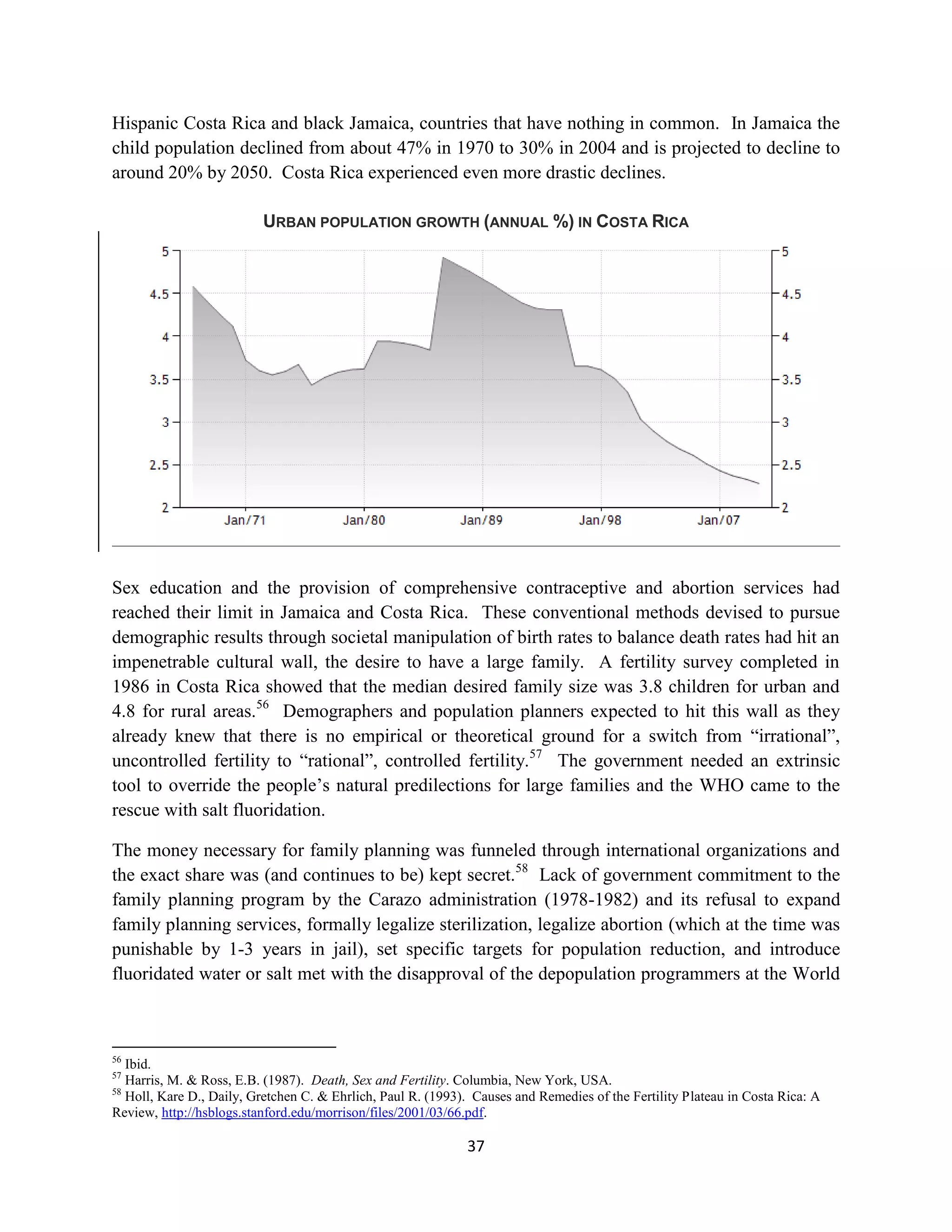 Hispanic Costa Rica and black Jamaica, countries that have nothing in common. In Jamaica the
child population declined from about 47% in 1970 to 30% in 2004 and is projected to decline to
around 20% by 2050. Costa Rica experienced even more drastic declines.

                          URBAN POPULATION GROWTH (ANNUAL %) IN COSTA RICA




Sex education and the provision of comprehensive contraceptive and abortion services had
reached their limit in Jamaica and Costa Rica. These conventional methods devised to pursue
demographic results through societal manipulation of birth rates to balance death rates had hit an
impenetrable cultural wall, the desire to have a large family. A fertility survey completed in
1986 in Costa Rica showed that the median desired family size was 3.8 children for urban and
4.8 for rural areas.56 Demographers and population planners expected to hit this wall as they
already knew that there is no empirical or theoretical ground for a switch from “irrational”,
uncontrolled fertility to “rational”, controlled fertility.57 The government needed an extrinsic
tool to override the people’s natural predilections for large families and the WHO came to the
rescue with salt fluoridation.

The money necessary for family planning was funneled through international organizations and
the exact share was (and continues to be) kept secret.58 Lack of government commitment to the
family planning program by the Carazo administration (1978-1982) and its refusal to expand
family planning services, formally legalize sterilization, legalize abortion (which at the time was
punishable by 1-3 years in jail), set specific targets for population reduction, and introduce
fluoridated water or salt met with the disapproval of the depopulation programmers at the World



56
   Ibid.
57
   Harris, M. & Ross, E.B. (1987). Death, Sex and Fertility. Columbia, New York, USA.
58
   Holl, Kare D., Daily, Gretchen C. & Ehrlich, Paul R. (1993). Causes and Remedies of the Fertility Plateau in Costa Rica: A
Review, http://hsblogs.stanford.edu/morrison/files/2001/03/66.pdf.

                                                              37
 