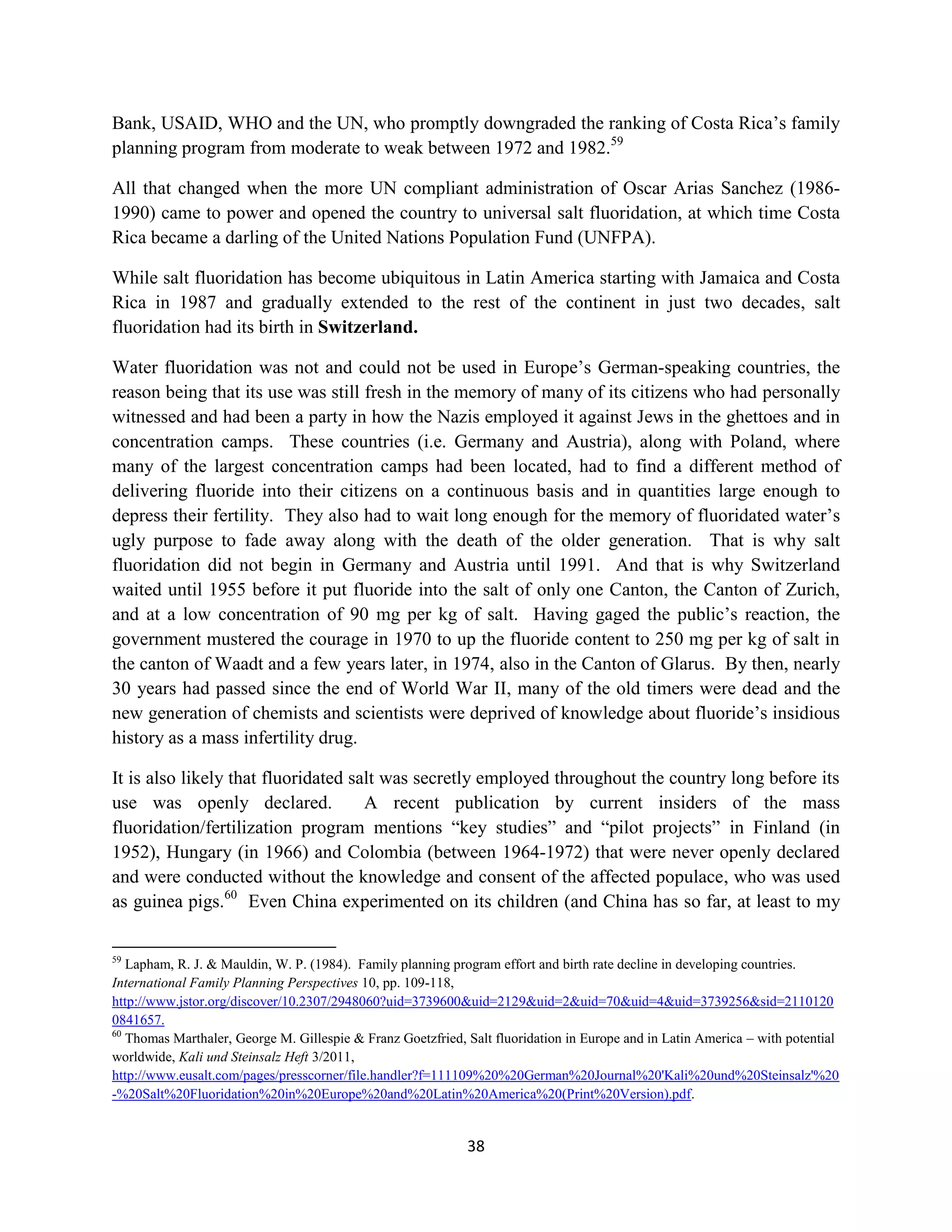 Bank, USAID, WHO and the UN, who promptly downgraded the ranking of Costa Rica’s family
planning program from moderate to weak between 1972 and 1982.59

All that changed when the more UN compliant administration of Oscar Arias Sanchez (1986-
1990) came to power and opened the country to universal salt fluoridation, at which time Costa
Rica became a darling of the United Nations Population Fund (UNFPA).

While salt fluoridation has become ubiquitous in Latin America starting with Jamaica and Costa
Rica in 1987 and gradually extended to the rest of the continent in just two decades, salt
fluoridation had its birth in Switzerland.

Water fluoridation was not and could not be used in Europe’s German-speaking countries, the
reason being that its use was still fresh in the memory of many of its citizens who had personally
witnessed and had been a party in how the Nazis employed it against Jews in the ghettoes and in
concentration camps. These countries (i.e. Germany and Austria), along with Poland, where
many of the largest concentration camps had been located, had to find a different method of
delivering fluoride into their citizens on a continuous basis and in quantities large enough to
depress their fertility. They also had to wait long enough for the memory of fluoridated water’s
ugly purpose to fade away along with the death of the older generation. That is why salt
fluoridation did not begin in Germany and Austria until 1991. And that is why Switzerland
waited until 1955 before it put fluoride into the salt of only one Canton, the Canton of Zurich,
and at a low concentration of 90 mg per kg of salt. Having gaged the public’s reaction, the
government mustered the courage in 1970 to up the fluoride content to 250 mg per kg of salt in
the canton of Waadt and a few years later, in 1974, also in the Canton of Glarus. By then, nearly
30 years had passed since the end of World War II, many of the old timers were dead and the
new generation of chemists and scientists were deprived of knowledge about fluoride’s insidious
history as a mass infertility drug.

It is also likely that fluoridated salt was secretly employed throughout the country long before its
use was openly declared.             A recent publication by current insiders of the mass
fluoridation/fertilization program mentions “key studies” and “pilot projects” in Finland (in
1952), Hungary (in 1966) and Colombia (between 1964-1972) that were never openly declared
and were conducted without the knowledge and consent of the affected populace, who was used
as guinea pigs.60 Even China experimented on its children (and China has so far, at least to my

59
   Lapham, R. J. & Mauldin, W. P. (1984). Family planning program effort and birth rate decline in developing countries.
International Family Planning Perspectives 10, pp. 109-118,
http://www.jstor.org/discover/10.2307/2948060?uid=3739600&uid=2129&uid=2&uid=70&uid=4&uid=3739256&sid=2110120
0841657.
60
   Thomas Marthaler, George M. Gillespie & Franz Goetzfried, Salt fluoridation in Europe and in Latin America – with potential
worldwide, Kali und Steinsalz Heft 3/2011,
http://www.eusalt.com/pages/presscorner/file.handler?f=111109%20%20German%20Journal%20'Kali%20und%20Steinsalz'%20
-%20Salt%20Fluoridation%20in%20Europe%20and%20Latin%20America%20(Print%20Version).pdf.


                                                             38
 