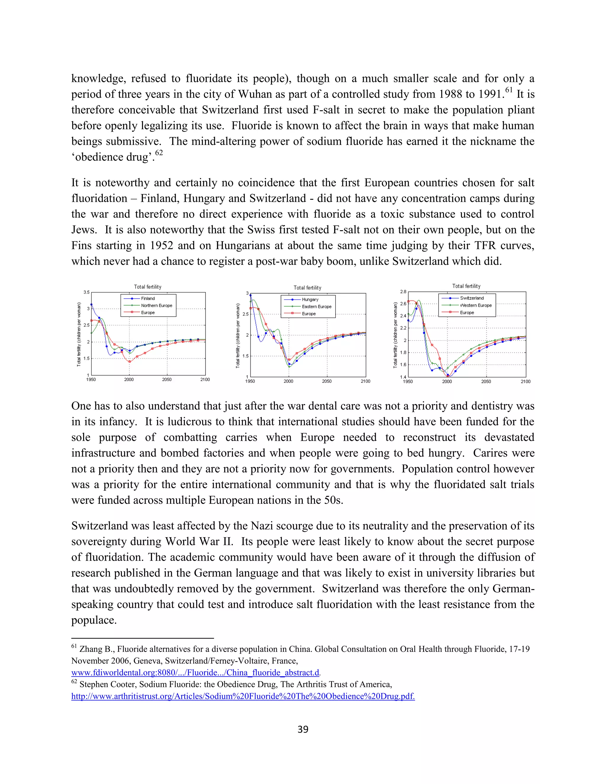 knowledge, refused to fluoridate its people), though on a much smaller scale and for only a
period of three years in the city of Wuhan as part of a controlled study from 1988 to 1991. 61 It is
therefore conceivable that Switzerland first used F-salt in secret to make the population pliant
before openly legalizing its use. Fluoride is known to affect the brain in ways that make human
beings submissive. The mind-altering power of sodium fluoride has earned it the nickname the
‘obedience drug’.62

It is noteworthy and certainly no coincidence that the first European countries chosen for salt
fluoridation – Finland, Hungary and Switzerland - did not have any concentration camps during
the war and therefore no direct experience with fluoride as a toxic substance used to control
Jews. It is also noteworthy that the Swiss first tested F-salt not on their own people, but on the
Fins starting in 1952 and on Hungarians at about the same time judging by their TFR curves,
which never had a chance to register a post-war baby boom, unlike Switzerland which did.




One has to also understand that just after the war dental care was not a priority and dentistry was
in its infancy. It is ludicrous to think that international studies should have been funded for the
sole purpose of combatting carries when Europe needed to reconstruct its devastated
infrastructure and bombed factories and when people were going to bed hungry. Carires were
not a priority then and they are not a priority now for governments. Population control however
was a priority for the entire international community and that is why the fluoridated salt trials
were funded across multiple European nations in the 50s.

Switzerland was least affected by the Nazi scourge due to its neutrality and the preservation of its
sovereignty during World War II. Its people were least likely to know about the secret purpose
of fluoridation. The academic community would have been aware of it through the diffusion of
research published in the German language and that was likely to exist in university libraries but
that was undoubtedly removed by the government. Switzerland was therefore the only German-
speaking country that could test and introduce salt fluoridation with the least resistance from the
populace.

61
   Zhang B., Fluoride alternatives for a diverse population in China. Global Consultation on Oral Health through Fluoride, 17-19
November 2006, Geneva, Switzerland/Ferney-Voltaire, France,
www.fdiworldental.org:8080/.../Fluoride.../China_fluoride_abstract.d.
62
   Stephen Cooter, Sodium Fluoride: the Obedience Drug, The Arthritis Trust of America,
http://www.arthritistrust.org/Articles/Sodium%20Fluoride%20The%20Obedience%20Drug.pdf.


                                                               39
 