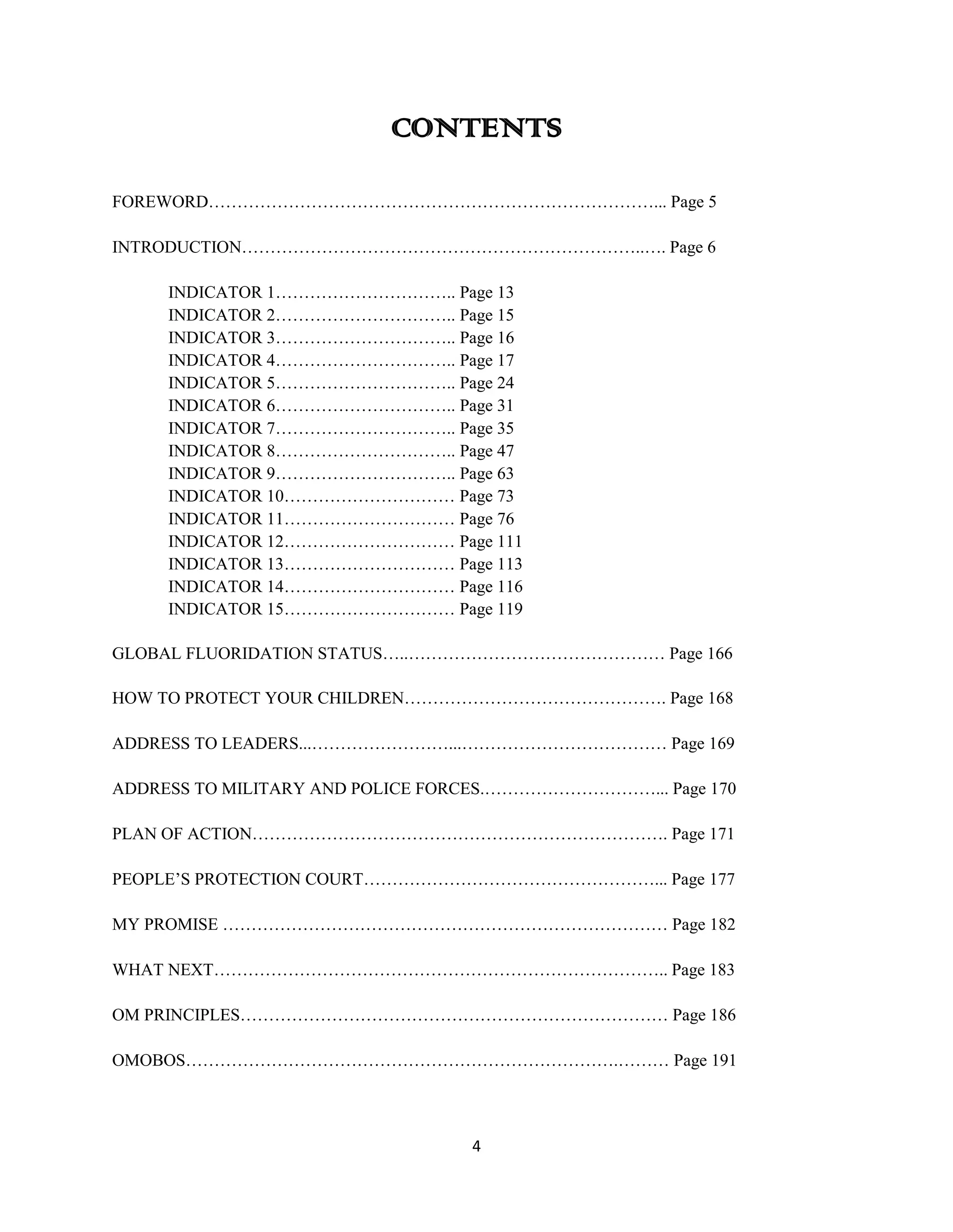 CONTENTS

FOREWORD……………………………………………………………………... Page 5

INTRODUCTION……………………………………………………………..…. Page 6

     INDICATOR 1………………………….. Page 13
     INDICATOR 2………………………….. Page 15
     INDICATOR 3………………………….. Page 16
     INDICATOR 4………………………….. Page 17
     INDICATOR 5………………………….. Page 24
     INDICATOR 6………………………….. Page 31
     INDICATOR 7………………………….. Page 35
     INDICATOR 8………………………….. Page 47
     INDICATOR 9………………………….. Page 63
     INDICATOR 10………………………… Page 73
     INDICATOR 11………………………… Page 76
     INDICATOR 12………………………… Page 111
     INDICATOR 13………………………… Page 113
     INDICATOR 14………………………… Page 116
     INDICATOR 15………………………… Page 119

GLOBAL FLUORIDATION STATUS…..……………………………………… Page 166

HOW TO PROTECT YOUR CHILDREN………………………………………. Page 168

ADDRESS TO LEADERS...……………………...……………………………… Page 169

ADDRESS TO MILITARY AND POLICE FORCES.…………………………... Page 170

PLAN OF ACTION………………………………………………………………. Page 171

PEOPLE’S PROTECTION COURT……………………………………………... Page 177

MY PROMISE …………………………………………………………………… Page 182

WHAT NEXT…………………………………………………………………….. Page 183

OM PRINCIPLES………………………………………………………………… Page 186

OMOBOS………………………………………………………………….……… Page 191



                                  4
 