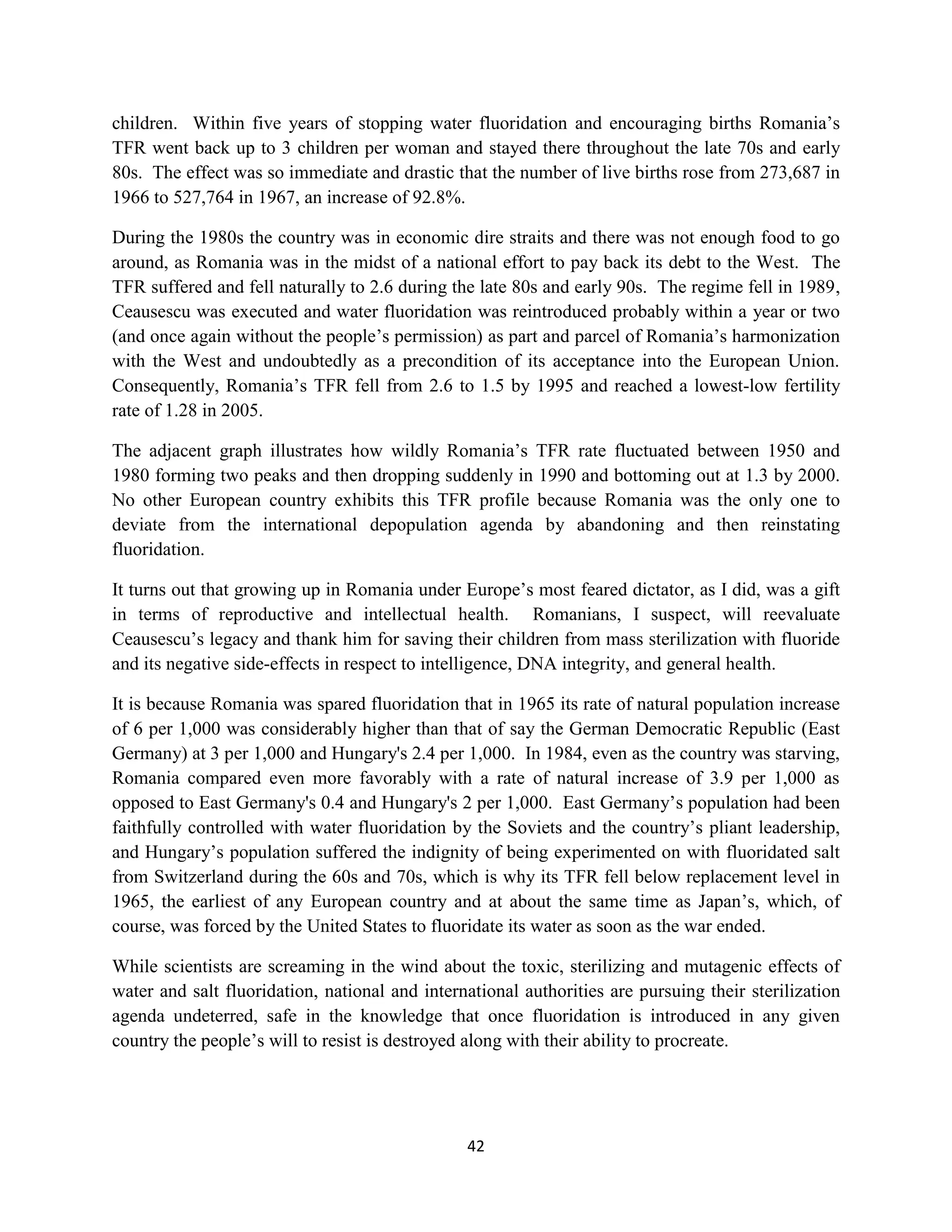 children. Within five years of stopping water fluoridation and encouraging births Romania’s
TFR went back up to 3 children per woman and stayed there throughout the late 70s and early
80s. The effect was so immediate and drastic that the number of live births rose from 273,687 in
1966 to 527,764 in 1967, an increase of 92.8%.

During the 1980s the country was in economic dire straits and there was not enough food to go
around, as Romania was in the midst of a national effort to pay back its debt to the West. The
TFR suffered and fell naturally to 2.6 during the late 80s and early 90s. The regime fell in 1989,
Ceausescu was executed and water fluoridation was reintroduced probably within a year or two
(and once again without the people’s permission) as part and parcel of Romania’s harmonization
with the West and undoubtedly as a precondition of its acceptance into the European Union.
Consequently, Romania’s TFR fell from 2.6 to 1.5 by 1995 and reached a lowest-low fertility
rate of 1.28 in 2005.

The adjacent graph illustrates how wildly Romania’s TFR rate fluctuated between 1950 and
1980 forming two peaks and then dropping suddenly in 1990 and bottoming out at 1.3 by 2000.
No other European country exhibits this TFR profile because Romania was the only one to
deviate from the international depopulation agenda by abandoning and then reinstating
fluoridation.

It turns out that growing up in Romania under Europe’s most feared dictator, as I did, was a gift
in terms of reproductive and intellectual health. Romanians, I suspect, will reevaluate
Ceausescu’s legacy and thank him for saving their children from mass sterilization with fluoride
and its negative side-effects in respect to intelligence, DNA integrity, and general health.

It is because Romania was spared fluoridation that in 1965 its rate of natural population increase
of 6 per 1,000 was considerably higher than that of say the German Democratic Republic (East
Germany) at 3 per 1,000 and Hungary's 2.4 per 1,000. In 1984, even as the country was starving,
Romania compared even more favorably with a rate of natural increase of 3.9 per 1,000 as
opposed to East Germany's 0.4 and Hungary's 2 per 1,000. East Germany’s population had been
faithfully controlled with water fluoridation by the Soviets and the country’s pliant leadership,
and Hungary’s population suffered the indignity of being experimented on with fluoridated salt
from Switzerland during the 60s and 70s, which is why its TFR fell below replacement level in
1965, the earliest of any European country and at about the same time as Japan’s, which, of
course, was forced by the United States to fluoridate its water as soon as the war ended.

While scientists are screaming in the wind about the toxic, sterilizing and mutagenic effects of
water and salt fluoridation, national and international authorities are pursuing their sterilization
agenda undeterred, safe in the knowledge that once fluoridation is introduced in any given
country the people’s will to resist is destroyed along with their ability to procreate.




                                                42
 