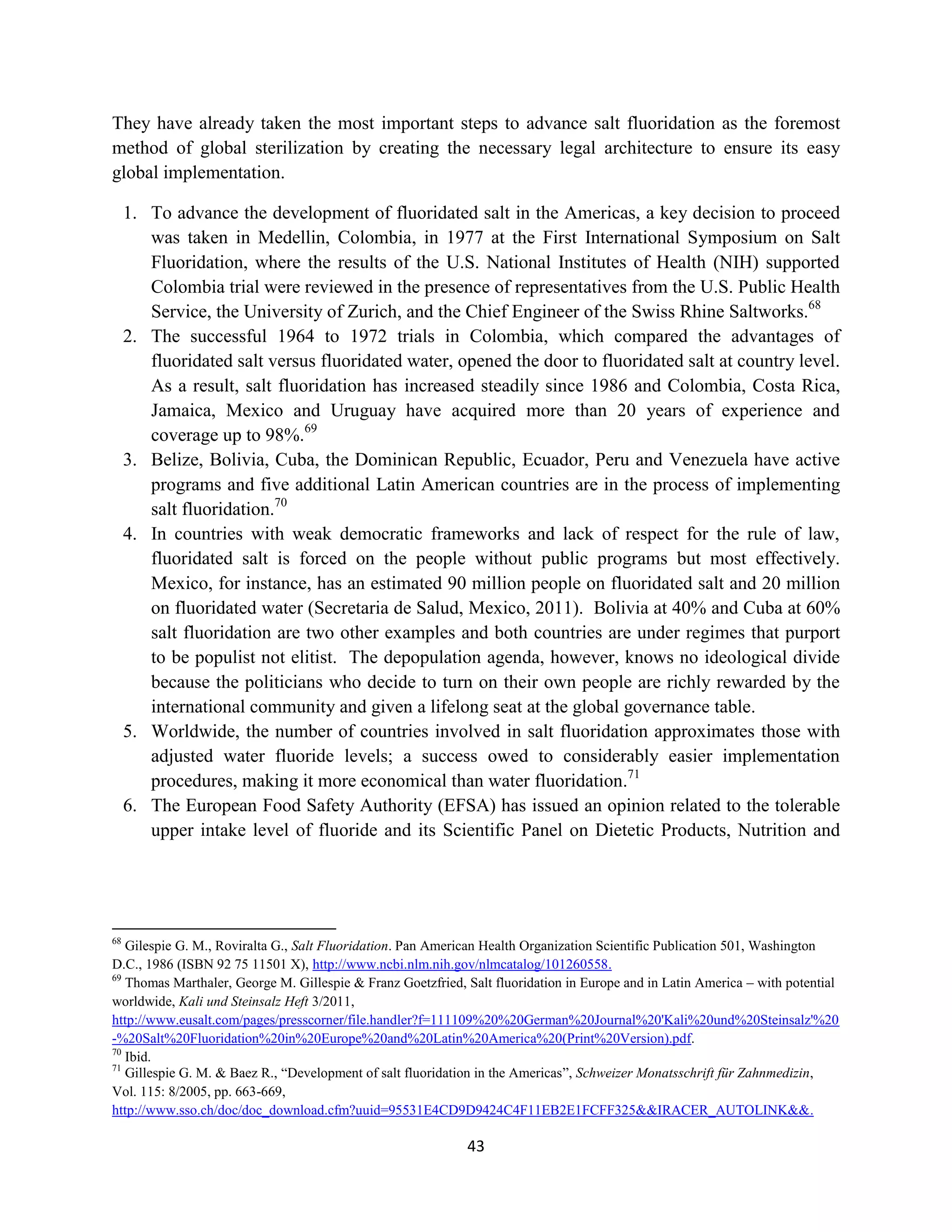 They have already taken the most important steps to advance salt fluoridation as the foremost
method of global sterilization by creating the necessary legal architecture to ensure its easy
global implementation.

     1. To advance the development of fluoridated salt in the Americas, a key decision to proceed
        was taken in Medellin, Colombia, in 1977 at the First International Symposium on Salt
        Fluoridation, where the results of the U.S. National Institutes of Health (NIH) supported
        Colombia trial were reviewed in the presence of representatives from the U.S. Public Health
        Service, the University of Zurich, and the Chief Engineer of the Swiss Rhine Saltworks.68
     2. The successful 1964 to 1972 trials in Colombia, which compared the advantages of
        fluoridated salt versus fluoridated water, opened the door to fluoridated salt at country level.
        As a result, salt fluoridation has increased steadily since 1986 and Colombia, Costa Rica,
        Jamaica, Mexico and Uruguay have acquired more than 20 years of experience and
        coverage up to 98%.69
     3. Belize, Bolivia, Cuba, the Dominican Republic, Ecuador, Peru and Venezuela have active
        programs and five additional Latin American countries are in the process of implementing
        salt fluoridation.70
     4. In countries with weak democratic frameworks and lack of respect for the rule of law,
        fluoridated salt is forced on the people without public programs but most effectively.
        Mexico, for instance, has an estimated 90 million people on fluoridated salt and 20 million
        on fluoridated water (Secretaria de Salud, Mexico, 2011). Bolivia at 40% and Cuba at 60%
        salt fluoridation are two other examples and both countries are under regimes that purport
        to be populist not elitist. The depopulation agenda, however, knows no ideological divide
        because the politicians who decide to turn on their own people are richly rewarded by the
        international community and given a lifelong seat at the global governance table.
     5. Worldwide, the number of countries involved in salt fluoridation approximates those with
        adjusted water fluoride levels; a success owed to considerably easier implementation
        procedures, making it more economical than water fluoridation.71
     6. The European Food Safety Authority (EFSA) has issued an opinion related to the tolerable
        upper intake level of fluoride and its Scientific Panel on Dietetic Products, Nutrition and




68
   Gilespie G. M., Roviralta G., Salt Fluoridation. Pan American Health Organization Scientific Publication 501, Washington
D.C., 1986 (ISBN 92 75 11501 X), http://www.ncbi.nlm.nih.gov/nlmcatalog/101260558.
69
   Thomas Marthaler, George M. Gillespie & Franz Goetzfried, Salt fluoridation in Europe and in Latin America – with potential
worldwide, Kali und Steinsalz Heft 3/2011,
http://www.eusalt.com/pages/presscorner/file.handler?f=111109%20%20German%20Journal%20'Kali%20und%20Steinsalz'%20
-%20Salt%20Fluoridation%20in%20Europe%20and%20Latin%20America%20(Print%20Version).pdf.
70
   Ibid.
71
   Gillespie G. M. & Baez R., “Development of salt fluoridation in the Americas”, Schweizer Monatsschrift für Zahnmedizin,
Vol. 115: 8/2005, pp. 663-669,
http://www.sso.ch/doc/doc_download.cfm?uuid=95531E4CD9D9424C4F11EB2E1FCFF325&&IRACER_AUTOLINK&&.

                                                             43
 