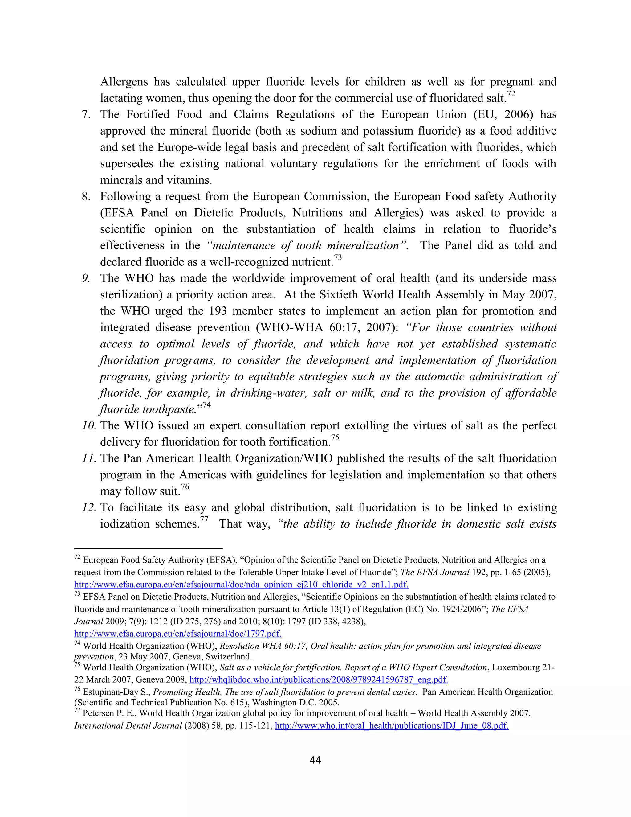 Allergens has calculated upper fluoride levels for children as well as for pregnant and
         lactating women, thus opening the door for the commercial use of fluoridated salt.72
     7. The Fortified Food and Claims Regulations of the European Union (EU, 2006) has
         approved the mineral fluoride (both as sodium and potassium fluoride) as a food additive
         and set the Europe-wide legal basis and precedent of salt fortification with fluorides, which
         supersedes the existing national voluntary regulations for the enrichment of foods with
         minerals and vitamins.
     8. Following a request from the European Commission, the European Food safety Authority
         (EFSA Panel on Dietetic Products, Nutritions and Allergies) was asked to provide a
         scientific opinion on the substantiation of health claims in relation to fluoride’s
         effectiveness in the “maintenance of tooth mineralization”. The Panel did as told and
         declared fluoride as a well-recognized nutrient.73
     9. The WHO has made the worldwide improvement of oral health (and its underside mass
         sterilization) a priority action area. At the Sixtieth World Health Assembly in May 2007,
         the WHO urged the 193 member states to implement an action plan for promotion and
         integrated disease prevention (WHO-WHA 60:17, 2007): “For those countries without
         access to optimal levels of fluoride, and which have not yet established systematic
         fluoridation programs, to consider the development and implementation of fluoridation
         programs, giving priority to equitable strategies such as the automatic administration of
         fluoride, for example, in drinking-water, salt or milk, and to the provision of affordable
         fluoride toothpaste.”74
     10. The WHO issued an expert consultation report extolling the virtues of salt as the perfect
         delivery for fluoridation for tooth fortification.75
     11. The Pan American Health Organization/WHO published the results of the salt fluoridation
         program in the Americas with guidelines for legislation and implementation so that others
         may follow suit.76
     12. To facilitate its easy and global distribution, salt fluoridation is to be linked to existing
         iodization schemes.77 That way, “the ability to include fluoride in domestic salt exists

72
   European Food Safety Authority (EFSA), “Opinion of the Scientific Panel on Dietetic Products, Nutrition and Allergies on a
request from the Commission related to the Tolerable Upper Intake Level of Fluoride”; The EFSA Journal 192, pp. 1-65 (2005),
http://www.efsa.europa.eu/en/efsajournal/doc/nda_opinion_ej210_chloride_v2_en1,1.pdf.
73
   EFSA Panel on Dietetic Products, Nutrition and Allergies, “Scientific Opinions on the substantiation of health claims related to
fluoride and maintenance of tooth mineralization pursuant to Article 13(1) of Regulation (EC) No. 1924/2006”; The EFSA
Journal 2009; 7(9): 1212 (ID 275, 276) and 2010; 8(10): 1797 (ID 338, 4238),
http://www.efsa.europa.eu/en/efsajournal/doc/1797.pdf.
74
   World Health Organization (WHO), Resolution WHA 60:17, Oral health: action plan for promotion and integrated disease
prevention, 23 May 2007, Geneva, Switzerland.
75
   World Health Organization (WHO), Salt as a vehicle for fortification. Report of a WHO Expert Consultation, Luxembourg 21-
22 March 2007, Geneva 2008, http://whqlibdoc.who.int/publications/2008/9789241596787_eng.pdf.
76
   Estupinan-Day S., Promoting Health. The use of salt fluoridation to prevent dental caries. Pan American Health Organization
(Scientific and Technical Publication No. 615), Washington D.C. 2005.
77
   Petersen P. E., World Health Organization global policy for improvement of oral health – World Health Assembly 2007.
International Dental Journal (2008) 58, pp. 115-121, http://www.who.int/oral_health/publications/IDJ_June_08.pdf.


                                                                44
 
