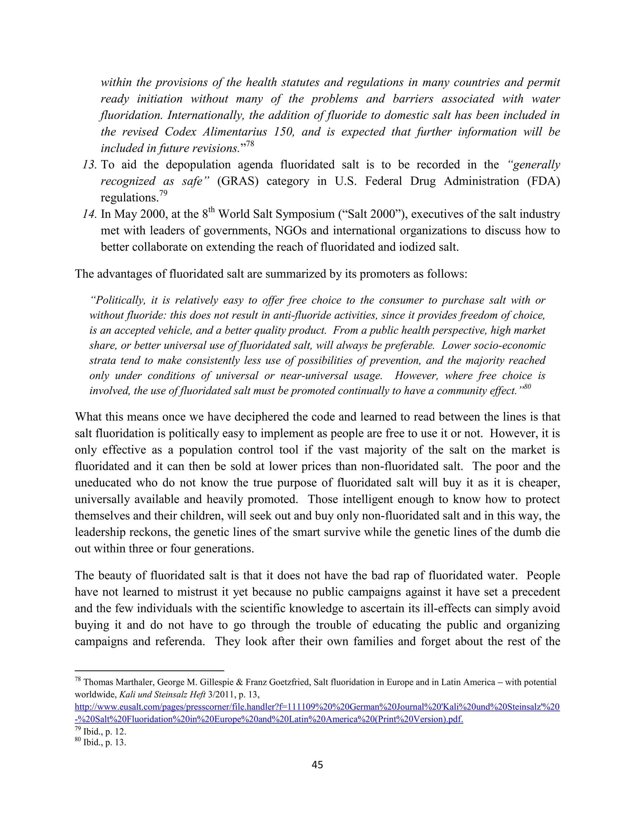 within the provisions of the health statutes and regulations in many countries and permit
         ready initiation without many of the problems and barriers associated with water
         fluoridation. Internationally, the addition of fluoride to domestic salt has been included in
         the revised Codex Alimentarius 150, and is expected that further information will be
         included in future revisions.”78
     13. To aid the depopulation agenda fluoridated salt is to be recorded in the “generally
         recognized as safe” (GRAS) category in U.S. Federal Drug Administration (FDA)
         regulations.79
     14. In May 2000, at the 8th World Salt Symposium (“Salt 2000”), executives of the salt industry
         met with leaders of governments, NGOs and international organizations to discuss how to
         better collaborate on extending the reach of fluoridated and iodized salt.

The advantages of fluoridated salt are summarized by its promoters as follows:

      “Politically, it is relatively easy to offer free choice to the consumer to purchase salt with or
      without fluoride: this does not result in anti-fluoride activities, since it provides freedom of choice,
      is an accepted vehicle, and a better quality product. From a public health perspective, high market
      share, or better universal use of fluoridated salt, will always be preferable. Lower socio-economic
      strata tend to make consistently less use of possibilities of prevention, and the majority reached
      only under conditions of universal or near-universal usage. However, where free choice is
      involved, the use of fluoridated salt must be promoted continually to have a community effect.”80

What this means once we have deciphered the code and learned to read between the lines is that
salt fluoridation is politically easy to implement as people are free to use it or not. However, it is
only effective as a population control tool if the vast majority of the salt on the market is
fluoridated and it can then be sold at lower prices than non-fluoridated salt. The poor and the
uneducated who do not know the true purpose of fluoridated salt will buy it as it is cheaper,
universally available and heavily promoted. Those intelligent enough to know how to protect
themselves and their children, will seek out and buy only non-fluoridated salt and in this way, the
leadership reckons, the genetic lines of the smart survive while the genetic lines of the dumb die
out within three or four generations.

The beauty of fluoridated salt is that it does not have the bad rap of fluoridated water. People
have not learned to mistrust it yet because no public campaigns against it have set a precedent
and the few individuals with the scientific knowledge to ascertain its ill-effects can simply avoid
buying it and do not have to go through the trouble of educating the public and organizing
campaigns and referenda. They look after their own families and forget about the rest of the

78
   Thomas Marthaler, George M. Gillespie & Franz Goetzfried, Salt fluoridation in Europe and in Latin America – with potential
worldwide, Kali und Steinsalz Heft 3/2011, p. 13,
http://www.eusalt.com/pages/presscorner/file.handler?f=111109%20%20German%20Journal%20'Kali%20und%20Steinsalz'%20
-%20Salt%20Fluoridation%20in%20Europe%20and%20Latin%20America%20(Print%20Version).pdf.
79
   Ibid., p. 12.
80
   Ibid., p. 13.

                                                             45
 