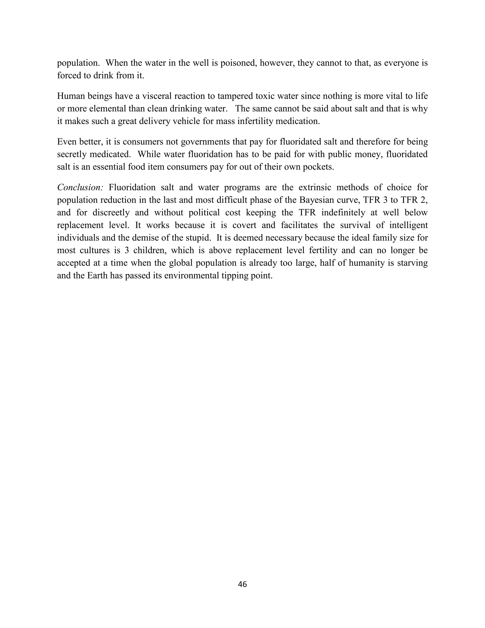 population. When the water in the well is poisoned, however, they cannot to that, as everyone is
forced to drink from it.

Human beings have a visceral reaction to tampered toxic water since nothing is more vital to life
or more elemental than clean drinking water. The same cannot be said about salt and that is why
it makes such a great delivery vehicle for mass infertility medication.

Even better, it is consumers not governments that pay for fluoridated salt and therefore for being
secretly medicated. While water fluoridation has to be paid for with public money, fluoridated
salt is an essential food item consumers pay for out of their own pockets.

Conclusion: Fluoridation salt and water programs are the extrinsic methods of choice for
population reduction in the last and most difficult phase of the Bayesian curve, TFR 3 to TFR 2,
and for discreetly and without political cost keeping the TFR indefinitely at well below
replacement level. It works because it is covert and facilitates the survival of intelligent
individuals and the demise of the stupid. It is deemed necessary because the ideal family size for
most cultures is 3 children, which is above replacement level fertility and can no longer be
accepted at a time when the global population is already too large, half of humanity is starving
and the Earth has passed its environmental tipping point.




                                               46
 