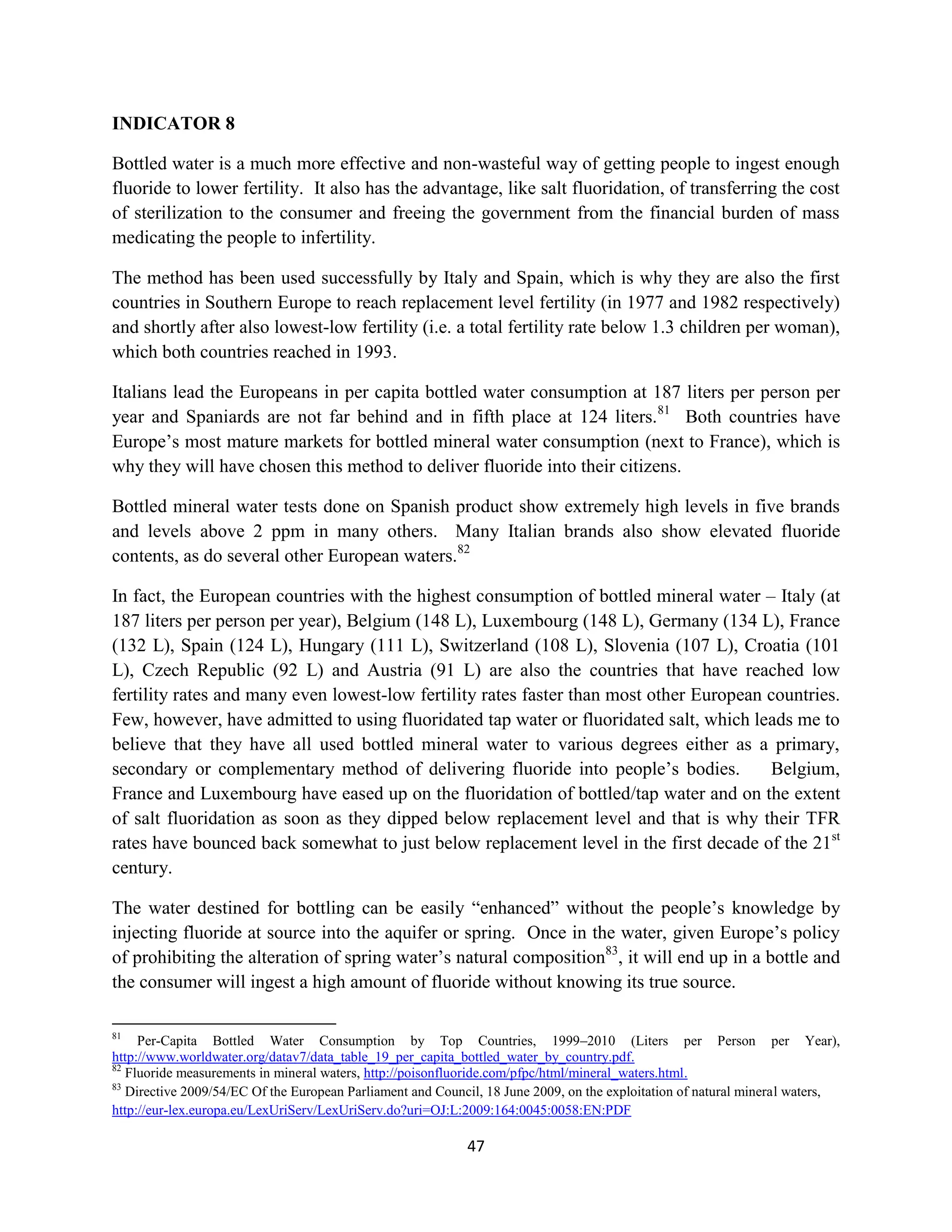INDICATOR 8

Bottled water is a much more effective and non-wasteful way of getting people to ingest enough
fluoride to lower fertility. It also has the advantage, like salt fluoridation, of transferring the cost
of sterilization to the consumer and freeing the government from the financial burden of mass
medicating the people to infertility.

The method has been used successfully by Italy and Spain, which is why they are also the first
countries in Southern Europe to reach replacement level fertility (in 1977 and 1982 respectively)
and shortly after also lowest-low fertility (i.e. a total fertility rate below 1.3 children per woman),
which both countries reached in 1993.

Italians lead the Europeans in per capita bottled water consumption at 187 liters per person per
year and Spaniards are not far behind and in fifth place at 124 liters.81 Both countries have
Europe’s most mature markets for bottled mineral water consumption (next to France), which is
why they will have chosen this method to deliver fluoride into their citizens.

Bottled mineral water tests done on Spanish product show extremely high levels in five brands
and levels above 2 ppm in many others. Many Italian brands also show elevated fluoride
contents, as do several other European waters.82

In fact, the European countries with the highest consumption of bottled mineral water – Italy (at
187 liters per person per year), Belgium (148 L), Luxembourg (148 L), Germany (134 L), France
(132 L), Spain (124 L), Hungary (111 L), Switzerland (108 L), Slovenia (107 L), Croatia (101
L), Czech Republic (92 L) and Austria (91 L) are also the countries that have reached low
fertility rates and many even lowest-low fertility rates faster than most other European countries.
Few, however, have admitted to using fluoridated tap water or fluoridated salt, which leads me to
believe that they have all used bottled mineral water to various degrees either as a primary,
secondary or complementary method of delivering fluoride into people’s bodies.           Belgium,
France and Luxembourg have eased up on the fluoridation of bottled/tap water and on the extent
of salt fluoridation as soon as they dipped below replacement level and that is why their TFR
rates have bounced back somewhat to just below replacement level in the first decade of the 21st
century.

The water destined for bottling can be easily “enhanced” without the people’s knowledge by
injecting fluoride at source into the aquifer or spring. Once in the water, given Europe’s policy
of prohibiting the alteration of spring water’s natural composition83, it will end up in a bottle and
the consumer will ingest a high amount of fluoride without knowing its true source.

81
     Per-Capita Bottled Water Consumption by Top Countries, 1999–2010 (Liters per Person per Year),
http://www.worldwater.org/datav7/data_table_19_per_capita_bottled_water_by_country.pdf.
82
   Fluoride measurements in mineral waters, http://poisonfluoride.com/pfpc/html/mineral_waters.html.
83
   Directive 2009/54/EC Of the European Parliament and Council, 18 June 2009, on the exploitation of natural mineral waters,
http://eur-lex.europa.eu/LexUriServ/LexUriServ.do?uri=OJ:L:2009:164:0045:0058:EN:PDF

                                                            47
 