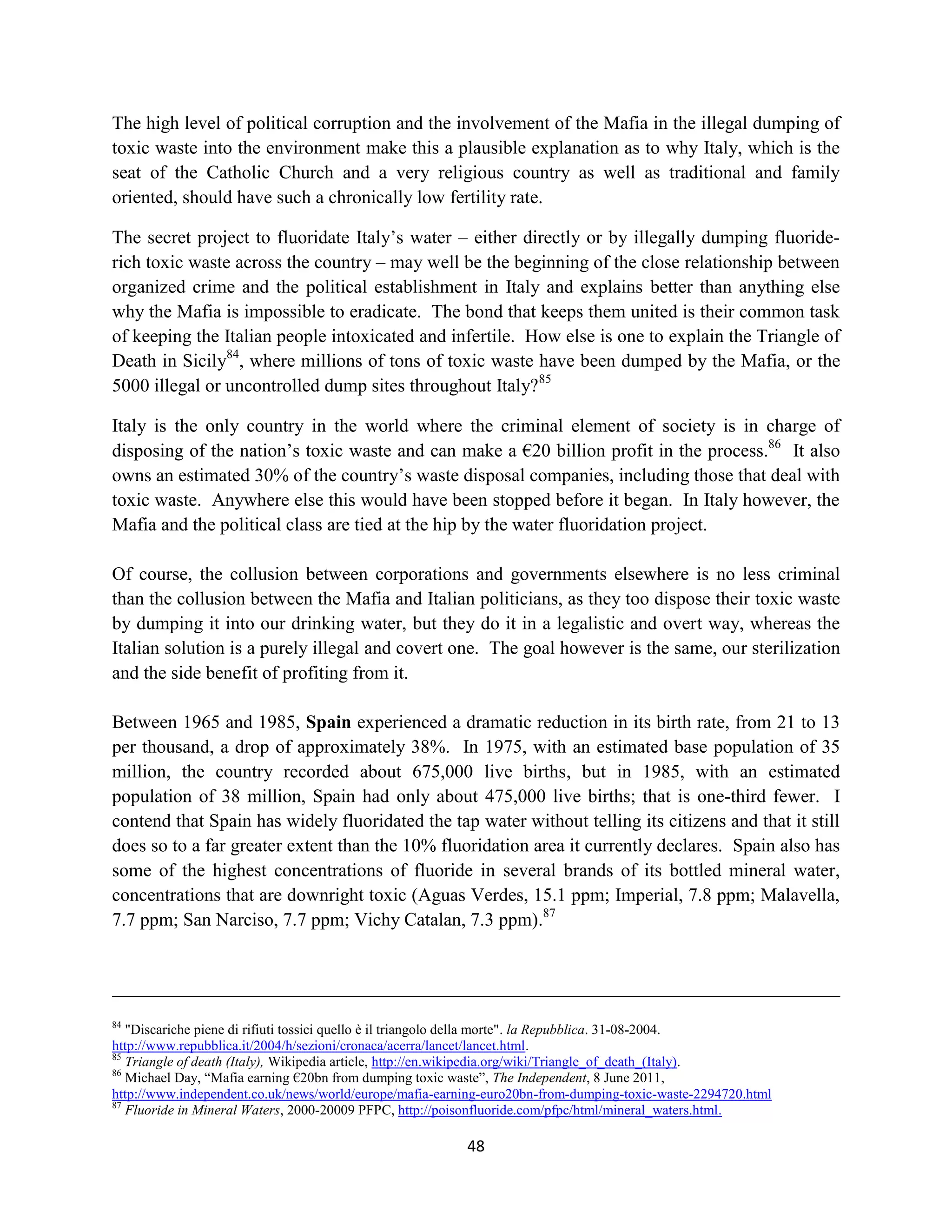 The high level of political corruption and the involvement of the Mafia in the illegal dumping of
toxic waste into the environment make this a plausible explanation as to why Italy, which is the
seat of the Catholic Church and a very religious country as well as traditional and family
oriented, should have such a chronically low fertility rate.

The secret project to fluoridate Italy’s water – either directly or by illegally dumping fluoride-
rich toxic waste across the country – may well be the beginning of the close relationship between
organized crime and the political establishment in Italy and explains better than anything else
why the Mafia is impossible to eradicate. The bond that keeps them united is their common task
of keeping the Italian people intoxicated and infertile. How else is one to explain the Triangle of
Death in Sicily84, where millions of tons of toxic waste have been dumped by the Mafia, or the
5000 illegal or uncontrolled dump sites throughout Italy?85

Italy is the only country in the world where the criminal element of society is in charge of
disposing of the nation’s toxic waste and can make a €20 billion profit in the process.86 It also
owns an estimated 30% of the country’s waste disposal companies, including those that deal with
toxic waste. Anywhere else this would have been stopped before it began. In Italy however, the
Mafia and the political class are tied at the hip by the water fluoridation project.

Of course, the collusion between corporations and governments elsewhere is no less criminal
than the collusion between the Mafia and Italian politicians, as they too dispose their toxic waste
by dumping it into our drinking water, but they do it in a legalistic and overt way, whereas the
Italian solution is a purely illegal and covert one. The goal however is the same, our sterilization
and the side benefit of profiting from it.

Between 1965 and 1985, Spain experienced a dramatic reduction in its birth rate, from 21 to 13
per thousand, a drop of approximately 38%. In 1975, with an estimated base population of 35
million, the country recorded about 675,000 live births, but in 1985, with an estimated
population of 38 million, Spain had only about 475,000 live births; that is one-third fewer. I
contend that Spain has widely fluoridated the tap water without telling its citizens and that it still
does so to a far greater extent than the 10% fluoridation area it currently declares. Spain also has
some of the highest concentrations of fluoride in several brands of its bottled mineral water,
concentrations that are downright toxic (Aguas Verdes, 15.1 ppm; Imperial, 7.8 ppm; Malavella,
7.7 ppm; San Narciso, 7.7 ppm; Vichy Catalan, 7.3 ppm).87




84
   "Discariche piene di rifiuti tossici quello è il triangolo della morte". la Repubblica. 31-08-2004.
http://www.repubblica.it/2004/h/sezioni/cronaca/acerra/lancet/lancet.html.
85
   Triangle of death (Italy), Wikipedia article, http://en.wikipedia.org/wiki/Triangle_of_death_(Italy).
86
   Michael Day, “Mafia earning €20bn from dumping toxic waste”, The Independent, 8 June 2011,
http://www.independent.co.uk/news/world/europe/mafia-earning-euro20bn-from-dumping-toxic-waste-2294720.html
87
   Fluoride in Mineral Waters, 2000-20009 PFPC, http://poisonfluoride.com/pfpc/html/mineral_waters.html.

                                                         48
 