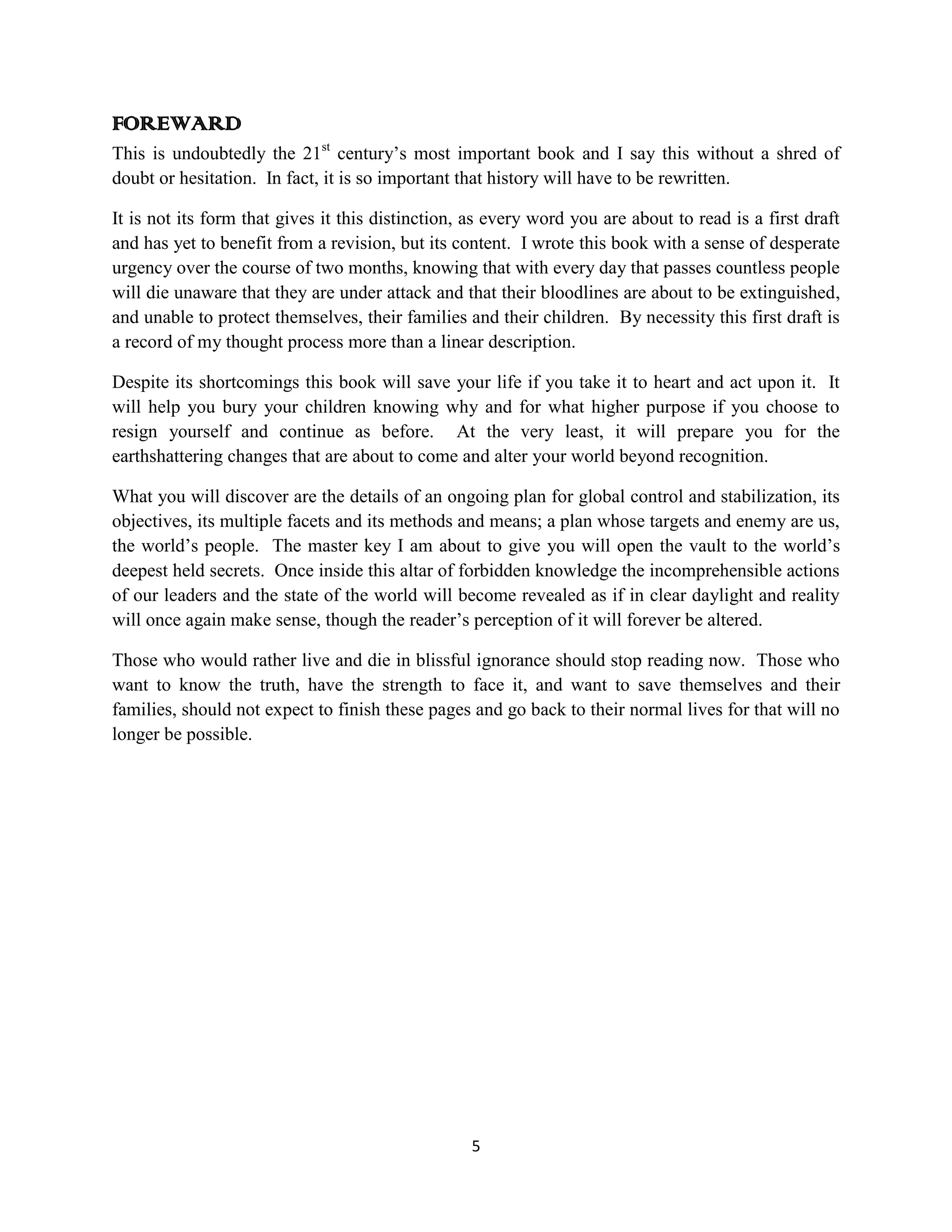 FOREWARD
This is undoubtedly the 21st century’s most important book and I say this without a shred of
doubt or hesitation. In fact, it is so important that history will have to be rewritten.

It is not its form that gives it this distinction, as every word you are about to read is a first draft
and has yet to benefit from a revision, but its content. I wrote this book with a sense of desperate
urgency over the course of two months, knowing that with every day that passes countless people
will die unaware that they are under attack and that their bloodlines are about to be extinguished,
and unable to protect themselves, their families and their children. By necessity this first draft is
a record of my thought process more than a linear description.

Despite its shortcomings this book will save your life if you take it to heart and act upon it. It
will help you bury your children knowing why and for what higher purpose if you choose to
resign yourself and continue as before. At the very least, it will prepare you for the
earthshattering changes that are about to come and alter your world beyond recognition.

What you will discover are the details of an ongoing plan for global control and stabilization, its
objectives, its multiple facets and its methods and means; a plan whose targets and enemy are us,
the world’s people. The master key I am about to give you will open the vault to the world’s
deepest held secrets. Once inside this altar of forbidden knowledge the incomprehensible actions
of our leaders and the state of the world will become revealed as if in clear daylight and reality
will once again make sense, though the reader’s perception of it will forever be altered.

Those who would rather live and die in blissful ignorance should stop reading now. Those who
want to know the truth, have the strength to face it, and want to save themselves and their
families, should not expect to finish these pages and go back to their normal lives for that will no
longer be possible.




                                                  5
 